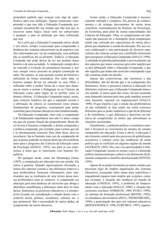 O sentido da Educação Comparada ...                                                                                       125

pretenderá também aqui avançar com algo de signi-                        Assim sendo, a Educação Comparada é necessa-
ficativo para essa definição. Apenas tentaremos com-                riamente múltipla e complexa. Ela precisa de conheci-
preender o que tem sido a Educação Comparada, pro-                  mentos e de achegas provenientes de outras áreas
curando encontrar-lhe um sentido que não tem que se                 científicas, nomeadamente da História, da Sociologia,
inscrever numa lógica linear nem ser subserviente                   da Economia, para além de outras especialidades das
a qualquer a uma só definição por mais sofisticada                  Ciências da Educação. Aliás, os comparatistas em edu-
que seja.                                                           cação não parecem ter o monopólio desta comparação,
     Se é certo que a Educação Comparada esteve, desde              sendo esta utilizada por especialistas de outras disci-
o seu início, sempre vocacionada para compreender a                 plinas que adoptaram o estudo da educação. Por sua vez,
dinâmica dos sistemas educacionais ou de aspectos com               esta colaboração e esta participação de diversos espe-
eles relacionados por via da comparação, essa ambição               cialistas das ciências sociais tem contribuído fortemente
não se modificou até ao presente. Todavia, a Educação               para enriquecer a Educação Comparada (HALLS, 1990).
Comprada não pode deixar de ser um produto duma                     A utilidade da pluridisciplinaridade é provavelmente um
história e de uma sociedade. A comparação sempre deve               dos aspectos que maior consenso gera entre aqueles que
ter marcado a evolução do pensamento humano e, por                  se têm debruçado sobre a Educação Comparada, o que
isso, sempre esteve presente na própria construção do               não significa que tenha sido assim tão contemplada e que
saber. No entanto, só num período recente da História a             não constitua ainda um desafio.
utilizaram de forma sistemática. Por outro lado, os                      Apesar das controvérsias, das incertezas e das
homens sempre devem ter educado os seus filhos e                    dificuldades, não há dúvida que é na comparação dos
reflectido sobre a melhor forma de o fazer mas demo-                fenómenos, factos e processos relativos à educação em
rou-se muito a aceitar a Pedagogia ou as Ciências da                diferentes contextos que a Educação Comparada toma o
Educação como saber digno de se perfilar entre as                   seu sentido. A maior parte das vezes, ela tem assumido
demais ciências. A Educação Comparada surgia, assim,                uma dimensão internacional mas pode também assumir
num contexto histórico em que a expansão escolar e                  uma nacional, regional ou supranacional (HALLS,
a afirmação da ciência se constituíam como pilares                  1990). O que importa é que o estudo das problemáticas
fundamentais do progresso, exactamente para poder                   ou das realidades se faça tendo em conta contextos
contribuir para reformas educativas mais fundamentadas.             diferentes para se poder estabelecer o que há de diferente
     Na Educação Comparada, claro está, a comparação                e de semelhante, o que diferencia e aproxima, na ten-
é de fundamental importância mas não é o único campo                tativa de compreender as razões que determinam as
em que ela assume função tão preponderante. Basta tão               situações encontradas.
só invocar a literatura comparada, o direito comparado e                 Actualmente, o ambiente político e económico mun-
a política comparada, por exemplo, para vermos que ela              dial é favorável ao crescimento do número de estudos
é aí absolutamente essencial. Para além disso, deve-se              comparados em educação. Como é óbvio, a educação é
reconhecer, faz-se bastante mais uso da comparação do               um elemento central tanto dos processos de globalização
que se pensa, podendo-se mesmo dizer que ela contribuiu             económica e cultural como das tendências de união
tanto para o progresso das Ciências da Educação como                política que se verificam em algumas regiões do mundo
da Psicologia (DAELE, 1993), isto para só nos reme-                 (ALTBACH, 1991). Ora, isto cria oportunidades à Edu-
termos à áreas que se relacionam com bastante fre-                  cação Comparada, mesmo se muitas vezes é a dimensão
quência.                                                            política internacional que a absorve em detrimento da di-
     De qualquer modo, como diz Dominique Groux                     mensão comparativa científica desinteressada (NÓVOA,
(1997), a comparação em educação tem um sentido. Ela                1995).
nunca é gratuita. Quando rigorosamente efectuada, a                      Apesar de se poder inventariar já muitos estudos que
leitura dos aspectos comuns e das diferenças relativas a            procuram fugir da simples organização dos sistemas
uma problemática fornecem informações mais inte-                    educativos, avançando sobre temas mais específicos e
ressantes que as resultantes de uma leitura dessa mes-              enquadrando espaços mais amplos que os países, como,
ma problemática num só contexto. A comparação em                    por exemplo, a situação das mulheres no mundo da
educação gera uma dinâmica de raciocínio que obriga a               educação (UNESCO, 1995), o problema do financia-
identificar semelhanças e diferenças entre dois ou mais             mento com a educação (HALLS, 1990), a situação dos
factos, fenómenos ou processos educativos e a interpre-             currículos escolares (FORQUIN, 1989, PUSCI, 1990),
tá-las levando em consideração a relação destes com o               os sistemas de formação profissional (ROTHE, 1995),
contexto social, político, económico, cultural, etc. a              os calendários universitários (PAUL; THOMAMICHEL,
que pertencem. Daí a necessidade de outros dados, da                1996), a participação dos pais nos sistemas educativos
compreensão de outros discursos.                                    (BOGDANOWICZ, 1994, EURYDICE, 1997), organis-

                                  Educação, Porto Alegre, v. 31, n. 2, p. 124-138, maio/ago. 2008
 