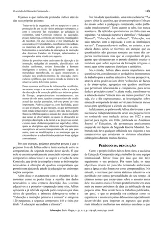 O sentido da Educação Comparada ...                                                                                       129

    Vejamos o que realmente pretendia Jullien através                    No fim deste questionário, uma nota esclarecia: “As
das suas próprias palavras:                                          quatro séries de questões, que devem completar o Esboço
        Tratar-se-ia de organizar, sob os auspícios e com a          do ensaio sobre a pedagogia comparada, serão publi-
        protecção de um ou de vários príncipes soberanos, e          cadas imediatamente”. Tanto quanto se sabe, isso nunca
        com o concurso das sociedades de educação já                 aconteceu. Os referidos questionários em falta eram os
        existentes, uma Comissão especial de educação,               seguintes: “A educação superior e científica”; “Educação
        pouco numerosa, composta de homens encarregados              Normal”; “Educação das mulheres”; “Educação, nas
        de recolher, por eles mesmos e por intermédio de             suas relações com a legislação e com as instituições
        associados correspondentes, escolhidos com cuidado,
                                                                     sociais”. Compreender-se-á melhor, no entanto, a au-
        os materiais de um trabalho geral sobre os esta-
        belecimentos e os métodos de educação e de instrução         sência destas séries se tivermos em atenção que os
        dos diversos Estados da Europa, relacionados e               questionários não giravam somente em torno dos as-
        comparados entre si sob este aspecto.                        pectos institucionais mas que se compunham de per-
        Séries de questões sobre cada ramo da educação e da          guntas que ultrapassavam o próprio domínio escolar e
        instrução, redigidas de antemão, classificadas sob           incidiam quer sobre aspectos da formação religiosa e
        títulos uniformes, seriam fornecidas a homens                moral quer sobre aspectos dietéticos e sanitários.
        inteligentes e activos, de julgamento seguro, de                 Na verdade, Jullien dava muita importância aos
        moralidade reconhecida, os quais procurariam a               questionários, considerando-os verdadeiros instrumentos
        solução nos estabelecimentos de educação, parti-
                                                                     de trabalho para a análise educativa. Na sua perspectiva,
        culares e públicos, que teriam a missão de visitar e de
        observar sobre diferentes pontos.                            através deles poder-se-iam obter “colecções de factos
                                                                     e de observações, agrupadas em quadros analíticos
        Esses resumos analíticos de informações recolhidas,
        ao mesmo tempo e na mesma ordem, sobre a situação            que permitiam relacioná-las e compará-las, para delas
        da educação e da instrução pública em todos os países        deduzir princípios certos” e, deste modo, transformar-se
        da Europa, proporcionariam sucessivamente, em                a educação numa “ciência mais ou menos positiva”. Ou
        menos de três anos, quadros comparativos do estado           seja, ele o diz expressamente, as investigações sobre
        actual das nações europeias, sob este ponto de vista         educação comparada deviam servir para fornecer meios
        importante. Poderia julgar-se, com facilidade, quais         novos para aperfeiçoar a ciência da educação.
        as que avançam, as que recuam, as que permanecem
        num estado estacionário; qual é, em cada país, a parte
                                                                         Infelizmente, as palavras de Jullien não tiveram o eco
        fraca ou enferma; quais as causas dos vícios interiores      necessário. Independentemente deste seu pequeno livro
        que acaso se observaram; ou quais os obstáculos ao           ter conhecido uma tradução polaca em 1822 e uma
        prestígio da religião e da moral, e ao progresso social,     parcial para inglês, em 1826, publicada no American
        e como esses obstáculos podem ser superados; enfim,          Journal of Education, ele permaneceu praticamente
        quais as disciplinas que oferecem aperfeiçoamentos           esquecido até depois da Segunda Guerra Mundial. So-
        susceptíveis de serem transportados de um país para
                                                                     bretudo não teve qualquer influência nos viajantes e nos
        outro, com as modificações e as mudanças que as
        circunstâncias e as localidades poderiam levar a julgar      comparatistas que estudaram os sistemas educativos
        convenientes.                                                estrangeiros durante muitas décadas.

     Por este extracto, podemos perceber porque é que o
pequeno livro de Jullien obteve tanta aceitação entre os
                                                                                   PERÍODO DA DESCRIÇÃO
comparatistas da segunda metade deste século. É que                      Como o próprio Jullien deixou bem claro, a sua ideia
nele se encontra praticamente enunciado todo um corpus               de Educação Comparada exigia trabalho de uma equipa
comparativo educacional e se sugere a criação de uma                 internacional. Talvez fosse por isso que não teve
Comissão, que devia de compilar e tratar as informações              seguimento o seu projecto. Por outro lado, os seus
necessárias à obtenção de quadros comparativos que                   objectivos devem ter parecido demasiado ambiciosos
permitissem ajuizar do estado da educação nas diferentes             para a época e não foram por certo compreendidos. No
nações europeias.                                                    entanto, o interesse por outros sistemas educativos era
     Além disso e exactamente com o objectivo de de-                 partilhado por outras personalidades do seu tempo. Já
monstrar como se podia fazer a recolha dos dados                     citamos nomes que escreveram sobre o assunto antes
necessários a uma correcta descrição dos sistemas                    dele, mas outros mais o fizeram posteriormente em anos
educativos e a posterior comparação entre eles, Jullien              mais ou menos próximos da data da publicação da sua
apresenta a já referida segunda parte composta por duas              pequena obra. Mas vendo bem os trabalhos publicados,
séries de questões: a primeira debruçava-se sobre a                  em geral, o que se pretendia era conhecer como se
“Educação e instrução primária e comum” e integrava                  organizava o ensino em países tidos como especialmente
120 perguntas; a segunda comportava 146 e tinha por                  desenvolvidos para importar os aspectos que pode-
título “A educação secundária e clássica”.                           riam introduzir melhorias nos sistemas escolares a que

                                   Educação, Porto Alegre, v. 31, n. 2, p. 124-138, maio/ago. 2008
 