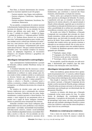 132                                                                                                     António Gomes Ferreira

   Para Hans, os factores determinantes dos sistemas               encontrar o movimento dialéctico entre as polaridades
educativos nacionais repartem-se por três grupos:                  fundamentais, que constituem o essencial das forças
      – Factores naturais: raça, língua, meio-ambiente;            imanentes, determinando a evolução dos sistemas.
      – Factores religiosos: Catolicismo, Anglicanismo,                Vemos, assim, que a perspectiva histórica continua
        Puritanismo;                                               muito presente na abordagem de Schneider. No entanto,
      – Factores seculares: Humanismo, Socialismo, Na-             é igualmente certo que, ao considerar os factores con-
        cionalismo, Democracia.                                    figurativos do sistema educativo, dá especial atenção à
                                                                   relação cultura-educação, sugerindo que ao encontrar-se
    Na sua opinião, a compreensão do carácter nacional
                                                                   concordância na educação de distintos povos se pergunte
é absolutamente fundamental para interpretar os sistemas
                                                                   sobre a possibilidade de se atribuir tais concordâncias às
nacionais de educação. Ora, no seu entender, há cinco
                                                                   coincidências existentes entre as respectivas culturas.
factores que definem uma nação ideal: “1. unidade
                                                                       De acordo com Arthur H. Moehlman, a Educação
de raça, 2. unidade de religião, 3. unidade de língua,
                                                                   Comparada tem necessidade dum princípio de classi-
4. unidade de território e, 5. soberania política” (HANS,
                                                                   ficação sistemático, válido, pelo menos, para uma deter-
1971, p. 13). Nenhum desses factores era, no entanto,
                                                                   minada época, que derivando do passado abriria pers-
tido como “suficientemente poderoso para, sozinho, criar
                                                                   pectivas de futuro. Nesse sentido, considera que há ne-
essa unidade social e cultural que chamamos de nação”;
                                                                   cessidade dum modelo teórico que permita examinar a
para isso, eram precisos vários; nas suas palavras, era
                                                                   educação na sua estrutura cultural, não só como um sis-
necessário que actuassem “conjuntamente pelo menos
                                                                   tema vigente mas também como uma unidade histórica.
quatro desses factores”. Daí que o carácter nacional fosse
                                                                       O modelo de Moehlman apresenta catorze factores
entendido como “um resultado complexo de misturas
                                                                   agrupados por afinidades:
raciais, de adaptações linguísticas, de movimentos
                                                                        –   1º População, espaço, tempo;
religiosos e de situações históricas e geográficas em
                                                                        –   2º Linguagem, arte, filosofia, religião;
geral” (1971, p. 14).
                                                                        –   3º Estrutura social, governo, economia;
                                                                        –   4º Tecnologia, ciência, saúde, educação.
Abordagem interpretativo-antropológica
                                                                       Na sua opinião, o perfil da educação, em cada socie-
    Aqui contemplaremos fundamentalmente a posição                 dade, é determinado pelo complexo jogo das inter-
de Schneider, embora também Moehlman mereça ser                    ferências e das interacções entre estes factores.
referenciado.
    A Friedrich Schneider não lhe interessou o estudo              Abordagem interpretativo-filosófica
das características de um sistema educativo para pura e
                                                                        Sobre esta tendência, apenas daremos breve aponta-
simplesmente as conhecer ou copiar, porque, para ele,
                                                                   mento do pensamento de J. A. Lauweris, embora Sergius
esse estudo só tinha verdadeiro sentido se se analisassem
                                                                   Hessen tivesse também cabimento, pois procurou desco-
os diversos factores que configuravam um sistema
                                                                   brir as bases teórico-ideológicas dos sistemas educativos.
educativo: o carácter nacional, o espaço geográfico, a
                                                                        Para Joseph A. Lauweris (1959), mais do que falar
cultura, a ciência e a filosofia, a estrutura social e
                                                                   em carácter nacional, a Educação Comparada deveria
política, a economia, a religião, a história, as influências
                                                                   atender a estilos nacionais de filosofia, porque, ainda que
estrangeiras e as influências decorrentes da evolução da
                                                                   a filosofia tenha um alcance universal, os diversos povos
pedagogia.
                                                                   apresentam uma inclinação por um determinado tipo de
    Na tentativa de elucidar como cada um destes
                                                                   pensamento filosófico.
factores implicavam com a estruturação dos sistemas
                                                                        Lauweris, no entanto, não deseja que a Educação
educativos nacionais, Schneider tem em conta, funda-
                                                                   Comparada exclua outros pontos de vista. As outras
mentalmente, o carácter nacional e o factor histórico. No
                                                                   formas de abordagem são consideradas também
entanto, o mais original do seu pensamento talvez se
                                                                   importantes. A perspectiva do historiador, do sociólogo,
prenda com o papel do factor endógeno (imanente,
                                                                   do antropólogo, entre outras, são tidas como pertinentes
interno ou potencial) nessa estruturação dos sistemas.
                                                                   desde que seja confiada à abordagem filosófica a síntese
    Schneider considera como forças endógenas pola-
                                                                   crítica que conferirá a cada uma das outras disciplinas o
ridades dialécticas tais como: problemas e suas soluções,
                                                                   lugar exacto da sua contribuição.
passividade e actividade, racionalidade-irracionalidade,
indivíduo-moral colectiva, estatuto social-mobilidade
social, obediência-dignidade humana, necessidade-liber-                PERÍODO DA COMPARAÇÃO COMPLEXA
dade, a escola e a vida, etc.. Em seu entender, um estu-               Com o início do século XX, como já o demons-
do histórico dos sistemas educativos nacionais devia               trámos, veio uma nova forma de encarar o estudo da

                                 Educação, Porto Alegre, v. 31, n. 2, p. 124-138, maio/ago. 2008
 