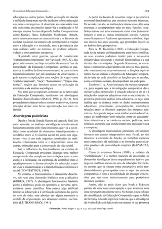 O sentido da Educação Comparada ...                                                                                      133

educação nos outros países. Sadler veio a pôr em dúvida                 A partir da década de sessenta, surge a perspectiva
a utilidade duma mera recolha de dados sobre a educação             estrutural-funcionalista que suscitou bastante interesse.
em países estrangeiros. A descrição era necessária mas              De acordo com ela, as instituições educacionais têm uma
não suficiente; era preciso juntar-lhe a explicação e foi           estrutura e desempenham uma ou mais funções, esta-
isso que muitos fizeram depois de Sadler. Comparatistas             belecendo-se um relacionamento entre elas (estrutura/
como Kandel, Hans, Schneider, Moehlman, Hessen,                     função) e com as outras instituições sociais. Autores
entre outros procuram as características e os factores do           como Kazamias e Anderson apresentam trabalhos, logo
carácter nacional, na tentativa de compreender a relação            nos inícios dos anos sessenta, que pretendem inserir-se
entre a educação e a sociedade, mas a perspicácia das               no âmbito desta perspectiva.
suas análises sofre, no mínimo, de evidente subjecti-                   Para A. M. Kazamias (1965), a Educação Compa-
vidade e etnocentrismo europeísta.                                  rada devia adoptar deliberadamente uma base científica;
     O período entre guerras, apesar de considerado                 os seus estudos poderiam tender para a necessária
“extremamente importante” por Vexliard (1967, 32), não              objectividade utilizando o método funcionalista e a sua
pode, obviamente, ser hoje reconhecido como a “era da               técnica das covariações. Segundo Kazamias, as estru-
maturidade” da Educação Comparada. Verifica-se que,                 turas e instituições equivalentes em dois ou mais países,
em vez da análise do funcionamento real, se caracterizou            não correspondem necessariamente a funções equiva-
fundamentalmente por um acumular de observações e                   lentes. Nesse sentido, o objectivo da Educação Compara-
pelo recurso a explicações com noções tão vagas como                da deveria ser o de descobrir as funções que as escolas,
“carácter nacional”, “raça”, “humanismo”, “forças ima-              como estruturas sociais, desempenham em cada país.
nentes”, noções que denotam atraso na utilização da                     Também C. A. Anderson parte da mesma perspecti-
estatística e da análise sociológica.                               va, para sugerir que a investigação comparativa deve
     Nos anos que se seguiram, as tentativas de renovação           atender a duas dimensões: à situação educativa em si e à
da Educação Comparada, resultaram em abordagens                     relação dos aspectos educativos com o seu contexto. A
bastante diversificadas (HALLS, 1990, p. 29-41). Sem                primeira, pede uma análise intra-educativa, ou seja, uma
pretendermos abarcar todas e sermos exaustivos, é nossa             análise que se debruce sobre os dados eminentemente
intenção deixar uma breve apresentação das mais re-                 educativos, procurando, principalmente, estabelecer
feridas.                                                            relações entre os distintos aspectos dos sistemas edu-
                                                                    cativos. A segunda, requer uma análise social-educativa,
Abordagem positivista                                               capaz de estabelecer inter-relações entre as caracterís-
    Desde o fim da Grande Guerra até cerca do final dos             ticas educativas e as variáveis sociais, políticas, eco-
anos sessenta, as análises sociológicas orientavam-se               nómicas, culturais, que condicionam uma realidade vasta
fundamentalmente pelo funcionalismo, que via a socie-               e complexa.
dade como resultado de elementos interdependentes e                     A abordagem funcionalista pretendeu obviamente
solidários entre si. O sistema social, tal como um orga-            fornecer um quadro interpretativo mais fiável, ao não
nismo vivo, é um todo orgânico constituído de insti-                dissociar a estrutura da função, ao trabalhar aspectos
tuições relacionadas entre si e dependentes umas das                mais manejáveis da realidade e ao formular generaliza-
outras, orientadas para a conservação da vida social.               ções passíveis de convalidação empírica (KAZAMIAS,
    Sob a influência do funcionalismo, os estudos de                1972).
Educação Comparada procuram alcançar uma melhor                         Como já acentuou Nóvoa (1998), a retórica da
compreensão das complexas inter-relações entre a edu-               “cientificidade” é a melhor maneira de dissimular as
cação e a sociedade, na esperança de contribuir para o              dimensões ideológicas deste enquadramento teórico que
aperfeiçoamento e democratização da educação, capaz                 nega os conflitos sociais no seio da educação. De facto,
de levar à modernização e à transformação económica e               os autores que se situam nesta perspectiva estão fun-
social (BONITATIBUS, 1989).                                         damentalmente preocupados com o rigor do método
    No entanto, o funcionalismo é claramente descriti-              comparativo e com a possibilidade de alcançar conclu-
vo; não tem uma dimensão histórica nem explicativa                  sões que servissem inclusivamente para posteriores
(GROUX, 1997). A abordagem funcionalista, bastante                  decisões políticas.
global e sistémica, pode ser operatória e, portanto, apre-              Assim, não se pode dizer que Noah e Eckstein
sentar-se como científica. Mas parece algo artificial               partam de uma nova preocupação e que avancem com
limitar-se à descrição e à verificação da função das partes         uma perspectiva realmente nova. No fundo, o seu esforço
no seio do todo, sem abordar em algum momento o                     de cientificação da Educação Comparada segue na linha
sentido da organização, seu desenvolvimento, sua his-               de Bereday. Isto não significa, todavia, que a abordagem
tória (LÊ THÀNH KHÔI, 1981).                                        de Noah e Eckstein deixe tudo na mesma. A sua proposta

                                  Educação, Porto Alegre, v. 31, n. 2, p. 124-138, maio/ago. 2008
 