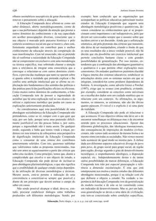 136                                                                                                      António Gomes Ferreira

olhares assimétricos susceptíveis de gerar discussão e de           exemplo, bem conhecido que as organizações que
renovar o pensamento sobre a educação.                              acompanham as políticas educativas patrocinam muitos
     A Educação Comparada deve afirmar-se como um                   estudos de Educação Comparada que seguem uma
saber dinâmico, aberto metodologicamente, ciente de                 abordagem metodológica positivista e quantitivista, de-
que a sua performance depende da atenção que prestar a              vemos considerar os conhecimentos que aí se propor-
outros domínios do conhecimento e da sua capacidade                 cionam como importantes e até indispensáveis, pelo que
em acolher preocupações diversas, consciente que o                  devem ser convocados sempre que o assunto sobre que
seu objecto é marcado pelo percurso histórico e pelo                incidem estiver a ser discutido. Ainda que a sofisticação
contexto económico-social em que se insere e, claro está,           estatística, até pela pretensão das certezas que transmite,
fortemente empenhado em contribuir para o melhor                    não deixe de ser manipuladora, criando a ilusão de que
conhecimento da educação através da comparação de                   os seus resultados são a única verdade possível, não há
suas manifestações. Com tal enunciado, não se pretende              dúvida que ela possibilita um exercício intelectual que
tão só reafirmar a necessidade da Educação Comparada                permite conclusões bastante claras e com grandes
não se comprometer em exclusivo com uma metodologia                 possibilidades de generalização. Por isso mesmo, en-
ou técnica específica, mas sobretudo chamar a atenção               tendemos que a combinação das abordagens quantitativa
para a relevância de integrar uma consciência que a                 e qualitativa é a que permite obter explicações mais
convoque a relacionar-se com outros domínios cientí-                consistentes. Os métodos qualitativos permitem elucidar
ficos, a previna das mudanças que tanto se operam sobre             a lógica interna dos sistemas educativos, estabelecer as
si quanto sobre a realidade que pretende explicar e lhe             articulações destes com os sistemas sociais em que se
confira uma ambição intelectual que se afirme na ex-                integram, considerá-los como produtos dependentes da
plicitação dos fundamentos e dos sentidos das políticas e           história. A investigação, como adverte Groux e Porcher
das práticas para lá das justificações oficiais ou oficiosas.       (1997), exige que se avance com prudência, evitando,
Como muitos outros domínios do conhecimento, a Edu-                 por exemplo, considerar os conceitos como universais
cação Comparada tem de possuir a ingenuidade de                     ou a recolha dos dados sem um cuidado analítico que os
acreditar que há uma explicação real ao seu alcance e de            relacione com seu contexto. As afirmações, os argu-
utilizar o cepticismo metódico que ponha em causa as                mentos, os números, as estruturas, não são tão óbvias
explicações anteriormente produzidas.                               quanto parecem. O visível e o explícito é só uma parte
     Ao considerarmos aqui esta possibilidade de uma                da realidade.
abordagem sociodinâmica da Educação Comparada não                        A Educação Comparada não pode só relacionar o
pretendemos, como se vê, romper com o que quer que                  que aconteceu. O seu objectivo último não deve ser o de
seja, por um lado, porque seria uma pretensão dificil-              encontrar semelhanças ou diferenças mas o de encontrar
mente justificável em tão poucas linhas e, por outro,               sentido para os processos educacionais. Apesar das
porque a ingenuidade não é tanta assim. De qualquer                 diferentes globalizações, das ideologias transnacionais,
modo, seguindo a linha que temos vindo a traçar, po-                das consequências de imposições de modelos civiliza-
demos ver esta tentativa de esboçarmos uma perspectiva              cionais, não vemos tudo acontecer da mesma forma e ao
de dignificação intelectual da Educação Comparada                   mesmo ritmo em todas as sociedades. Não vemos mesmo
como o consumar de uma síntese dos contributos                      tudo acontecer de igual modo no mesmo país. A ênfase
anteriormente referidos. Com isto, queremos sublinhar               dada aos diferentes aspectos educativos diverge de povo
que valorizamos todas as propostas mencionadas, mas                 para povo, de grupo social para grupo social, de região
não sem antes as equacionarmos a partir das críticas que            para região, diverge segundo o grau de desenvolvimento
sobre elas incidem. Como princípio, temos que, diante a             tecnológico, o empenhamento ideológico, a disposição
complexidade que envolve o seu objecto de estudo, a                 espacial, etc.. Independentemente destas e de tantas
Educação Comparada não pode deixar de inclinar-se                   outras possibilidades de marcar diferenças, a Educação
para abordagens plurimetodológicas, o que não significa             Comparada tem tido por especial preocupação e refe-
que a credibilidade de qualquer estudo esteja dependen-             rência a dimensão escolarização. É esta que está
te da utilização de diversas metodologias e técnicas.               omnipresente nos muitos e muitos estudos das diferentes
Mesmo assim, está-se perante a indicação de uma                     abordagens mencionadas, porque é na relação com ela
conveniência a concretizar-se sempre que possível e                 que definem o objecto a estudar. Na verdade, a im-
diante de um princípio que deverá nortear o campo do                portância da Educação Comparada vem da generalização
saber em causa.                                                     do modelo escolar e de este se ter constituído como
     Não sendo possível alcançar o ideal, deve-se, con-             um indicador de desenvolvimento. Mas se, por um lado,
tudo, procurar estabelecer diálogos entre trabalhos                 essa generalização se deveu a uma ideia de civilização,
produzidos sob diferentes metodologias. Sendo, por                  esta tem-se concretizado sobre condições específicas,

                                  Educação, Porto Alegre, v. 31, n. 2, p. 124-138, maio/ago. 2008
 