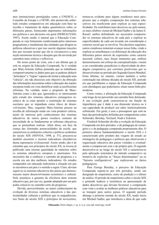 126                                                                                                  António Gomes Ferreira

mos internacionais prestigiados como a UNESCO, o                  tornou-se evidente para alguns estudiosos mais pers-
Conselho da Europa e a OCDE, têm promovido sobre-                 picazes que a simples comparação dos sistemas edu-
tudo estudos comparativos em educação com base na                 cativos era insuficiente para explicar as suas especi-
recolha e tratamento de dados quantitativos sobre os              ficidades. Os contributos mais decisivos ou, pelo menos,
diferentes países, fornecendo importantes informações             os mais célebres vieram de Michael Sadler e de James E.
aos políticos e aos decisores em geral (DEBEAUVAIS,               Russel: ambos defendendo ser necessário compreen-
1997). Assim sendo, é natural que a Educação Com-                 der os sistemas educativos de cada país e explicar as
parada se veja fortemente condicionada pelos interesses           especificidades de cada um levando em consideração o
pragmatistas e imediatistas das entidades que dirigem as          contexto social que os envolvia. Nos decénios seguintes,
políticas educativas e que isso suscite algumas reacções          outros estudiosos tentariam avançar nessa linha, vindo a
dos que recusam aceitar que ela se circunscreva a uma             explicar as semelhanças e as diferenças da educação dos
acção meramente técnica e desejam que ela enverede por            diferentes países através de expressões como carácter
caminhos mais críticos e reflexivos.                              nacional, cultura, raça, forças imanentes que, embora
    Do nosso ponto de vista, este é um dilema que já              demonstrassem um esforço de conceptualização, vieram
está na origem da Educação Comparada. Se é verdade                a ser consideradas prejudiciais à objectividade da abor-
que Marc-Antoine Jullien pretendia que se trabalhasse             dagem comparativa, por correntes positivistas que se
comparativamente os dados para que se pudesse deduzir             desenvolveram no período pós Segunda Guerra Mundial.
“princípios” e “regras” capazes de tornar a educação uma          Estas últimas, no entanto, vieram também a sofrer
“ciência”, ele não dissociou este objectivo da obtenção           contestação nas últimas décadas do século XX, período
das informações necessárias sobre a educação das nações           em que partilharam o espaço da Educação Comparada
europeias tendo em vista identificar onde se justificariam        com abordagens que poderíamos situar numa linha pós-
reformas. Na verdade, tanto o propósito de Marc-                  moderna.
Antoine como o dos que, ignorando-o, se interessaram                   Como vemos, a afirmação da Educação Comparada
pelo estudo dos sistemas educativos estrangeiros re-              está longe de ter percorrido um caminho bem delineado.
sultava de se estar perante a construção de sistemas              A sua evolução pode caracterizar-se em função da
escolares que se impunham como chave de desen-                    importância que é dada à sua dimensão técnica ou à
volvimento. Mas, enquanto Marc-Antoine pensou na                  sua capacidade de produzir um saber intelectualmente
recolha de informação tendo em vista produzir ciência,            sofisticado. Em geral, é esse o pressuposto que está na
muito do interesse pelo conhecimento dos sistemas                 base das periodizações definidas por comparatistas como
educativos de outros países resultava somente da                  Schneider, Bereday, Vexliard, Noah e Eckstein.
necessidade de se fundamentar as reformas educativas                   Friedrich Schneider dividiu a evolução da Educação
que se pretendiam realizar. Além disso, em face da                Comparada em dois períodos: o da pedagogia do estran-
crença das ilimitadas potencialidades da escola, que              geiro e o da pedagogia comparada propriamente dita. O
caracterizou os ambientes culturais e políticos ocidentais        primeiro abarca fundamentalmente o século XIX e é
do século XIX (NÓVOA, 1998, p. 57), procurou-se                   caracterizado pelo produto das viagens de estudo ao
também encontrar e mostrar indicadores elucidativos               estrangeiro de pedagogos e políticos que observavam a
duma supremacia civilizacional. Assim sendo, não é de             organização educativa dos países visitados e eventual-
estranhar que, nos princípios do século XX, se tivesse já         mente a comparavam com a do próprio país. O segundo
publicado uma enorme quantidade de materiais sobre                desenvolve-se ao longo do século XX e caracteriza-se
os sistemas educativos europeus e americanos. Era                 pela aplicação sistemática do método comparativo na
necessário dar a conhecer o caminho do progresso e a              tentativa de explicitar as “forças determinantes” ou os
escola era um dos melhores indicadores. Os estudos                “factores configurativos” que explicavam os factos
comparados em educação indicariam a situação em que               pedagógicos.
se encontrava um país e o sentido a seguir. Claro, deviam              Para George Bereday, o percurso da Educação
seguir-se os sistemas educativos dos países que demons-           Comparada reparte-se por três períodos, sendo um
trassem maior desenvolvimento económico e cultural.               designado de empréstimo, outro de predição e o último
Nele assentava a garantia da eficiência dum sistema               de análise. O período de empréstimo cobre o século XIX
educativo que, por sua vez, quando adoptado por um país           e pretende traduzir a insistência na apresentação de
podia colocá-lo no caminho certo do progresso.                    dados descritivos que deviam favorecer a comparação
    Devido, provavelmente, ao maior conhecimento da               com vista a avaliar as melhores práticas educativas para
evolução de diversos sistemas educativos e das par-               as transpor para outros países. O segundo período
ticularidades culturais e políticas que os enquadravam,           abrange a primeira metade do século XX, tendo início
nos finais do século XIX e princípios de novecentos,              em Michael Sadler, que introduziu a ideia de que cada

                                Educação, Porto Alegre, v. 31, n. 2, p. 124-138, maio/ago. 2008
 