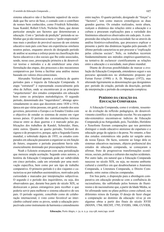 O sentido da Educação Comparada ...                                                                                        127

sistema educativo não é facilmente separável da socie-              entre nações. O quarto período, designado de “forças” e
dade que lhe serve de base, e contado com o contributo              “factores”, tem como marcos cronológicos as duas
de nomes bem conhecidos, como Friedrich Schneider,                  grandes guerras. Os estudos realizados, nesta altura,
Isaac Kandel, Robert Ulich, Nicholas Hans, que deram                realçam a dinâmica das relações entre a educação e a
particular atenção aos factores que determinavam a                  cultura e procuram explicações para a variedade dos
educação. Com o “período de predição” pretende-se su-               fenómenos educativos observados em cada país. A com-
blinhar que já não interessava tanto o “pedir emprestado”           preensão das relações escola-sociedade faz-se através da
mas mais o predizer do provável sucesso de um sistema               análise histórico-culturalista, que procurava explicar o
educativo num país com base em experiências similares               presente a partir das dinâmicas legadas pelo passado. O
noutros países, enquanto através do designado período               último período caracteriza-se por procurar a “explicação
de análise se acentua o esforço posto na classificação dos          pelas ciências sociais”. Nele, os trabalhos recorrem
factos educativos e dos sociais que lhe estão associados,           fundamentalmente aos métodos empírico-quantitativos,
sendo, nesse caso, preocupação primeira a de desenvol-              na tentativa de esclarecer cientificamente as relações
ver teorias e métodos e a de estabelecer uma clara                  entre a educação e a sociedade, num plano mundial.
formulação das etapas, dos processos e dos mecanismos                   Diante de diversas possibilidades de marcar a evo-
comparativos por forma a facilitar uma análise menos                lução da Educação Comparada, entendemos seguir o seu
baseada em valores ético-emocionais.                                percurso apoiando-nos no alinhamento proposto por
     Alexandre Vexliard aponta a existência de quatro               Ferran Ferrer (1990) e A. D. Marquez (1972), mas
períodos para o trajecto da Educação Comparada. A                   alterando ligeiramente as denominações que designámos
etapa “estrutural” é representada essencialmente pela               por: período da criação, período da descrição, período
obra de Jullien, onde se encontravam já os princípios               da interpretação e período da comparação complexa.
“arquitecturais” dos estudos comparados em educação
bem como os princípios metodológicos. O segundo                                  PERÍODO DA CRIAÇÃO DA
período, denominado dos “inquiridores”, abrange apro-                            EDUCAÇÃO COMPARADA
ximadamente os anos que decorrem entre 1830 a 1914,
época em que várias pessoas, em geral, a mando dos seus                  A Educação Comparada, como é evidente, ressente-
governos, percorrem a Europa e os Estados Unidos com                se da evolução da reflexão pedagógica, do desenvol-
o objectivo de estudar os sistemas de ensino em vigor               vimento científico e da expansão escolar. No seu aspecto
nesses países. O período das sistematizações teóricas               não-sistemático encontram-se indícios de Educação
situa-se entre as duas guerras e é marcado pelas pu-                Comparada já na Antiguidade, pois, Tucídides, Heródoto
blicações dos trabalhos de Kandel, Schneider, Hans,                 e Xenofonte fizeram comparações que nos permitem
entre outros. Quanto ao quarto período, Vexliard de-                distinguir o modo educativo ateniense do espartano e a
signou-o de prospectivo, porque, após a Segunda Guerra              educação grega da egípcia e da persa. No entanto, a fase
mundial, e sobretudo depois de 1955, os estudos com-                dos estudos sistemáticos não podia ter surgido antes
parados em educação passaram a organizar-se em função               da nossa Época. De facto, somente ao longo dela os
do futuro, enquanto o período precedente havia sido                 sistemas educativos nacionais, objecto preferencial dos
essencialmente dominado por preocupações históricas.                estudos de educação comparada, se começaram a
     Noah e Eckstein avançaram com uma periodização                 afirmar, fruto de progressivas transformações econó-
que mereceu ampla aceitação. Segundo estes autores, a               micas, sociais, políticas e culturais das nações ocidentais.
história da Educação Comparada pode ser subdividida                 Por outro lado, era natural que a Educação Comparada
em cinco períodos, cada um orientado por uma moti-                  nascesse no século XIX, ou seja, no mesmo ambiente
vação específica, bem como por um tipo de trabalho                  cultural e científico em que desabrocharam a Anatomia
comparativo. O primeiro período é o dos viajantes e ca-             Comparada, a Literatura Comparada, o Direito Com-
racteriza-se por trabalhos assistemáticos, motivados pela           parado, entre outras ciências comparadas.
curiosidade e marcados por interpretações subjectivas.                   Em boa parte, a disposição para a abordagem com-
O segundo é o período dos inquiridores, ou seja, dos                parativa em educação prende-se com a confluência do
observadores que, durante boa parte do século XIX, se               racionalismo, tão sublinhado pelos homens do Ilumi-
deslocavam a países estrangeiros para recolher o que                nismo e do nacionalismo que, a partir da Idade Média, se
poderia servir para melhorar o sistema educativo do seu             foi afirmando tanto no plano político como cultural, nos
país. O período seguinte, concebido como de colabo-                 diferentes reinos da Europa. O desejo de fazer chegar
ração internacional, é visto como favorável ao inter-               a comparação ao domínio da educação vê-se já em
câmbio cultural entre os povos, sendo a educação pers-              algumas obras a partir dos finais do século XVIII
pectivada como instrumento de harmonia e entendimento               (MANN, 1784; HECHT, 1795; EVERS, 1806; CUVIER,

                                  Educação, Porto Alegre, v. 31, n. 2, p. 124-138, maio/ago. 2008
 