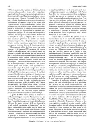 128                                                                                                     António Gomes Ferreira

1814). No entanto, na sequência de Brickman, tem-se,               la marche de la Nation vers la civilisation et la pros-
por vezes, referido que foi o Ensaio sobre a educação e a          périté”, que contou com uma reedição em 1835. Nestas
organização de algumas partes da instrução pública de              duas obras são avançadas algumas ideias pedagógicas
Basset que terá levado Marc-Antoine Jullien a escrever             arrojadas que devem ter granjeado a Marc-Antoine
uma obra sobre a Educação Comparada. Não há dúvida                 Jullien uma reputação de pedagogo vanguardista. Certo
que a referida obra Basset teve um certo impacto, pois             é que, em 1810, visitou o Instituto de Yverdon, de Pes-
conheceu duas edições num espaço de oito anos (1800 e              talozzi, e ficou de tal modo bem impressionado com este
1808), e que nela se apresenta não só um capítulo sobre            pedagogo e com os seus métodos que publicou, poucos
as instituições educativas de outros países como ainda a           anos depois, duas obras intituladas: Précis sur l’Institut
defesa da utilidade de as conhecer convenientemente.               d’éducation d’Yverdun, en Suisse, organisé et dirigé par
Todavia, também não se pode deixar de sublinhar que a              M. Pestalozzi (1812) e Esprit de la méthode d’éducation
comparação começava a ser valorizada integrando o                  de M. Pestalozzi, suivie et pratiquée dans l’institut
reportório metodológico de vários campos disciplinares             d’Yverdun, en Suisse (1812).
na transição, do século XVIII para o XIX; e se já havia                 Todavia, não foi nenhum dos citados livros ou
dado resultados apreciáveis no âmbito das ciências                 mesmo algum dos da sua vasta obra literária que o
naturais começava então a despertar interesse em certas            resgataria do esquecimento. Curiosamente, de todas as
ciências sociais, encontrando-se, portanto, disponível             suas obras, aquela que hoje se apresenta mais signifi-
para quem se mostrasse desejoso de abraçar o progresso.            cativa é um opúsculo de meia centena de páginas que
     Marc-Antoine Jullien de Paris nasceu na capital               tem por título “Esquisse et vues préliminaires d’un
francesa a 10 de Março de 1775 e teve uma vida bastante            ouvrage sur l’éducation comparée, entrepris d’abord
agitada. Ainda adolescente, participou activamente nas             pour les vingt-deux cantons de la Suisse, et pour
lutas da Revolução. Não admira, por isso, que a partir             quelques parties de l’Allemagne et de l’Italie, et qui doit
dos 17 anos tivesse sido nomeado para diversos cargos,             comprendre successivement, d’après le même plan, tous
inclusivamente alguns ligados à organização militar.               les Etats de l’Europe (1817)”. Com esta pequena obra,
Como é natural, interessa sobretudo salientar a sua no-            Jullien não pretendeu propriamente criar, como alguns
meação para Comissário-Adjunto da Comissão Execu-                  comparatistas defendem, uma ciência nova. Ele simples-
tiva da Instrução Pública, em abril de 1794, quando                mente procurou introduzir a comparação na abordagem
contava apenas com 19 anos, ainda que não tivesse                  da educação. No entanto, independentemente do pro-
praticamente tempo de exercer o cargo, pois, um mês                pósito da brochura ser fundamentalmente de carácter
depois foi enviado para Bordéus como Agente do Comité              prático, não devemos esquecer que foi ele quem, pela
de Salvação Pública, e em agosto, acusado de crueldade             primeira vez e logo num título, utilizou o termo “edu-
contra os Girondinos, tivesse sido preso, situação em que          cação comparada” e se preocupou em traçar as linhas em
permaneceu até outubro do ano seguinte. Os anos                    que devia assentar um estudo conducente à elaboração
posteriores também não o deixaram instalado, tendo-lhe             de uma “obra sobre a educação comparada”.
acontecido um pouco de tudo: implicado em cons-                         Tratando-se de um homem habituado à acção, é bem
piração, refugia-se em Milão; vê-se várias vezes a ocupar          possível que a sua intenção fosse, de facto, a de lançar
funções ligadas à actividade militar; chega a exercer o            um “projecto de um grande empreendimento”, que
cargo de Secretário Geral do governo provisório da                 consistia em recolher informações com as quais se devia
República Napolitana; em diferentes momentos, torna-               elaborar um quadro comparado dos principais estabe-
se jornalista; em 1801, casa com Sophie Jouvence                   lecimentos de educação existentes nos diversos países
Nioche, de quem terá cinco rapazes e uma rapariga.                 europeus bem como do seu funcionamento e métodos.
     A partir de 1808, Jullien começa a interessar-se              Se assim se considerar, o opúsculo é na realidade apenas
verdadeiramente pela educação. Nesse preciso ano pu-               um “esboço preliminar sobre um projecto de acção”
blicou o “Essai sur une méthode qui a pour objet de bien           (GARRIDO, 1986, p. 32), com que se pretendia obter a
régler l’emploi du tems, premier moyen d’être heureux.             necessária colaboração de pessoas influentes e dos
A l’usage des jeunes gens de 6 à 15 ans. Extrait d’un              poderes públicos, para depois se poder concluir a melhor
travail général, plus étendu sur l’éducation”, que co-             forma de proceder à desejada reforma da educação. Seja
nheceu várias edições no primeiro terço do século; e o             como for, o livro é composto por duas partes: na pri-
volumoso “Essai général d’éducation physique, morale               meira, encontra-se a justificação do referido projecto,
et intellectuelle suivi d’un plan d’éducation pratique pour        os seus objectivos e noções gerais; na segunda, apre-
l’enfance, l’adolescence et la jeunesse ou Recherches sur          senta-se um instrumento para com maior eficácia se
les principes et les bases de l’éducation à donner aux             recolherem os dados, constituído por duas grandes séries
enfans des premières familles d’un Etat, pour accélérer            de questões.

                                 Educação, Porto Alegre, v. 31, n. 2, p. 124-138, maio/ago. 2008
 