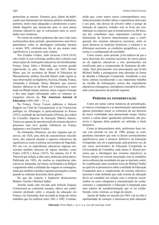130                                                                                                 António Gomes Ferreira

pertenciam os autores. Estamos, pois, diante de publi-           ainda que, como tantos outros contemporâneos seus,
cações que denunciam um interesse político imediatista,          tenha procurado recolher ideias e experiências úteis para
portanto, muito mais adequadas a satisfazerem a curio-           o seu país, não deixou de advertir sobre o perigo da
sidade daqueles que desejavam para os seus países                imitação de aspectos isolados sem se levar em con-
sistemas educativos que os colocassem entre as socie-            sideração os contextos que os tornam possíveis. De facto,
dades mais modernas.                                             um dos contributos mais importantes consistiu na
     No intuito de melhor podermos dar uma visão mais            delimitação de factores determinantes para a confi-
esclarecedora deste período, apresentaremos uma breve            guração dos sistemas educativos nacionais, entre os
panorâmica sobre as abordagens realizadas durante                quais destacou as tradições históricas, o carácter e as
o século XIX, referindo-nos tão só aos nomes mais                diferenças nacionais, as condições geográficas, a eco-
significativos e aos países mais citados.                        nomia e a configuração da sociedade.
     Nos Estados Unidos, John Griscom (1818-1819),                   Como vemos, neste período, já há indícios de que a
sob o título A year in Europe, publica dois volumes com          mera descrição dos sistemas nacionais de outros países
observações de instituições educativas da Grã-Bretanha,          ou de aspectos educativos a eles pertencentes era
França, Suíça, Itália e Holanda, que tiveram grande              insuficiente para a compreensão do fenómeno da edu-
repercussão no país. Mais tarde, em 1843, Horace                 cação. Será precisamente essa preocupação que levará
Mann, que foi secretário do Board of Education de                Michael Sadler a protagonizar uma alteração na forma
Massachusetts, publica Seventh Report onde regista as            de abordar a Educação Comparada. Atendendo a esse
suas observações na Inglaterra, Escócia, Irlanda, França,        facto, embora reconhecendo o seu importante trabalho
Alemanha e Holanda. Henry Barnard, que exerceu                   na recolha de informações acerca das experiências
funções idênticas às de Mann em Connecticut e mais               educativas estrangeiras, entendemos considerá-lo sobre-
tarde em Rhode Island, realizou várias viagens à Europa          tudo como precursor do período seguinte.
e deu uma ampla informação sobre os sistemas es-
trangeiros através do The American Journal of                              PERÍODO DA INTERPRETAÇÃO
Education (1856-1881 – 31 v.).
     Na França, Victor Cousin publicou o famoso                       Como em tantas outras tentativas de periodização,
Rapport sur l’état de l’enseignement et de l’instruction         os marcos cronológicos e as denominações apresentadas
publique en Allemagne et particulèrement en Russie               apenas pretendem traçar os contornos de um discurso
(1831), resultado da sua deslocação à Prússia, por ordem         de maior visibilidade num determinado tempo. Outros
do Conselho Superior da Instrução Pública francês.               nomes e outras datas igualmente pertinentes são pos-
Tratava-se apenas de uma descrição do sistema educativo          síveis e algumas delas poderão ser referidas a título
prussiano mas teve grande influência na França,                  ilustrativo.
Inglaterra e nos Estados Unidos.                                      Como já demonstrámos atrás, preferimos fazer ini-
     Na Alemanha, Niemeyer, um dos viajantes que es-             ciar este período no ano de 1900, porque os com-
creveu, em 1824, uma obra de características miscelâ-            paratistas entendem que nele se deram acontecimentos
nicas, deu especial atenção a aspectos educativos tão            significativos para o arrancar definitivo da Educação
significativos como a reforma universitária de Napoleão.         Comparada: um, foi a organização, pela primeira vez, de
Por sua vez, as experiências educativas inglesas me-             um curso universitário de Educação Comparada na
receram também interesse de alguns alemães, como                 Universidade de Columbia, onde James E. Russel pro-
Fisher (1827) e Kruse (1837). No entanto, foi F. W.              curou que a abordagem dos sistemas educativos se
Thiersch que redigiu a obra mais ambiciosa desta época.          fizesse sempre em estreita associação com as condições
Publicada em 1838, ela analisa as experiências edu-              sócio-culturais das sociedades em que se inseriam; outro,
cativas na Alemanha, na França, na Holanda e na Bélgica          foi a publicação dum excelente texto de Michael Sadler
e argumenta sobre a utilidade das viagens ao estrangeiro,        no qual ele se pronunciava sobre a utilidade da Educação
ainda que também considere algumas precauções a tomar            Comparada para a compreensão do sistema educativo
quando se realizam descrições deste gênero.                      nacional e onde defendia que cada sistema de educação
     No que diz respeito à Inglaterra destacaremos               devia ser estudado em relação com o contexto social.
Mathew Arnold e Michael Sadler.                                  Ambos os casos obrigaram à sistematização de conhe-
     Arnold, tendo sido enviado pela Schools Enquiry             cimentos e catapultaram a Educação Comparada para
Commission ao continente europeu, obteve um conhe-               uma espécie de autodeterminação que se foi (re)de-
cimento profundo sobre a situação da educação em                 finindo, como veremos, ao longo do século.
França e na Alemanha, bem revelado ao longo de vários                 Apesar de Sadler ter nascido em 1861 e de ter tido a
trabalhos que fez publicar entre 1861 e 1882. Contudo,           oportunidade de começar a interessar-se pela educação

                               Educação, Porto Alegre, v. 31, n. 2, p. 124-138, maio/ago. 2008
 