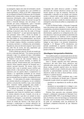 O sentido da Educação Comparada ...                                                                                       131

no estrangeiro, alguns anos antes de terminado o século             Comparada não podia deixar-se prender a simples
XIX, foi, porém, no seguinte que o seu contributo se                descrições dos sistemas educativos mesmo que estes
tornou significativo. Afinal, só em 1903, o departamento            fossem sujeitos ao rigor da estatística. Precisava de
de investigação do Board of Education, por ele dirigido,            compreender a educação na sua relação com sistemas
publicou onze volumes sobre o ensino, nos quais figuram             sociais e culturais mais amplos; de dar importância à
numerosas informações sobre a educação europeia e                   compreensão do espírito e da tradição dos sistemas
americana. De qualquer modo, não será por isso que lhe              educativos; de encarar o estudo dos sistemas educativos
damos o merecido destaque, mas sim porque é con-                    estrangeiros como forma de melhor se compreender o do
siderado, por outros comparatistas, como o iniciador                próprio país.
duma concepção teórica em Educação Comparada.                           A partir de Michael Sadler, a Educação Comparada
     Na sequência de uma conferência, Sadler publicou,              toma uma postura mais explicativa. A maior parte dos
em 1900, um texto intitulado “How far can we learn                  comparatistas, da primeira metade do século, dá especial
anything of practical value from the study of foreign               atenção ao estudo das tais forças, factores ou causas
systems of education?”, no qual apresenta algumas das               determinantes, explicativas ou configurativas dos siste-
suas principais ideias sobre a forma de abordar os                  mas educativos. É por isso que também se denomina esta
estudos comparativos e a utilidade que deles se pode                etapa de “explicativa” ou “analítica”, tal foi o empenho
tirar. Para Sadler, as “forças determinantes” que devem             dos comparatistas mais relevantes desta época em não só
permitir compreender a estrutura dum sistema educativo              descrever a educação dos outros países, mas também em
são o Estado, a Igreja, a família, a economia, a política,          indagar as suas causas e em procurar interpretá-las.
as minorias nacionais e a influência das universidades.             Seguindo A. D. Marquez (1972), abordaremos este
Segundo ele, nunca nos devemos esquecer “que as coisas              período considerando as seguintes tendências: inter-
que estão fora da escola, são mais importantes que                  pretativo-histórica; interpretativo-antropológica; inter-
aquelas que se encontram dentro dela”.                              pretativo-filosófica.
     É bem evidente que, para ele, há todo um mundo que
envolve a educação dum país. “Um sistema nacional de                Abordagem interpretativo-histórica
educação é algo vivo, produto de lutas e dificuldades
                                                                        Esta tendência pode ser caracterizada através de dois
esquecidas e de batalhas do passado. Contém em si algo
                                                                    importantes nomes da Educação Comparada da primeira
da dinâmica secreta da vida nacional. Reflecte, ao
                                                                    metade do século XX: I. L. Kandel e N. Hans.
mesmo tempo que procura remediar, os defeitos do
                                                                        Isaac L. Kandel, seguindo uma linha sadleriana,
carácter nacional. Instintivamente põe, com frequência
                                                                    interessa-se não tanto pelos factos educativos mas
especial, ênfase naqueles aspectos da formação que o
                                                                    sobretudo pelas causas que os possibilitam. No estudo
carácter nacional necessita. Da mesma forma evita
                                                                    dessas causas, concedeu especial relevo aos factores
acentuar tudo o que no passado causou conflitos que
                                                                    históricos. Kandel crê que a história dos povos permite
podem dividir a vida nacional. Mas é provável que, se
                                                                    descobrir as particularidades nacionais dos sistemas
captarmos com um espírito aberto e compreensivo as
                                                                    educativos, tendo em conta as forças políticas, sociais,
relações e os significados profundos de um sistema
                                                                    culturais e o carácter nacional.
educativo estrangeiro, nos vejamos melhor preparados
                                                                        Noah e Eckstein (1969) consideram que o mais
para nos introduzirmos no espírito e na tradição do nosso
                                                                    positivo da contribuição de Kandel para a Educação
sistema…. O valor prático de estudar o funcionamento
                                                                    Comparada se pode resumir aos aspectos seguintes:
dos sistemas educativos estrangeiros, no seu verdadeiro
espírito e com precisão científica, é que, como resultado                – insistência na importância da recolha de dados
disso, estaremos melhor preparados para estudar e                          fiáveis;
compreender o nosso” (SADLER, 1900, p. 313-314).                         – insistência na necessidade de se indagar o con-
     As palavras de Sadler permitem ver que ele con-                       texto histórico-cultural de cada sistema educativo;
tinuava a crer fortemente na utilidade da Educação                       – insistência na necessidade da explicação.
Comparada como forma de contribuir para a melhoria                      Nicholas Hans apresenta uma concepção teórica
do sistema educativo do país. Contudo, ele já não se                original e solidamente estruturada de Educação Com-
preocupa tanto com o que deve ser imitado ou trans-                 parada (VEXLIARD, 1967). A sua abordagem utiliza-se
plantado do estrangeiro, o que pretende é compreender               tanto da História como da Sociologia na interpretação
e, se necessário, melhorar, o sistema educativo do país,            dos dados e por isso Ferran Ferrer (1990) escreveu que
através do estudo dos factores e das forças que de-                 ele pode ser considerado como um predecessor da
terminam e condicionam os sistemas educativos em                    abordagem comparativo-funcional de que falaremos
geral. Concluindo, Sadler compreendeu que a Educação                depois.

                                  Educação, Porto Alegre, v. 31, n. 2, p. 124-138, maio/ago. 2008
 