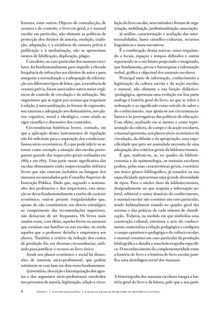 fessores, entre outros. objecto de contrafacção, de        lação do livro escolar, seus métodos e formas de orga-
censura e de controlo, o livro em geral, e o manual        nização, mobilização, profissionalização, associação;
escolar em particular, não obstante as políticas de            2) análise, caracterização e avaliação das inter-
protecção dos direitos de autoria, reedição, tradu-        textualidades, bases científico-culturais, recursos
ção, adaptação, e a existência de censura prévia à         linguísticos e meta-narrativos.
publicação e à mediatização, não se apresentam                 É a combinação destas marcas, umas respeitan-
isentos de falsificação, duplicação, plágio.               do a locais, espaços e tempos definidos e outras
    Com efeito, no caso particular dos manuais esco-       reportando-se a um futuro projectado e imaginado,
lares, foi fundamentalmente para impedir a elevada         que fundamenta, povoa e hierarquiza a informação
frequência de infracções aos direitos de autor e para      verbal, gráfica e objectual dos manuais escolares.
assegurar a normalização e a adequação da informa-             Principal meio de informação, conhecimento e
ção aos diferentes tipos de leitor, que, à existência de   legitimação da cultura escrita e da acção escolar,
censura prévia, foram associados outros meios orgâ-        o manual, não obstante a sua função didáctico-
nicos de controlo de circulação e da utilização. São       -pedagógica, apresenta uma evolução em boa parte
organismos que se regem por normas que respeitam           análoga à história geral do livro, no que se refere à
à edição, à mercantilização, às formas de expressão,       ordenação e ao significado como veículo do saber e
sua natureza e adequação aos destinatários, nos pla-       do conhecimento, mas ajusta-se aos circunstancia-
nos cognitivo, moral e ideológico, como ainda ao           lismos e às prerrogativas das políticas da educação.
rigor científico e discursivo dos conteúdos.               Com efeito, analisado em si mesmo e como repre-
    Circunstâncias históricas houve, contudo, em           sentação da cultura, do campo e da acção escolares,
que a aplicação destes instrumentos de regulação           o manual apresenta, nos planos sócio-económico da
não foi suficiente para a superação dos condiciona-        circulação, da difusão e da apropriação, uma espe-
lismos sócio-económicos. É o que pode inferir-se ao        cificidade que para ser assinalada necessita de uma
tomar como exemplo a situação das escolas portu-           adequação dos critérios gerais da biblioteconomia.
guesas quando das inspecções gerais realizadas em              É que, reafirme-se, se, no quadro da bibliote-
1863 e em 1875. uma parte muito significativa das          conomia e da epistemologia, os manuais escolares
escolas elementares então inspeccionadas utilizava         podem, pelas suas características gerais, constituir
livros que não estavam incluídos na listagem dos           um único género bibliográfico, já tomados na sua
manuais recomendados pelo Conselho Superior de             especificidade apresentam uma grande diversidade
instrução Pública. dado que, segundo o testemu-            de tipos. Para o núcleo duro da biblioteconomia,
nho dos professores e dos inspectores, esta situa-         designadamente no que respeita a informação au-
ção se devia fundamentalmente a razões de carácter         toral, editorial e ramo/ domínio do conhecimento,
económico, está-se perante irregularidades que,            o manual escolar não constitui um caso particular,
apesar de não constituírem um desvio estratégico           sendo habitualmente tratado no quadro geral das
ao cumprimento das recomendações superiores,               normas e das práticas de cada sistema de classifi-
não deixavam de ser frequentes. os livros mais             cação. todavia, na medida em que simboliza uma
usados eram, com efeito, aqueles livros ou manuais         construção cultural, estrutura o acto do conheci-
que existiam nas famílias ou nas escolas, ou ainda         mento, materializa a relação pedagógica e configura
aqueles que o professor detinha e emprestava aos           o campo epistémico-pedagógico da cultura escolar,
alunos. também o critério da redução dos custos            o manual constitui um caso particular da produção
de produção foi, em diversas circunstâncias, utili-        bibliográfica e desafia a uma historiografia específi-
zado para justificar o recurso ao livro único.             ca. o reconhecimento da complementaridade entre
    ainda nos planos económico e social há dimen-          a história do livro e a história do livro escolar justi-
sões de natureza sócio-profissional, que podem             fica uma abordagem serial dos manuais.
estruturar-se com base em dois eixos fundamentais:
    1) inventário, descrição e hierarquização dos agen-
tes e dos segmentos sócio-profissionais envolvidos         a historiografia dos manuais escolares integra a his-
nos processos de autoria, legitimação, edição e circu-     tória geral do livro e da leitura, pelo que a sua parti-

8         sísifo 1 | justino magalhães | o manual escolar no quadro da história cultur al
 