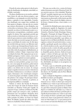 o modo de ensino mútuo girava à volta do prin-              tal como nas escolas civis, o ensino da Leitura
cípio de classificação, de adaptação, autoridade, ac-       andava fortemente associado à doutrina Cristã. no
tividade e motivação.                                       seu exercício usava-se o livro intitulado “doutrina
    os alunos classificavam-se em secções, podendo          Christã”, mandado imprimir para uso das escolas
haver dentro de cada uma diversos grupos, o que             Militares de Primeiras Letras, “por ser esta leitura
possibilitava a sua integração em níveis mais homo-         interessante aos alunos pelo conhecimento que dela
géneos e ajustados às suas capacidades. Contudo,            poderão tirar”. É que, através da religião, tratava-se
esta classificação nem sempre dava resultados tão           de formar o homem de bem, o bom cristão e o ci-
bons quanto se desejava, visto que não era o mestre         dadão útil.
que ensinava directamente os seus discípulos, mas               a entrada dos discípulos para estas escolas era
os decuriões ou instrutores. estes, com a função de         imediatamente seguida do diagnóstico do estado
transmitir aos alunos de determinada secção os co-          de instrução dos discípulos na Leitura, escritura,
nhecimentos correspondentes, constituíam a pedra            aritmética, doutrina Cristã, etimologia, Sintaxe,
angular do sistema. esta organização permitia que           ortografia e Pontuação da Língua Portuguesa. o
todas as secções se instruíssem em uníssono, ao con-        resultado deste exame, bem como o nome do mes-
trário do que acontecia no ensino simultâneo, onde o        tre com quem haviam aprendido o que sabiam, era
mestre dava lição aos sucessivos grupos de meninos.         lançado no Livro de Matrícula (Modelo a), onde se
aqui, as actividades do mestre eram de dois tipos:          registava o número de matrícula do aluno, o nome e
por um lado tinha que instruir, nas diferentes maté-        apelido, a graduação quando eram militares, a ida-
rias, os alunos que desempenhavam funções moni-             de, o dia de entrada na escola, o grau de instrução à
toriais, adestrando-os na mecânica do sistema e, por        entrada na escola e o motivo da saída, que podia ser
outro lado, tinha de programar, detalhadamente, as          de várias espécies: pronto, morto, não quis continu-
actividades a realizar e dirigir e inspeccionar todas       ar, despedido, passou, desertou. ainda servia para
as evoluções da classe. não esqueçamos que na mo-           registar o número de lições que cada aluno “teve
dalidade portuguesa o mestre contava, como acima            para aprender aquela de que passa”. este livro esta-
verificamos, com a ajuda de um mestre ajudante.             va à guarda do Comandante do Corpo. num outro
    Sob o ponto de vista instrutivo o modo de ensi-         livro (Modelo B) registava-se a relação dos discípu-
no mútuo era mais produtivo, porque um só mes-              los, distribuídos em relação ao seu progresso nas
tre, com a sua equipa de monitores, podia instruir          várias disciplinas.
uma grande quantidade de crianças. Quanto a dis-                o exame, a que era submetido quando chegava
ciplina a sua eficácia não era menor. as crianças           à escola, não implicava, de forma alguma, uma re-
sempre ocupadas tornavam-se menos vulneráveis à             provação. Servia apenas para ajuizar os progressos
desordem e habituavam-se a reconhecer a subordi-            dos alunos e da “bondade, tanto do novo Método
nação, a hierarquia e a lei. a motivação conseguia-         como dos Mestres”.
-se através da própria actividade e também através              após a avaliação de diagnóstico, os alunos eram
dos prémios e dos castigos. os principais elemen-           divididos em classes, por disciplina.
tos motivadores eram o interesse, os prémios, as                no que diz respeito à Língua Portuguesa,
recompensas públicas e a emulação.                          situavam-se na 1.ª classe os alunos que começavam
    embora os alunos das escolas de Primeiras               no alfabeto; na 2.ª classe os que entravam para o si-
Letras dos Corpos de Linha do exército fossem               labário; na 3.ª classe os que passavam ao vocabulá-
instruídos na doutrina Cristã pelo Capelão do               rio, quer dizer começavam a juntar as sílabas e liam
respectivo Corpo, conforme as ordens de Sua Ma-             depois os vocábulos de cada lição; na 4.ª classe os
jestade, sempre que começava a aula, o professor,           que andavam na leitura de frases e períodos pela or-
juntamente com o seu ajudante e discípulos, devia           tografia da pronunciação; na 5.ª classe os que anda-
rezar o Padre-nosso, a ave-Maria e a Salve-Rainha,          vam na leitura de frases e períodos pela ortografia
todos postados de joelhos, em frente da virgem              usual; na 6.ª classe os que praticavam a leitura cor-
Maria. no Sábado, quando não calhava dia santo,             rente em vida Cristã; na 7.ª os que praticavam lei-
rezava-se a Ladainha a nossa Senhora.                       tura corrente em Catecismo Romano; na 8.ª classe

100      sísifo 1 | maria isabel alves baptista | currículo e ensino: uma leitur a par alela…
 