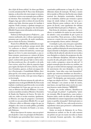 deu a lição de forma sofrível. ao aluno que faltava         examinados publicamente ao longo de 3 dias nas
à escola assinalavam-lhe f. Para evitar declarações         diferentes classes de instrução. no final, o mestre
injustas, os decuriões não eram sempre os mesmos,           devia mandar ao director das escolas uma relação
o professor variava a sua nomeação para as diferen-         nominal dos discípulos examinados, declaran-
tes decúrias. Para racionalizar o tempo de apren-           do os resultados, matérias que versaram e quanto
dizagem, logo que todos os alunos de uma decúria            tempo de estudo tinham os alunos “para que o
sabiam uma lição, deveriam passar de imediato à             mesmo director possa conhecer, não só do pro-
seguinte. finda a semana, o ajudante entregava ao           gresso da escola, como igualmente dos talentos
professor as escalas do progresso dos decuriados            aprovados”(Instrucções para os Professores..., 1816).
(Modelo C) para serem reformadas as decúrias para               esta forma de estruturar, organizar e dar a co-
a semana seguinte.                                          nhecer os resultados do ensino era uma inerência
    embora as Instrucções para os Professores..., que       do método e uma necessidade de pôr à prova as
estamos analisando, não o refiram expressamente,            suas maravilhas. neste processo, o aluno distinto
pensamos que se procedia, de modo semelhante,               tornava-se o mestre dos seus companheiros, posto
para as classes de escrita e aritmética.                    que correspondia a honra, mérito e distinção.
    noutro livro (Modelo d), considerado um regis-              a emulação é, pois, uma arma para a aprendiza-
to para governo do professor, porque através dele           gem nas escolas militares. Recorria-se, frequente-
“se conhecem os alunos”, continha uma coluna                mente, a públicas distinções do merecimento pesso-
onde figurava o número de matrícula, o mesmo que            al para estimular os discípulos, mandando o mestre,
figurava no Livro a, antes mencionado, e, nas co-           no último dia de aulas de cada mês, ler em voz alta a
lunas restantes, mencionava-se o número de lições           seus discípulos as relações dos progressos dos alu-
que cada aluno “teve para aprender aquela de que            nos nas diferentes disciplinas, afixando-as depois
passa”, esclarecendo que por lição se devia enten-          na porta da aula, pela parte exterior, “para ser pa-
der duas sessões por dia, a de manhã e a de tarde.          tente a todos o progresso e atraso de cada um”. a
Caso curioso, neste livro, além do respectivo lugar         própria nomeação para decuriões era, também, um
para registo das lições de Leitura, escrita, aritmé-        meio que os mestres deviam empregar como prémio
tica e Gramática, aparece, no final, um espaço rela-        do merecimento dos seus discípulos, e, entre os
tivo à escrituração e Contabilidade Militar, disci-         decuriados, “eram tidos como mais beneméritos”
plina que foi, com certeza, apenas uma intenção no          aqueles que estivessem imediatos aos decuriões e,
currículo destas escolas, visto que nunca chegou a          entre estes, “os que se assentarem mais próximos do
ser leccionada.                                             mestre”. os discípulos, que merecessem o primei-
    a súmula das diversas semanas de cada mês era           ro lugar nas relações do Livro — Modelo B, tinham
registada numa escala geral (Modelo e). esta escala         como distinção o seu assento ao lado do mestre,
traduzia o rendimento geral da escola e era enviada         num banco, em cuja frente estava escrito em carac-
ao Comandante do Corpo que, por sua vez, a en-              teres brancos e muito distintos: “MÉRito”.
viava ao director das escolas Militares. a mesma                Castigo, nas escolas militares, identificava-se
escala era também enviada ao Ministro e Secretário          “com privação de prémio”. a palmatória, “péssi-
de estado dos negócios da Guerra. no início de              ma invenção, filha da ignorância, causa muitos e
cada ano, todas as escolas remetiam, igualmente,            funestos males, sendo um deles pôr um discípulo
ao director, um mapa do progresso e movimento               na liberdade de cometer impunemente tantas faltas
ocorrido no ano precedente (Modelo f) e no qual             tantos os perdões alcançados” (Instrucções para os
o director colhia os diferentes artigos de que era          Professores..., 1816). Por isso, cada escola recorria a
obrigado a dar conta em sessão pública, presidida           expedientes vários para promover o adiantamento
pelo Ministro e Secretário de estado e, às vezes,           dos seus discípulos.
pelo Soberano.                                                  assim, na escola de infantaria 18, no Porto,
    Havia duas épocas de exames: uma nos princí-            determinou-se atribuir no fim de cada semestre
pios de Junho e outra nos princípios de dezembro.           um prémio aos que em exame em todas as classes
os discípulos que pretendiam fazer exames eram              de instrução ficassem aprovados. aos militares

102      sísifo 1 | maria isabel alves baptista | currículo e ensino: uma leitur a par alela…
 