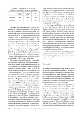 Quadro 5 — Percentagem de alunos                    assim, a instrução deve começar com a experiência
      que frequentavam as classes de doutrina                imediata da criança, pelo estudo do meio ambiente,
               no estudo     no estudo                       para depois estabelecer ligação com a linguagem.
                 oral          lido          total
                                                             a experiência, os factos concretos, a actividade es-
 31/08/1818       80.8          19.2          100            pontânea, em ligação com trabalhos de expressão
                                                             ou de cálculo, dão à criança capacidade de se alar-
 01/01/1821        5            44           100            gar concentricamente da maneira mais vasta possí-
                                                             vel (Gal, 1985, pp. 88, 90).
                                                                 as desvantagens pedagógicas da aprendizagem
    embora o seu ensino estivesse, em princípio,             sucessiva das diferentes matérias da escola primá-
entregue ao Capelão do Corpo, o aviso Régio de               ria, que retinha as crianças no estudo da mesma ma-
29-12-1818 recomenda o seu ensino nas escolas regi-          téria durante um largo período de tempo, centram-
mentais “para suprir a falta que possa ter havido na         -se, sobretudo, no cansaço e no aborrecimento dos
educação doméstica do importantíssimo ensino da              alunos e num certo atrofiamento de determinadas
doutrina Cristã”. a prática da leitura fazia-se atra-        faculdades físicas e intelectuais, não favorecendo
vés do Catecismo e de livros de vida Cristã. deste           um desenvolvimento equilibrado das suas capaci-
modo, a Religião Católica e toda a moral que dela            dades e aptidões. dificultava também um aprovei-
emana eram o veículo de formação, acrescentando-             tamento adequado das horas de aula, tornando o
-lhes, como era óbvio, “a mais poderosa lição” do            espaço pedagógico propício à desordem, quando
exemplo do mestre, que produz sempre o principal             diversos grupos de crianças se ocupavam ao mes-
efeito na moralidade futura dos discípulos (aviso            mo tempo em diferentes matérias.
Régio de 29-12-1818; aHM, Cx. 13, Proc. 11; Cx 12,               instruir o maior número no menor tempo possí-
Proc. 41). era, acima de tudo, um esteio do regime           vel, foi o norte nestas escolas. Por isso, ensaiam-se
e um travão à entrada das novas ideologias que iam           novos métodos e praticam-se novas formas de ensi-
conquistando os vários povos da europa.                      nar e aprender.
    Há, portanto, uma tendência para a aprendiza-
gem simultânea das diversas matérias da escola pri-
mária, mais vincada em trás-os-Montes do que no              Conclusão
País. antevê-se um “sistema de instrução dirigido
uniforme e concentricamente”, como, de forma la-             as condições materiais das escolas régias ao longo
cónica, se exprime o director destas escolas, João           do período considerado são péssimas e não há, da
Crisóstomo do Couto e Melo, um profundo conhe-               parte do poder central, qualquer tentativa de reso-
cedor das modernas ideias pedagógicas que adqui-             lução do problema. o poder regional e as popula-
rem vida com a Revolução francesa. Há inovação               ções tomam contacto com as graves condições físi-
das teorias e das práticas educativas, fruto da revo-        cas das escolas mas, sem condições financeiras, não
lução copérnica da educação que então perpassou              dão resposta às dificuldades que afectam a maioria
todo o século Xviii. Com Rousseau a criança torna-           dos locais onde decorre o acto educativo.
-se o centro de todas as considerações pedagógicas               de um modo geral, as escolas de primeiras le-
e ganha corpo a ideia de que a escola deve preparar          tras estavam instaladas em casa do mestre e não
para a vida. Prefigura-se, deste modo, o método ac-          atendiam aos requisitos mínimos de higiene e saúde
tivo, largamente defendido por Kant, que escreve             escolar. o seu equipamento, com escasso ou nulo
no seu “traité de pédagogie”: “o melhor meio de              material escolar e didáctico, torna o espaço escolar
compreender é fazer”. Pestalozzi trabalha no rasto           impróprio para o fim a que se destina. Responsabi-
de Kant e baseia a educação na psicologia atenta e           lidades devem, em primeiro lugar, imputar-se à fal-
amiga das crianças. dedicado a educar crianças das           ta de uma política legislativa sobre edifícios e equi-
classes mais pobres, mendigos ou órfãos, deseja tor-         pamentos escolares. em segundo lugar, o escasso
nar universal a educação elementar. a observação e           ordenado do mestre de Primeiras Letras não podia,
a percepção sensorial são, para ele, a base do saber.        de forma alguma, fazer face à despesa, instalação e

10       sísifo 1 | maria isabel alves baptista | currículo e ensino: uma leitur a par alela…
 