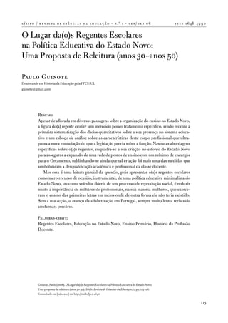 s í s i f o / r e v i s t a d e c i ê n c i a s d a e d u c a ç ã o · n .º 1 · s e t / d e z 0 6               i s s n 1 6 46 - 4 9 9 0


o Lugar da(o)s Regentes escolares
na Política educativa do estado novo:
uma Proposta de Releitura (anos 30–anos 50)

Paulo Guinote
Doutorando em História da Educação pela FPCE/UL
guinote@gmail.com




            Resumo:
            apesar de aflorada em diversas passagens sobre a organização do ensino no estado novo,
            a figura do(a) regente escolar tem merecido pouco tratamento específico, sendo recente a
            primeira sistematização dos dados quantitativos sobre a sua presença no sistema educa-
            tivo e um esboço de análise sobre as características deste corpo profissional que ultra-
            passa a mera enunciação do que a legislação previa sobre a função. nas raras abordagens
            específicas sobre o(a)s regentes, enquadra-se a sua criação no esforço do estado novo
            para assegurar a expansão de uma rede de postos de ensino com um mínimo de encargos
            para o orçamento, sublinhando-se ainda que tal criação foi mais uma das medidas que
            simbolizaram a desqualificação académica e profissional da classe docente.
                Mas essa é uma leitura parcial da questão, pois apresentar o(a)s regentes escolares
            como mero recurso de ocasião, instrumental, de uma política educativa minimalista do
            estado novo, ou como veículos dóceis de um processo de reprodução social, é reduzir
            muito a importância de milhares de profissionais, na sua maioria mulheres, que exerce-
            ram o ensino das primeiras letras em meios onde de outra forma ele não teria existido.
            Sem a sua acção, o avanço da alfabetização em Portugal, sempre muito lento, teria sido
            ainda mais precário.

            Palavras-chave:
            Regentes escolares, educação no estado novo, ensino Primário, História da Profissão
            docente.




            Guinote, Paulo (2006). o Lugar da(o)s Regentes escolares na Política educativa do estado novo:
            uma proposta de releitura (anos 30-50). Sísifo. Revista de Ciências da Educação, 1, pp. 113-126.
            Consultado em [mês, ano] em http://sisifo.fpce.ul.pt

                                                                                                                                   113
 