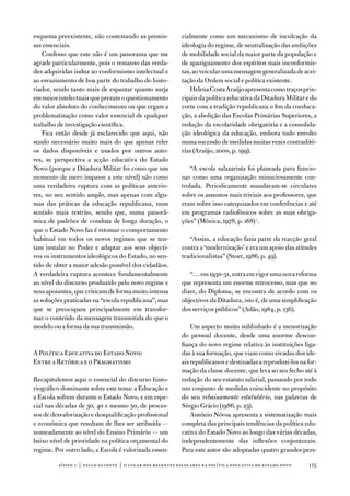 esquema preexistente, não contestando as premis-          cialmente como um mecanismo de inculcação da
sas essenciais.                                           ideologia do regime, de neutralização das ambições
    Confesso que este não é um panorama que me            de mobilidade social da maior parte da população e
agrade particularmente, pois o remanso das verda-         de apaziguamento dos espíritos mais inconformis-
des adquiridas induz ao conformismo intelectual e         tas, ao veicular uma mensagem generalizada de acei-
ao esvaziamento de boa parte do trabalho do histo-        tação da ordem social e política existente.
riador, sendo tanto mais de espantar quanto surja            Helena Costa araújo apresenta como traços prin-
em meios intelectuais que prezam o questionamento         cipais da política educativa da ditadura Militar e do
do valor absoluto do conhecimento ou que ergam a          corte com a tradição republicana o fim da coeduca-
problematização como valor essencial de qualquer          ção, a abolição das escolas Primárias Superiores, a
trabalho de investigação científica.                      redução da escolaridade obrigatória e a consolida-
    fica então desde já esclarecido que aqui, não         ção ideológica da educação, embora tudo envolto
sendo necessário muito mais do que apenas reler           numa sucessão de medidas muitas vezes contraditó-
os dados disponíveis e usados por outros auto-            rias (araújo, 2000, p. 199).
res, se perspectiva a acção educativa do estado
novo (porque a ditadura Militar foi como que um              “a escola salazarista foi planeada para funcio-
momento de mero impasse a este nível) não como            nar como uma organização minuciosamente con-
uma verdadeira ruptura com as políticas anterio-          trolada. Periodicamente mandavam-se circulares
res, no seu sentido amplo, mas apenas com algu-           sobre os assuntos mais triviais aos professores, que
mas das práticas da educação republicana, num             eram sobre isso catequizados em conferências e até
sentido mais restrito, sendo que, numa panorâ-            em programas radiofónicos sobre as suas obriga-
mica de padrões de conduta de longa duração, o            ções” (Mónica, 1978, p. 168) 1.
que o estado novo faz é retomar o comportamento
habitual em todos os novos regimes que se ten-               “assim, a educação fazia parte da reacção geral
tam instalar no Poder e adaptar aos seus objecti-         contra a ‘modernização’ e era um apoio das atitudes
vos os instrumentos ideológicos do estado, no sen-        tradicionalistas” (Stoer, 1986, p. 49).
tido de obter a maior adesão possível dos cidadãos.
a verdadeira ruptura acontece fundamentalmente               “… em 1930-31, entra em vigor uma nova reforma
ao nível do discurso produzido pelo novo regime e         que representa um enorme retrocesso, mas que no
seus apoiantes, que criticam de forma muito intensa       dizer, do diploma, se encontra de acordo com os
as soluções praticadas na “escola republicana”, mas       objectivos da ditadura, isto é, de uma simplificação
que se preocupam principalmente em transfor-              dos serviços públicos” (adão, 1984, p. 136).
mar o conteúdo da mensagem transmitida do que o
modelo ou a forma da sua transmissão.                         um aspecto muito sublinhado é a menorização
                                                          do pessoal docente, desde uma enorme descon-
                                                          fiança do novo regime relativa às instituições liga-
a Política educativa do estado novo:                      das à sua formação, que viam como eivadas dos ide-
entre a Retórica e o Pragmatismo                          ais republicanos e destinadas a reproduzi-los na for-
                                                          mação da classe docente, que leva ao seu fecho até à
Recapitulemos aqui o essencial do discurso histo-         redução do seu estatuto salarial, passando por todo
riográfico dominante sobre este tema: a educação e        um conjunto de medidas coincidente no propósito
a escola sofrem durante o estado novo, e em espe-         do seu rebaixamento estatutário, nas palavras de
cial nas décadas de 30, 40 e mesmo 50, de proces-         Sérgio Grácio (1986, p. 23).
sos de desvalorização e desqualificação profissional          antónio nóvoa apresenta a sistematização mais
e económica que resultam de lhes ser atribuída —          completa das principais tendências da política edu-
nomeadamente ao nível do ensino Primário — um             cativa do estado novo ao longo das várias décadas,
baixo nível de prioridade na política orçamental do       independentemente das inflexões conjunturais.
regime. Por outro lado, a escola é valorizada essen-      Para este autor são adoptadas quatro grandes pers-

         sísifo 1 | paulo guinote | o lugar dos regentes escolares na política educativa do estado novo    115
 