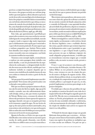 pectivas: a compartimentação do ensino (separações          feminina, não é menos credível admitir que em algu-
dos sexos e dos grupos sociais); um realismo prag-          mas não foi isso que se passou durante um período
mático que tenta ajustar a oferta educativa à procura       variável de tempo.
social, de acordo com uma lógica de nivelamento por             Mas existem outros paradoxos, não menos curio-
baixo dos próprios conteúdos básicos transmitidos;          sos como o facto de, apesar de se afirmar a existência
um centralismo administrativo que reforça os meca-          de um estreito controlo do estado salazarista sobre
nismos de controlo da actividade dos docentes; por          o conteúdo da educação e uma apertada fiscaliza-
fim, uma desprofissionalização do professorado, atra-       ção actividade dos professores, depois se constatar a
vés da desqualificação das bases profissionais e cien-      presença de um número muito reduzido de inspecto-
tíficas da docência (nóvoa, 1996, pp. 286-287).             res escolares, sendo necessário elaborar explicações
    esta visão, que aparentemente é partilhada por          para o efeito que devem mais ao wishfull thinking do
quase todos os autores, tem a sua coerência e um assi-      que à sua consistência (Mónica, 1978, p. 166).
nalável grau de correspondência à realidade, mas não            Muitos investigadores e autores tendem a aceitar
a esgota e tende a esquecer algo muito importante           muito rápida e acriticamente o valor retórico, facial,
que é o desfasamento entre aquilo que é enunciado e         do discurso legislativo como a realidade efectiva
o que é efectivamente praticado. É neste aspecto que        das coisas, quando sabemos que existem importan-
o realismo pragmático que antónio nóvoa muito               tes desfasamentos entre o que é postulado no apa-
bem identifica nem sempre é devidamente tido em             rato legislativo e o que é depois levado à prática,
conta e encarado como um contraponto e um limite            num processo em que os diplomas originais vão
às restantes tendências enunciadas.                         sendo adaptados progressivamente, à medida que
    tomemos como exemplo rápido, eventualmente              as circunstâncias concretas exigem que a vontade
a explorar em outra passagem deste trabalho com             política ceda, em maior ou menor escala, perante a
maior detalhe, o caso do proclamado fim da expe-            realidade.
riência da coeducação e a obrigatoriedade da divi-              e isso é o que irá acontecer com diversas polí-
são dos sexos nas escolas oficiais, medida que é nor-       ticas na área da educação, iniciadas durante a di-
malmente incluída no conjunto daquelas que se               tadura Militar ou nos primeiros anos do estado
tomam como simbólicas do estabelecimento de uma             novo, como veremos no caso da criação dos pos-
nova ordem no sistema de ensino a partir do fim da          tos de ensino e da figura do regente escolar. aliás,
República.                                                  muitas dessas políticas são já, na sua própria essên-
    até que ponto foi possível implementar essa obri-       cia, a tradução de compromissos entre o que seria a
gatoriedade? terá mesmo sido possível acabar com            vontade política e a percepção do que era, ou não,
a educação como prática corrente?                           possível implementar no terreno para atingir os ob-
    Pelo que nos dizem os próprios números oficiais,        jectivos desejados.
isso não foi assim tão fácil ou rápido, algo que já foi         É verdade que o discurso dos prosélitos do regi-
notado e anotado, mas não suficientemente desta-            me também se mostrou favorável a esta visão da si-
cado (araújo, 2000, p. 202, que retoma as posições          tuação da escola em Portugal no segundo quarto do
de nóvoa). Muitas vezes, a escassez do número de            século XX. não são raros os testemunhos de quem
alunos não permitia ter classes apenas de rapazes ou        achava na escola principalmente um utensílio ao
raparigas, fazendo com que as excepções previstas           serviço de uma sociedade ordenada e conformista,
na lei tomassem o papel de regra. no ano lectivo de         e não necessariamente da valorização individual ou
1940-41 dos 2771 postos escolares autorizados, 2014         da criação de cidadãos mais activos ou capazes de
eram mistos e não será abusivo crer que em boa parte        intervir na vida pública.
deles as aulas não eram divididas por sexos pois fun-
cionavam em locais de escassa população.                       “o estado foi durante algum tempo um grande
    Quanto às escolas, se é lícito crer que as que são      fabricante dum produto que o arruinou — de letra-
classificadas como mistas seriam na sua maior parte         dos para serem futuros funcionários públicos. não
escolas de média grande dimensão, com divisão               é para essa espécie de produtos se multiplicar que
entre física no edifício entre as secções masculina e       se criam escolas aos milhares. um país em que a

11       sísifo 1 | paulo guinote | o lugar da(o)s regentes escolares na política educativa do estado novo
 