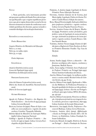 notas                                                      ferreira, a. Justino (1933). Legislação do Ensino
                                                             Primário. Porto: educação nacional.
    1. neste particular, seria interessante perceber       oliveira, antónio Liberato de  Gaspar, José
até que ponto a política do estado novo não terá ape-        Maria (1963). Legislação Prática do Ensino Pri-
nas aperfeiçoado o que o regime republicano já ten-          mário. Castelo Branco: edição dos autores.
tara e que, já no regime democrático actual se fez em      Rosa, Manuel ferreira (1956). Indicações didácticas
diversos momentos no intuito de condicionar a acti-          para professores primários e regentes escolares.
vidade quotidiana dos docentes, apenas variando o            Lisboa: Livraria Popular francisco franco.
conteúdo ideológico da inculcação doutrinária.             Santos, arménio Gomes dos  Roque, Manfre-
                                                             do (1939). Prontuário escolar: formulário, guia
                                                             prático e notas de legislação do ensino primário,
Referências bibliográficas                                   em vigor, destinado aos professores do ensino pri-
                                                             mário e regentes escolares. Castelo Branco: ade-
   Fontes Manuscritas:                                       lino Semedo Barata.
                                                           taborda, antónio tavares (1939). Exames de Apti-
arquivo Histórico do Ministério da educação                  dão para a Regência de Postos Escolares do Ensi-
Série 11, cx 1027.                                           no Primário Elementar. fundão: tip. Casa de
Série 33, cxs 2489 a 2500.                                   São José.
Série 35, cx 1439.
                                                               Estudos
   Fontes Impressas:
                                                           acker, Sandra (1995). Género y educación — Re-
   estatísticas                                              flexiones sociológicas sobre mujeres, enseñanza y
                                                             feminismo. Madrid: narcea.
Anuário Estatístico (vários anos)                          adão, Áurea (1984). O Estatuto Socio-Profissional
Censos da População (1930-1970).                             do Professor Primário em Portugal (1901-1951).
Estatísticas da Educação (vários anos).                      oeiras: instituto Gulbenkian da Ciência.
                                                           araújo, Helena Costa (1990). as mulheres profes-
   Processo Legislativo:                                     soras e o ensino estatal. Revista Crítica de Ciên-
                                                             cias Sociais, 29, pp. 81-103.
Actas da Câmara Corporativa (vários anos).                 araújo, Helena Costa (1998). Quebrando o Silên-
Diário das Sessões da Assembleia Nacional (vários            cio das Mulheres: as Professoras Primárias e a
   anos)                                                     luta pela igualdade de direitos na vida profissio-
Diário do Governo (1926-1937).                               nal (1919-1933). Leitura e Escrita em Portugal e
                                                             no Brasil, 1500-1970. Lisboa: SPCe, iii volume,
   outros Materiais                                          pp. 337-342.
                                                           araújo, Helena Costa (2000). Pioneiras na Educa-
Agenda do Professor Primário e dos Regentes dos              ção. As professoras primárias na viragem do sécu-
   Postos Escolares — Ano Lectivo de 1944-45 (1944).         lo: contextos, percursos e experiências, 1870-1933.
   Lisboa: Livraria Bernard.                                 Lisboa: instituto de inovação educacional.
Bacelar, Luciano de (1950). Planos de lições e con-        Benavente, ana (1990). Escola, Professoras e Pro-
   selhos aos novos professores e regentes dos postos        cessos de Mudança. Lisboa: Livros Horizonte.
   escolares. Coimbra: tipografia atlântida.               Candeias, antónio, (dir.) (2004). Alfabetização
Boletim Oficial do Ministério de Instrução Pública           e Escola em Portugal nos Séculos XIX e XX: Os
   (1916), Lisboa: imprensa nacional.                        Censos e as Estatísticas. Lisboa: fundação Ca-
Catálogo e Agenda do Professor Primário — Ano                louste Gulbenkian.
   Lectivo de 1950-51 (1951). Lisboa: Livraria enci-       Carvalho, Rómulo de (1996). História do Ensino
   clopédica de João Bernardo.                               em Portugal — Desde a Fundação da Naciona-

          sísifo 1 | paulo guinote | o lugar dos regentes escolares na política educativa do estado novo    125
 