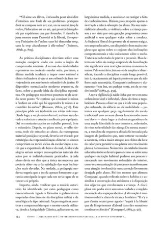 “S’il aime ses élèves, il résoudra pour ainsi dire     larguíssima medida, a sancionar ou castigar a falta
d’intuition une foule de ses problèmes pratiques           de conhecimentos. diziam, pois, respeito apenas à
dont se compose sont art; car, on ne saurait trop le       instrução e não à educação do aluno. na sua mate-
redire, l’éducation est un art, qui procède bien plu-      rialidade absurda, a violência sobre a criança pas-
tôt par expérience que par formules. il tiendra la         sou a ser vista por esta geração progressista como
juste mesure entre l’autorité et la liberté, il respec-    artificial e sem qualquer valor sobre a conduta.
tera l’initiative de l’enfant sans lui demander trop,      a dinâmica liberal do governo de si mesmo exigia,
sans la trop abandonner à elle-même” (Buisson,             no campo educativo, um dispositivo bem mais com-
1882b, p. 809).                                            plexo que agisse sobre o conjunto das inclinações
                                                           comportamentais e não unicamente sobre o medo.
    as práticas disciplinares deveriam sofrer uma          tratava-se sobretudo de prever e prevenir. Mas de-
mutação completa tendo em conta a lógica da                terminar o fim do castigo corporal e da humilhação
compreensão amorosa. a recusa das modalidades              não significava uma restrição ou uma economia de
repressivas no contexto escolar seria, portanto, a         meios. Pelo contrário, tratava-se de ampliar e diver-
última medida tendente a impor como natural a              sificar, levando a disciplina o mais longe possível,
ideia civilizadora de que a um estímulo de fora cor-       isto é, exactamente até àquele ponto em que ela não
responderia um movimento voluntário de dentro. o           fosse mais necessária. Compayré confessava-o cla-
dispositivo normalizador moderno ergueu-se, de             ramente: “son but, en quelque sorte, est de se ren-
facto, sobre a grande ideia da disciplina espontâ-         dre inutile” (1885, p. 457).
nea. os pedagogos modernos puseram-se de acor-                 a nova vigilância já nada tinha que ver com uma
do neste ponto: “le système qui convient le mieux          ordem invariável e inflexível, plena de ritmo e regu-
à l’enfant est celui qui lui apprendra le mieux à se       laridade. Passou a dizer-se que a lei de uma popula-
contrôler lui-même” (Buisson, 1882a, p.716). este          ção ordenada, do silêncio ou da imobilidade — pa-
princípio pôde ser traduzido em várias máximas.            tentes em qualquer peça regulamentar da escola
desde logo, e no plano intelectual, o aluno seria le-      tradicional com as suas classes funcionando como
vado a valorizar o estudo e a reflectir por si próprio.    um bloco — daria lugar a dinâmicas geradoras de
daí os constantes apelos ao trabalho pessoal, livre        uma ampla liberdade de movimentos e, sobretudo,
e voluntário. depois, no plano moral, o velho sis-         de viva naturalidade da criança da mesma manei-
tema, todo ele estranho ao aluno, da recompensa            ra, a metáfora da orquestra afinada foi trocada pela
material-punição corporal, deveria ser trocado por         imagem do jardineiro que, sem torturar ou mudar
estratégias da responsabilização directa: os alunos        a natureza, teria a maior atenção aos efeitos da luz e
cumpririam os vários ciclos da escolarização a ou-         do calor para garantir à sua planta um crescimento
vir que a experiência do bem e do mal, da dor e da         pleno e harmonioso. no interior do estabelecimento
alegria seriam sempre consequências naturais dos           educativo tudo se deveria passar como se sobre uma
actos por si individualmente praticados. a cada            qualquer excitação habitual pudesse aos poucos ir
aluno devia ser dito que a única recompensa que            crescendo um movimento voluntário do interior,
poderia obter era a da satisfação das suas inclina-        como se a mecanização de processos transformasse
ções mais elevadas. na verdade, a pedagogia mo-            uma atenção involuntária numa atenção livremente
derna sugeria que a escola apenas fornecesse a ga-         desejada pelo aluno. foi isto mesmo que afirmou
rantia antecipada de que cada um seria capaz de se         Compayré, quando reflectiu sobre o habitus e o as-
vencer a si próprio.                                       similou à construção dos ambientes e à disposição
    importa, ainda, verificar que o modelo autori-         dos objectos que envolvessem a criança. a disci-
tário foi identificado por estes pedagogos como            plina não podia viver sem uma cuidada e completa
essencialmente ligado a fórmulas regulamentares            encenação dos espaços abertos. a afirmação é mui-
inspiradas directamente da disciplina militar e de         tíssimo subtil e cheia de alcance histórico: “il n’y a
uma lógica de tipo criminal. as prerrogativas puni-        pas d’autre secret pour appeler l’esprit à la liberté
tivas e compensatórias que o mestre-escola utiliza-        que de l’emprisonner d’abord dans des sensations
va, desde a antiguidade Clássica, aplicavam-se, em         continues et forcées” (Compayré, 1885, p. 97).

134       sísifo 1 | jorge r amos do ó | os terrenos disciplinares da alma e do self-government…
 