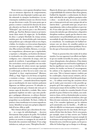 nestes termos, o novo aparato disciplinar visava       depois de afirmar que a ciência psicológica provara
criar as estruturas objectivas de comportamento,           a impossibilidade de existirem duas almas gémeas,
mas através de uma disposição à prática que aten-          Gaillard fez depender o conhecimento da diversi-
dia sobretudo às situações involuntárias e às mo-          dade individual de uma vigilância panóptica sobre
vimentações multidireccionais nos diversos locais          o aluno — na sala de aula, no recreio, no caminho
em que decorresse a acção. foi nesse ponto que se          que a criança percorria até casa e porque não até no
passou a centrar o essencial do discurso da inova-         interior desta —, provando assim que, um por um e
ção educativa em finais do século XiX. no artigo           separadamente, todos os alunos podiam ser governa-
“educação”, que escreveu para o seu Dicionário,            dos. o seu relato que deve ser lido como expressão
(1882b, pp. 805-811), Buisson tomava-se já inteira-        remota dos métodos que informariam o dispositivo
mente desta matriz de origem psi. as faculdades            disciplinar moderno, aquele que faz observar siste-
da alma e a própria liberdade da criança seriam,           maticamente e em profundidade para não ter nunca
também para ele, desenvolvidas pelo instrumento            necessidade de agir directamente sobre os corpos e
mais poderoso que a educação tinha ao seu dispor,          as consciências. as considerações de Gaillard ter-
o hábito. as virtudes e os vícios seriam disposições       minam com um elenco de conselhos práticos ao
correntes em qualquer espírito; a vontade era, po-         professor em face dos seus alunos-problema. era so-
rém, filha exclusiva do hábito. Buisson, e os restan-      bre eles que se fixavam já as baterias do poder psi.
tes companheiros, afirmavam que a regularidade,
a repetição e a disciplina, em horários devidamen-             “touts ne peuvent donc être traités de la même
te escalonados em ciclos semanais, acabariam por           manière. Les uns opposent à nos efforts une légère-
configurar, com o desenrolar do tempo, todo um             té qui nos semble invincible; les autres, une insou-
quadro de existência. a aprendizagem dos conteú-           ciance désespérante; chez plusieurs, il faut abattre
dos curriculares corria em paralelo com um traba-          l’orgueil; quelques-uns sont lourds et apathiques, il
lho de aquisição de valores morais cuja repetição          faut les aiguillonner sans cesse et réveiller leur at-
quotidiana os transformaria em energia voluntária.         tention; les timides ont besoin d’ encouragement,
a conformação ao dever far-se-ia sentir como um            les ardents et les impétueux doivent être calmés
“perpétuel et doux emprisonnement” (Buisson,               sans cesse. tels se laissent toujours conduire par
1882b, p. 809). vigiar-se-ia de forma escrupulosa          les condisciples, n’ayant aucune initiative, tels au-
e constante a criança — mais os seus pensamentos           tres toujours commandent et fond des petits despo-
que os seus actos —, tentando dessa forma impedir          tes ... Le tableau serait long des caractères divers
que as manifestações de maus instintos pudessem            que le maître peut rencontrer et des procédés ap-
degenerar em hábitos perversos. o educador te-             propriés qu’il doit employer pour les conduire et
ria sempre presente que o homem não seria por si           surtout pour essayer de les modifier. Car des carac-
mesmo capaz de descobrir a verdade. Mas, estava            tères divers, le maître les connaîtra bientôt s’il veut
igualmente implícito em tudo o que estes psicólo-          prendre la peine d’observer les enfants, non seule-
gos e pedagogos afirmavam, os esforços diminui-            ment en classe, où ils se dissimulent plus ou moins,
riam e seriam menos penosos à medida que o aluno           mais au dehors et pendent les récréations, alors que
progredisse na escolaridade. no final, o hábito de         libres de toute contrainte, ils se montrent tels qu’ils
praticar o bem transformar-se-ia numa segunda na-          sont; il les connaîtra également par les relations
tureza. identificar-se-ia já com a própria subjectivi-     qu’il entretiendra avec les familles ... il suffit tou-
dade (Carrau, 1880, p. 948).                               tefois de réfléchir un instant pour comprendre tout
    não é demais afirmar que a descoberta da crian-        le profit qu’il peut tirer de cette étude; elle lui per-
ça — ou a regra da individualização — decorreu             mettra d’éviter bien des fautes. on le verra jamais,
directamente deste projecto de poder. foi Gaillard         par exemple, entrer en lutte ouverte avec l’enfant
quem, ainda no Dictionnaire de pédagogie, se em-           dont il connaît l’opiniâtreté; le mauvais exemple de
penhou em mostrar as vantagens de um estudo di-            sa résistance serait trop funeste à l’ordre général. il
ferenciado dos caracteres individuais. o seu artigo        fermera les yeux, trois fois sur quatre, sur les pecca-
intitulava-se, nada por acaso, “disciplina escolar”.       dilles de l’enfant léger qui se dissipe et se dérange,

                  sísifo 1 | jorge r amos do ó | os terrenos disciplinares da alma e do self-government…       135
 