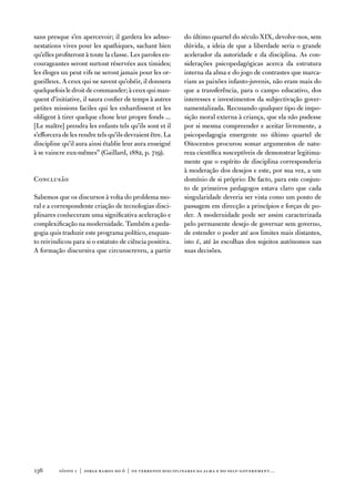 sans presque s’en apercevoir; il gardera les admo-         do último quartel do século XiX, devolve-nos, sem
nestations vives pour les apathiques, sachant bien         dúvida, a ideia de que a liberdade seria o grande
qu’elles profiteront à toute la classe. Les paroles en-    acelerador da autoridade e da disciplina. as con-
courageantes seront surtout réservées aux timides;         siderações psicopedagógicas acerca da estrutura
les éloges un peut vifs ne seront jamais pour les or-      interna da alma e do jogo de contrastes que marca-
gueilleux. a ceux qui ne savent qu’obéir, il donnera       riam as paixões infanto-juvenis, não eram mais do
quelquefois le droit de commander; à ceux qui man-         que a transferência, para o campo educativo, dos
quent d’initiative, il saura confier de temps à autres     interesses e investimentos da subjectivação gover-
petites missions faciles qui les enhardissent et les       namentalizada. Recusando qualquer tipo de impo-
obligent à tirer quelque chose leur propre fonds ...       sição moral externa à criança, que ela não pudesse
[Le maître] prendra les enfants tels qu’ils sont et il     por si mesma compreender e aceitar livremente, a
s’efforcera de les rendre tels qu’ils devraient être. La   psicopedagogia emergente no último quartel de
discipline qu’il aura ainsi établie leur aura enseigné     oitocentos procurou somar argumentos de natu-
à se vaincre eux-mêmes” (Gaillard, 1882, p. 719).          reza científica susceptíveis de demonstrar legitima-
                                                           mente que o espírito de disciplina corresponderia
                                                           à moderação dos desejos e este, por sua vez, a um
Conclusão                                                  domínio de si próprio: de facto, para este conjun-
                                                           to de primeiros pedagogos estava claro que cada
Sabemos que os discursos à volta do problema mo-           singularidade deveria ser vista como um ponto de
ral e a correspondente criação de tecnologias disci-       passagem em direcção a princípios e forças de po-
plinares conheceram uma significativa aceleração e         der. a modernidade pode ser assim caracterizada
complexificação na modernidade. também a peda-             pelo permanente desejo de governar sem governo,
gogia quis traduzir este programa político, enquan-        de estender o poder até aos limites mais distantes,
to reivindicou para si o estatuto de ciência positiva.     isto é, até às escolhas dos sujeitos autónomos nas
a formação discursiva que circunscreveu, a partir          suas decisões.




13       sísifo 1 | jorge r amos do ó | os terrenos disciplinares da alma e do self-government…
 