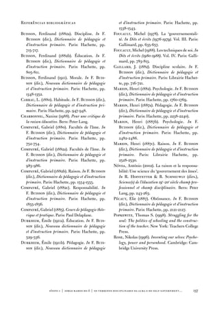 Referências bibliográficas                                  et d’instruction primaire. Paris: Hachette, pp.
                                                            1538-1543.
Buisson, ferdinand (1882a). discipline. In f.             foucault, Michel (1978). La ‘gouvernementali-
  Buisson (dir.), Dictionnaire de pédagogie et              té. In Dits et écrits (1976-1979). vol. iii. Paris:
  d’instruction primaire. Paris: Hachette, pp.              Gallimard, pp. 635-657.
  715-717.                                                foucault, Michel (1988). Les techniques de soi. In
Buisson, ferdinand (1882b). Éducation. In f.                Dits et écrits (1980-1988). vol. iv. Paris: Galli-
  Buisson (dir.), Dictionnaire de pédagogie et              mard, pp. 783-813.
  d’instruction primaire. Paris: Hachette, pp.            Gaillard, J. (1882). discipline scolaire. In f.
  805-811.                                                  Buisson (dir.), Dictionnaire de pédagogie et
Buisson, ferdinand (1911). Morale. In f. Buis-              d’instruction primaire. Paris: Librairie Hachet-
  son (dir.), Nouveau dictionnaire de pédagogie             te, pp. 716-721.
  et d’instruction primaire. Paris: Hachette, pp.         Marion, Henri (1882). Psychologie. In f. Buisson
  1348-1352.                                                (dir.), Dictionnaire de pédagogie et d’instruction
Carrau, L. (1880). Habitude. In f. Buisson (dir.),          primaire. Paris: Hachette, pp. 1760-1769.
  Dictionnaire de pédagogie et d’instruction pri-         Marion, Henri (1887a). Pédagogie. In f. Buisson
  maire. Paris: Hachette, pp. 947-948.                      (dir.), Dictionnaire de pédagogie et d’instruction
Charbonnel, nanine (1988). Pour une critique de             primaire. Paris: Hachette, pp. 2238-2240).
  la raison éducative. Bern: Peter Lang.                  Marion, Henri (1887b). Psychologie. In f.
Compayré, Gabriel (1880). facultés de l’âme. In             Buisson (dir.), Dictionnaire de pédagogie et
  f. Buisson (dir.), Dictionnaire de pédagogie et           d’instruction primaire. Paris: Hachette, pp.
  d’instruction primaire. Paris: Hachette, pp.              2482-2486.
  752-754.                                                Marion, Henri (1887c). Raison. In f. Buisson
Compayré, Gabriel (1882a). facultés de l’âme. In            (dir.), Dictionnaire de pédagogie et d’instruction
  f. Buisson (dir.), Dictionnaire de pédagogie et           primaire. Paris: Librairie Hachette, pp.
  d’instruction primaire. Paris: Hachette, pp.              2528-2530.
  983-986.                                                nóvoa, antónio (2002). La raison et la responsa-
Compayré, Gabriel (1882b). Raison. In f. Buisson            bilité: une science du ‘gouvernement des âmes’.
  (dir.), Dictionnaire de pédagogie et d’instruction        In R. Hofstetter  B. Schneuwly (dirs.),
  primaire. Paris: Hachette, pp. 1554-1555.                 Science(s) de l’éducation 19e-20e siècle champ pro-
Compayré, Gabriel (1882c). Responsabilité. In               fessionnel et champ disciplinaire. Bern: Peter
  f. Buisson (dir.), Dictionnaire de pédagogie et           Lang, pp. 243-263.
  d’instruction primaire. Paris: Hachette, pp.            Pécaut, elie (1887). obéissance. In f. Buisson
  1855-1856.                                                (dir.), Dictionnaire de pédagogie et d’instruction
Compayré, Gabriel (1885). Cours de pédagogie théo-          primaire. Paris: Hachette, pp. 2121-2127.
  rique et pratique. Paris: Paul delaplane.               Popkewitz, thomas S. (1998). Struggling for the
durkheim, Émile (1911a). Éducation. In f. Buis-             soul: The politics of schooling and the construc-
  son (dir.), Nouveau dictionnaire de pédagogie             tion of the teacher. new York: teachers College
  et d’instruction primaire. Paris: Hachette, pp.           Press.
  529-536.                                                Rose, nikolas (1996). Inventing our selves: Psycho-
durkheim, Émile (1911b). Pédagogie. In f. Buis-             logy, power and personhood. Cambridge: Cam-
  son (dir.), Nouveau dictionnaire de pédagogie             bridge university Press.




                 sísifo 1 | jorge r amos do ó | os terrenos disciplinares da alma e do self-government…    137
 