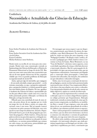 s í s i f o / r e v i s t a d e c i ê n c i a s d a e d u c a ç ã o · n .º 1 · s e t / d e z 0 6             i s s n 1 6 46 - 4 9 9 0

Conferência
necessidade e actualidade das Ciências da educação
academia das Ciências de Lisboa, 27 de Julho de 2006


albano estrela




exmo Senhor Presidente da academia das Ciências de                         foi mensagem que nunca esqueci e que me desper-
Lisboa,                                                                tou, posteriormente, para leituras de autores da espe-
exmo Senhor Secretário Geral da academia das Ciên-                     cialidade, como Maria Montessori. Por um feliz acaso,
cias de Lisboa,                                                        pude ler, ainda nos inícios dos anos cinquenta, a sua
exmos Confrades,                                                       “Pedagogia Científica”. de filiação cristã e católica, ali-
Minhas Senhoras e meus Senhores,                                       ás como a pedagogia que o Padre américo estava a con-
                                                                       cretizar na Casa do Gaiato, Maria Montessori, na sua
Hesitei muito na escolha de um tema para esta comu-                    “Casa dei Bambini”, valorizava outros aspectos, como
nicação. Hesitei entre uma comunicação centrada na                     a actividade espontânea da criança e dela fazia decorrer
epistemologia das Ciências da educação e a História do                 a intervenção educativa. Mas foi a preocupação de ob-
Pensamento educacional ao longo do século XX. Mas                      jectividade e de rigor, que atravessa toda a obra, que me
tanto um como outro tema tinha uma característica que                  impressionou sobremaneira. instrumento privilegiado
não era do meu agrado: deixava-me de fora, enquanto                    para a consecução desta preocupação: a observação
cidadão que viveu os grandes problemas da educação                     exaustiva dos educandos, das situações, dos ambientes
na segunda metade do século XX.                                        em que educadores e educandos interagem.
    assim, optei por algo de intermédio, que conjugasse                    enfim, uma via nova para a construção da interven-
— de um modo articulado, sempre que possível — as três                 ção pedagógica, assente em descrições pormenorizadas
vertentes enunciadas, ou seja, a perspectiva epistemoló-               e precisas do estar e do fazer. uma compreensão diferen-
gica, a perspectiva histórica e a vivência pessoal de quem             te do aluno e das suas relações com o meio e o educador.
tem uma história dentro da História. Por isso, agradeço                uma interpretação dinâmica da sala de aula, assente em
à academia das Ciências de Lisboa a oportunidade que                   dados objectivos, sujeitos ao controlo da observação.
me deu para reflectir sobre o modo como vivi e como me                     Mas o que mais me impressionou foi o contraste com
tenho posicionado perante a educação e as Ciências da                  a educação a que eu e os meus colegas fôramos sujeitos,
educação, ao longo da minha vida.                                      no colégio portuense que frequentáramos. educação
    olhando para essa caminhada de mais de meio sé-                    tradicional, centrada na memorização de coisas que fu-
culo, não posso deixar de me regozijar por ter vivido                  giam à nossa compreensão, na obediência, no imobilis-
em tempo tão rico de ideias e acções, no campo edu-                    mo físico e mental. o que originava, como não podia
cacional, como é este nosso. não sei quando comecei                    deixar de ser, um sentimento generalizado de revolta e
a interessar-me pelos assuntos da educação, mas creio                  de violência, que rebentava quando menos se esperava.
que foi no meu tempo de adolescente, durante a Segun-                      estas e outras perspectivas constituíram uma lufada
da Grande Guerra, por via de duas pregações que ouvi.                  de ar fresco, que me abriu novos horizontes e me levou
autor das pregações: o Padre américo. a força das suas                 a contactar com educadores e correntes de quadrantes
palavras alertou-me para dois aspectos: a obrigação mo-                diferentes, em voga nesse início dos anos cinquenta.
ral que todos temos de colaborar na educação do nosso                      de referir serão, também, as duas grandes linhas de
semelhante e as enormes potencialidades que existem                    teorização e de intervenção educativa, que ainda per-
em cada criança, em cada jovem, potencialidades que                    sistiam naquela época em Portugal: por um lado, a edu-
cumpre ao educador fazer emergir.                                      cação laica e republicana; por outro, o movimento que

                                                                                                                                143
 