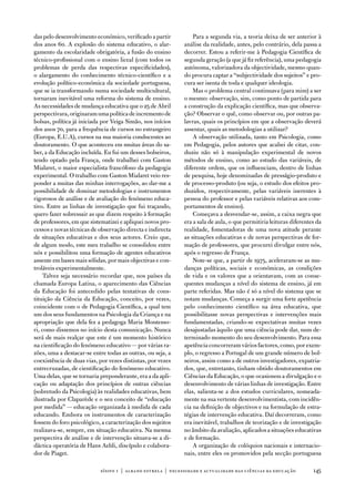 das pelo desenvolvimento económico, verificado a partir         Para a segunda via, a teoria deixa de ser anterior à
dos anos 60. a explosão do sistema educativo, o alar-       análise da realidade, antes, pelo contrário, dela passa a
gamento da escolaridade obrigatória, a fusão do ensino      decorrer. estou a referir-me à Pedagogia Científica de
técnico-profissional com o ensino liceal (com todos os      segunda geração (a que já fiz referência), uma pedagogia
problemas de perda das respectivas especificidades),        autónoma, valorizadora da objectividade, mesmo quan-
o alargamento do conhecimento técnico-científico e a        do procura captar a “subjectividade dos sujeitos” e pro-
evolução político-económica da sociedade portuguesa,        cura ser isenta de toda e qualquer ideologia.
que se ia transformando numa sociedade multicultural,           Mas o problema central continuava (para mim) a ser
tornaram inevitável uma reforma do sistema de ensino.       o mesmo: observação, sim, como ponto de partida para
as necessidades de mudança educativa que o 25 de abril      a construção da explicação científica, mas que observa-
perspectivara, originaram uma política de incremento de     ção? observar o quê, como observar ou, por outras pa-
bolsas, política já iniciada por veiga Simão, nos inícios   lavras, quais os princípios em que a observação deverá
dos anos 70, para a frequência de cursos no estrangeiro     assentar, quais as metodologias a utilizar?
(europa, e.u.a), cursos na sua maioria conducentes ao           a observação utilizada, tanto em Psicologia, como
doutoramento. o que aconteceu em muitas áreas do sa-        em Pedagogia, pelos autores que acabei de citar, con-
ber, a da educação incluída. eu fui um desses bolseiros,    duziu não só à manipulação experimental de novos
tendo optado pela frança, onde trabalhei com Gaston         métodos de ensino, como ao estudo das variáveis, de
Mialaret, o maior especialista francófono da pedagogia      diferente ordem, que os influenciam, dentro de linhas
experimental. o trabalho com Gaston Mialaret veio res-      de pesquisa, hoje denominadas de presságio-produto e
ponder a muitas das minhas interrogações, ao dar-me a       de processo-produto (ou seja, o estudo dos efeitos pro-
possibilidade de dominar metodologias e instrumentos        duzidos, respectivamente, pelas variáveis inerentes à
rigorosos de análise e de avaliação do fenómeno educa-      pessoa do professor e pelas variáveis relativas aos com-
tivo. entre as linhas de investigação que fui traçando,     portamentos de ensino).
quero fazer sobressair as que dizem respeito à formação         Começava a desvendar-se, assim, a caixa negra que
de professores, em que sistematizei e apliquei novos pro-   era a sala de aula, o que permitiria leituras diferentes da
cessos e novas técnicas de observação directa e indirecta   realidade, fomentadoras de uma nova atitude perante
de situações educativas e dos seus actores. Creio que,      as situações educativas e de novas perspectivas de for-
de algum modo, este meu trabalho se consolidou entre        mação de professores, que procurei divulgar entre nós,
nós e possibilitou uma formação de agentes educativos       após o regresso de frança.
assente em bases mais sólidas, por mais objectivas e con-       note-se que, a partir de 1975, aceleraram-se as mu-
troláveis experimentalmente.                                danças políticas, sociais e económicas, as condições
    talvez seja necessário recordar que, nos países da      de vida e os valores que a orientavam, com as conse-
chamada europa Latina, o aparecimento das Ciências          quentes mudanças a nível do sistema de ensino, já em
da educação foi antecedido pelas tentativas de cons-        parte referidas. Mas não é só a nível do sistema que se
tituição da Ciência da educação, conceito, por vezes,       notam mudanças. Começa a surgir uma forte apetência
coincidente com o de Pedagogia Científica, a qual tem       pelo conhecimento científico na área educativa, que
um dos seus fundamentos na Psicologia da Criança e na       possibilitasse novas perspectivas e intervenções mais
apropriação que dela fez a pedagoga Maria Montesso-         fundamentadas, criando-se expectativas muitas vezes
ri, como dissemos no início desta comunicação. nunca        desajustadas àquilo que uma ciência pode dar, num de-
será de mais realçar que este é um momento histórico        terminado momento do seu desenvolvimento. Para essa
na cientificação do fenómeno educativo — por várias ra-     apetência concorreram vários factores, como, por exem-
zões, uma a destacar-se entre todas as outras, ou seja, a   plo, o regresso a Portugal de um grande número de bol-
coexistência de duas vias, por vezes distintas, por vezes   seiros, assim como a de outros investigadores, expatria-
entrecruzadas, de cientificação do fenómeno educativo.      dos, que, entretanto, tinham obtido doutoramentos em
uma delas, que se tornaria preponderante, era a da apli-    Ciências da educação, o que ocasionou a divulgação e o
cação ou adaptação dos princípios de outras ciências        desenvolvimento de várias linhas de investigação. entre
(sobretudo da Psicologia) às realidades educativas, bem     elas, salienta-se a dos estudos curriculares, nomeada-
ilustrada por Claparède e o seu conceito de “educação       mente na sua vertente desenvolvimentista, com incidên-
por medida” — educação organizada à medida de cada          cia na definição de objectivos e na formulação de estra-
educando. embora os instrumentos de caracterização          tégias de intervenção educativa. daí decorreram, como
fossem do foro psicológico, a caracterização dos sujeitos   era inevitável, trabalhos de teorização e de investigação
realizava-se, sempre, em situação educativa. na mesma       no âmbito da avaliação, aplicados a situações educativas
perspectiva de análise e de intervenção situava-se a di-    e de formação.
dáctica operatória de Hans aebli, discípulo e colabora-         a organização de colóquios nacionais e internacio-
dor de Piaget.                                              nais, entre eles os promovidos pela secção portuguesa

                           sísifo 1 | albano estrela | necessidade e actualidade das ciências da educação          145
 