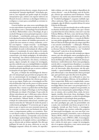 assentam estas técnicas decorre, sempre, da procura de      dade evidente, por não estar sujeita à dependência de
articulação da “intenção-significado”. articulação, que,    outras ciências — nem da Psicologia, nem da Sociolo-
note-se, tem originado um quadro amplo de variações         gia, ciências que estudavam outros fenómenos. tentei
interpretativas que, embora com suporte indirecto em        comprovar esta minha tese desenvolvendo o conceito
Husserl, levaram a valorizar as abordagens holísticas e     de “irredutível pedagógico”, enquanto realidade espe-
ecológicas e a trazer para a actualidade as correntes in-   cífica e autónoma. Hoje, com o desenvolvimento da in-
teraccionistas.                                             vestigação, algo de idêntico se poderá afirmar de outras
    Convirá lembrar que estas novas metodologias têm        Ciências da educação.
os seus antecedentes na primeira metade do século XX,           estou em crer que esta situação não se verifica apenas
em disciplinas como a antropologia Social (sobretudo        no domínio da educação, considero, sim, que o mesmo
com Boas e Malinowski) e como a Sociologia, de que a        se poderá dizer de outras ciências, como será o caso das
escola de Chicago se tornou principal expoente e centro     Ciências Médicas. de facto, como não há uma Ciência
de irradiação — contribuindo, assim, para o esbatimen-      Médica, mas uma conjugação de saberes que têm a Me-
to de algumas fronteiras disciplinares. embora se possa     dicina com o campo específico e o conceito de Medici-
registar um certo número de trabalhos precursores, só       na como núcleo agregador das suas problemáticas, tam-
a partir dos anos setenta se começa, realmente, a reve-     bém as Ciências da educação têm um campo específico
lar o seu impacto — sempre crescente — na abordagem         e um conceito centralizador — a educação. Podemos,
de fenómenos educacionais, onde, aliás, é notória a sua     pois, dizer que, em última instância, o que caracteriza
fecundidade, levando à reformulação de velhas proble-       as diversas Ciências da educação é o seu “irredutível
máticas e à constituição de novos objectos de estudo.       educacional”, razão de ser da sua identidade.
as etnografias da escola e da sala de aula, os estudos da       outra opinião é a que tem sido aventada por alguns
comunicação e da relação pedagógica, da indisciplina,       autores, que vêm advogando outros paradigmas para o
do “streaming”, das culturas institucionais da escola e     enquadramento epistemológico e metodológico das Ci-
das culturas dos professores e dos alunos, constituem,      ências da educação, dada a sua condição de ciências po-
apenas, alguns exemplos de campos de investigação,          lissémicas e multirreferenciais. entre esses paradigmas,
que têm conferido uma nova inteligibilidade à realidade     será de referir o comparitivismo disciplinar e os estudos
educativa, enquanto realidade socialmente construída e      multidisciplinares. no entanto, os modelos de investiga-
transformada pela significação que os actores conferem      ção e de intervenção, deles decorrentes, não têm apre-
às situações em que agem e interagem.                       sentado a operacionalidade desejada, nomeadamente
    foi, pois, a evolução das metodologias de observa-      pela referenciação a uma determinada ciência principal
ção e de interpretação que permitiu um progresso efec-      que, quer queiramos quer não, lhes serve de padrão.
tivo na autonomização da investigação em educação,              nos últimos tempos, vem verificando-se uma vira-
tornando-a menos dependente das ciências que estive-        gem para um paradigma diferente, de fecundidade te-
ram na sua origem. explico-me: a investigação em His-       órica comprovada. Refiro-me à complexidade, nomea-
tória da educação, hoje em dia, pouco ou talvez mesmo       damente na sua expressão mais corrente entre nós, que
nada tenha a ver com a investigação em História pro-        tem edgar Morin como autor e seu principal teórico. a
priamente dita; o mesmo se poderá dizer da Psicologia       modelização dos sistemas complexos tem permitido, na
da educação em relação à Psicologia ou da Sociologia        verdade, novas interpretações epistemológicas. o mes-
da educação em relação à Sociologia. o que acabo de         mo, no entanto, não se poderá dizer, ainda, da inves-
afirmar naturalmente que é válido para outras ciências      tigação científica decorrente dessa abordagem. Creio
da educação que, neste momento, adquirem um esta-           que será necessário aguardar o evoluir de metodologias
tuto autonómico. othanel Smith, ao referir-se a esta        mais adequadas à concretização deste paradigma.
evolução do conhecimento educacional, considera que             não quero terminar este bosquejo sem me referir a
estamos numa fase de “alteração do modo de pensar o         um outro paradigma que, pela sua proximidade com
conhecimento pedagógico”. e acrescenta que só agora         a acção, tem constituído uma forma sui-generis de in-
(note-se que se reporta aos anos sessenta) estamos ap-      vestigação, iniciada por Kurt Lewin: a investigação-
tos a encarar o ensino como um fenómeno tão natural         -acção. Paradigma que suscitou conhecidos projectos
como o comportamento político ou económico. nun-            de intervenção-investigação, uns com uma forte com-
ca será demais realçar a importância desta perspectiva      ponente de intervenção comunitária, como os Projectos
que, em última instância, corresponde a uma nova fase       alcácer, eCo, e PLuX, outros centrados na formação
de abordagem epistemológica das Ciências da educa-          de professores, como o foCo e o iRa. a investigação-
ção, resgatando-as da sujeição teórica e praxiológica a     -acção, para além dos efeitos que origina na realidade,
que as ciências-mãe as tinham sujeitado. em obra que        tem o mérito de atrair para o campo da investigação,
publiquei há mais de 25 anos, referia-me ao caso da         não só os agentes educativos, como outros actores que
Pedagogia enquanto ciência do ensino, de especifici-        operam no campo da educação.

                           sísifo 1 | albano estrela | necessidade e actualidade das ciências da educação         147
 