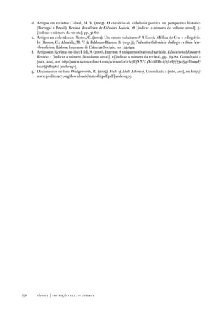 d. artigos em revistas: Cabral, M. v. (2003). o exercício da cidadania política em perspectiva histórica
         (Portugal e Brasil). Revista Brasileira de Ciências Sociais, 18 [indicar o número do volume anual], 51
         [indicar o número da revista], pp. 31-60.
      e. artigos em colectâneas: Bastos, C. (2002). um centro subalterno? a escola Médica de Goa e o império.
         in [Bastos, C.; almeida, M. v.  feldman-Blanco, B. (orgs.)], Trânsitos Coloniais: diálogos críticos luso-
         -brasileiros. Lisboa: imprensa de Ciências Sociais, pp. 133-149.
      f. artigos em Revistas on-line: Hidi, S. (2006). interest: a unique motivational variable. Educational Research
         Review, 1 [indicar o número do volume anual], 2 [indicar o número da revista], pp. 69-82. Consultado a
         [mês, ano], em http://www.sciencedirect.com/science/article/B7Xnv-4M21tB1-2/2/ccf7573a154cffb09d7
         b1c057eff198d [endereço].
      g. documentos on-line: Wedgeworth, R. (2005). State of Adult Literacy. Consultado a [mês, ano], em http://
         www.proliteracy.org/downloads/stateoflitpdf.pdf [endereço].




150      sísifo 1 | instruções par a os autores
 