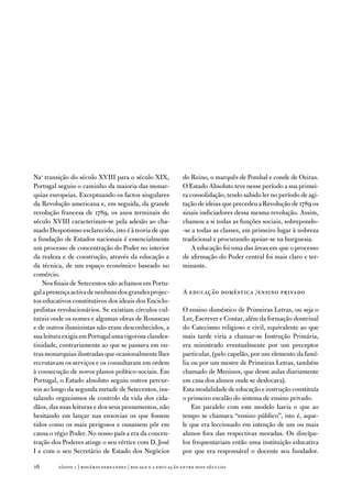 na1 transição do século Xviii para o século XiX,            do Reino, o marquês de Pombal e conde de oeiras.
Portugal seguiu o caminho da maioria das monar-             o estado absoluto teve nesse período a sua primei-
quias europeias. exceptuando os factos singulares           ra consolidação, tendo sabido ler no período de agi-
da Revolução americana e, em seguida, da grande             tação de ideias que precedeu a Revolução de 1789 os
revolução francesa de 1789, os anos terminais do            sinais indiciadores dessa mesma revolução. assim,
século Xviii caracterizam-se pela adesão ao cha-            chamou a si todas as funções sociais, sobrepondo-
mado despotismo esclarecido, isto é à teoria de que         -se a todas as classes, em primeiro lugar à nobreza
a fundação de estados nacionais é essencialmente            tradicional e procurando apoiar-se na burguesia.
um processo de concentração do Poder no interior                a educação foi uma das áreas em que o processo
da realeza e de construção, através da educação e           de afirmação do Poder central foi mais claro e ter-
da técnica, de um espaço económico baseado no               minante.
comércio.
    nos finais de Setecentos não achamos em Portu-
gal a presença activa de nenhum dos grandes projec-         a educação doméstica /ensino privado
tos educativos constitutivos dos ideais dos enciclo-
pedistas revolucionários. Se existiam círculos cul-         o ensino doméstico de Primeiras Letras, ou seja o
turais onde os nomes e algumas obras de Rousseau            Ler, escrever e Contar, além da formação doutrinal
e de outros iluministas não eram desconhecidos, a           do Catecismo religioso e civil, equivalente ao que
sua leitura exigia em Portugal uma rigorosa clandes-        mais tarde viria a chamar-se instrução Primária,
tinidade, contrariamente ao que se passava em ou-           era ministrado eventualmente por um preceptor
tras monarquias ilustradas que ocasionalmente lhes          particular, (pelo capelão, por um elemento da famí-
recrutavam os serviços e os consultavam em ordem            lia ou por um mestre de Primeiras Letras, também
à consecução de novos planos político-sociais. em           chamado de Meninos, que desse aulas diariamente
Portugal, o estado absoluto seguiu outros percur-           em casa dos alunos onde se deslocava).
sos ao longo da segunda metade de Setecentos, ins-          esta modalidade de educação e instrução constituía
talando organismos de controlo da vida dos cida-            o primeiro escalão do sistema de ensino privado.
dãos, das suas leituras e dos seus pensamentos, não             em paralelo com este modelo havia o que ao
hesitando em lançar nas enxovias os que fossem              tempo se chamava “ensino público”, isto é, aque-
tidos como os mais perigosos e ousassem pôr em              le que era leccionado em intenção de um ou mais
causa o régio Poder. no nosso país a era da concen-         alunos fora das respectivas moradas. os discípu-
tração dos Poderes atinge o seu vértice com d. José         los frequentariam então uma instituição educativa
i e com o seu Secretário de estado dos negócios             por que era responsável o docente seu fundador.

1       sísifo 1 | rogério fernandes | bocage e a educação entre dois séculos
 