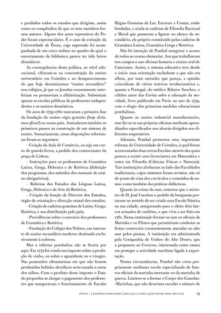 e proibidos todos os estudos que dirigisse, assim         Régias Gratuitas de Ler, escrever e Contar, então
como os compêndios de que os seus membros fos-            fundadas, e ainda as cadeiras de filosofia Racional
sem autores. alguns dos actos repressivos do Po-          e Moral que passavam a figurar no elenco do se-
der foram espectaculares. É o caso da extinção da         cundário, ele próprio constituído pelas cadeiras de
universidade de Évora, cuja supressão foi acom-           Gramática Latina, Gramática Grega e Retórica.
panhada de um cerco militar no quadro do qual o              não foi intenção de Pombal assegurar o acesso
encerramento da biblioteca parece ter tido laivos         de todos ao ensino elementar. aos que trabalhavam
dramáticos.                                               nos campos e nas oficinas bastaria o ensino oral do
    as consequências desta política, ao nível edu-        Catecismo. assim, o sistema educativo teve desde
cacional, cifraram-se na concentração do ensino           o início uma orientação excludente a que não era
universitário em Coimbra e no desaparecimento             alheia, por mais estranho que pareça, a opinião
do que hoje denominamos “ensino secundário”               coincidente de vários teóricos revolucionários e,
nos colégios, já que os Jesuítas escassamente inter-      quanto a Portugal, do médico Ribeiro Sanches, o
feriam ou promoviam a alfabetização. Subsistiam           célebre autor das Cartas sobre a educação da mo-
apenas as escolas públicas de professores indepen-        cidade, livro publicado em Paris, no ano de 1759,
dentes e os ensinos domésticos.                           com o elogio das primeiras medidas educacionais
    os anos de 1759-1760 marcaram a primeira fase         pombalinas.
da fundação do ensino régio gratuito (hoje diría-            Quanto ao ensino industrial manufactureiro,
mos oficial) no nosso país. assinalaram também os         esse far-se-ia nas próprias oficinas mediante apren-
primeiros passos na construção de um sistema de           dizados especificados nos alvarás dirigidos aos di-
ensino. Sumariamente, essas disposições reformis-         ferentes empresários.
tas foram as seguintes:                                      ademais, Pombal promoveu uma importante
    – Criação da aula de Comércio, ou seja um cur-        reforma da universidade de Coimbra, à qual foram
so de guarda-livros, a pedido dos comerciantes da         acrescentadas duas novas escolas: através das quais
praça de Lisboa;                                          passou a existir uma licenciatura em Matemática e
    – instruções para os professores de Gramática         outra em filosofia (Ciências físicas e naturais).
Latina, Grega, Hebraica e de Retórica (definição          tais instituições alinharam ao lado das faculdades
dos programas, dos métodos dos manuais de ensi-           tradicionais, cujos estatutos foram revistos, não só
no obrigatórios);                                         do ponto de vista dos currículos e conteúdos de en-
    – Reforma dos estudos das Línguas Latina,             sino como também das práticas didácticas.
Grega, Hebraica e da arte da Retórica;                       Quanto às coisas do mar, notemos que o minis-
    – Criação da função de director dos estudos,          tro de d. José i aceitou o pedido da burguesia por-
órgão de orientação e direcção estatal dos estudos;       tuense no sentido de ser criada uma escola náutica
    – Criação de cadeiras gratuitas de Latim, Grego,      na sua cidade, assegurando para o efeito dois bar-
Retórica, e sua distribuição pelo país;                   cos armados de canhões, o que viria a ser feito em
    – Providências sobre o exercício dos professores      1761. nessa instituição formar-se-iam os oficiais de
de Gramática e Retórica;                                  Marinha e os Pilotos que permitiriam comboiar as
    – fundação do Colégio dos nobres, um interna-         frotas comerciais constantemente atacadas no alto
to de ensino secundário moderno destinado exclu-          mar pelos piratas. a instituição era administrada
sivamente à nobreza.                                      pela Companhia de vinhos do alto douro, que
    Mas a reforma pombalina não se ficaria por            a propusera ao Governo, interessada como estava
aqui. em 1772 foi criado um imposto sobre a produ-        em proteger a actividade marítima ligada à expor-
ção de vinho, ou sobre a aguardente ou o vinagre.         tação.
nas possessões ultramarinas em que não fossem                nestas circunstâncias, Pombal não criou pro-
produzidas bebidas alcoólicas seria taxada a carne        priamente nenhuma escola especializada de futu-
dos talhos. Com o produto desse imposto o esta-           ros oficiais da marinha mercante ou da marinha de
do propunha-se alargar o pagamento dos professo-          guerra. Limitou-se a formar o Corpo dos Guardas-
res que asseguravam o funcionamento de escolas            -Marinhas, que não deveriam exceder o número de

                                   sísifo 1 | rogério fernandes | bocage e a educação entre dois séculos   19
 