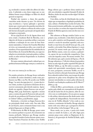 24, recebendo o mesmo soldo dos alferes de infan-            Braga referem que o professor dessa matéria terá
taria. a admissão a esta classe exigia que os can-           sido um eclesiástico espanhol chamado d. João de
didatos fossem moços fidalgos ou filhos de oficial           Medina, titular de uma das escolas régias6 de latim
general ou superior.                                         em Setúbal.
    Pombal não manteve a classe dos guardas-                     Com efeito, na lista de distribuição das escolas
-marinhas senão durante 13 anos. um decreto de               régias que acompanhava a legislação pombalina de
1774 reconheceu a “pouca aplicação e aproveita-              1772, cabiam a Setúbal duas escolas de Latim. nas
mento que a maior parte dos guardas-marinhas [ti-            listas posteriormente publicadas, nas quais figura-
nha mostrado]”, ordenou a reforma de todos os que            vam as escolas e os nomes dos respectivos titulares,
não haviam alcançado a promoção até àquela data e            d. João de Medina aparecia como um dos seus ocu-
extinguiu a corporação.                                      pantes.
    Só em 1779 (Carta de Lei de agosto desse ano)                não sabemos se Bocage estudou Latim na sua
seria criada a academia Real da Marinha, com o               própria casa, recebendo a visita diária do professor
objectivo de formar as marinhas militar e mercante           ou se, pelo contrário, terá frequentado como aluno
mediante a realização de um curso de base forte-             externo a escola do sacerdote espanhol, nela rece-
mente matemática. a classe dos Guardas-Marinhas              bendo as suas horas de aula (6 horas por dia, 3 de
só viria a ser restaurada em 1782, com o total de 48         manhã e 3 de tarde). esta última hipótese é a mais
membros. o seu aquartelamento foi estabelecido na            provável, do mesmo modo que é provável que d.
Sala do Risco do arsenal da Marinha, em cujas ins-           João Medina usasse, como era comum, a palmató-
talações era ministrada a instrução prática e militar,       ria, apesar da sua reconhecida competência. uma
sendo as aulas teóricas frequentadas na academia             coisa não impedia a outra. no mesmo sentido, teó-
da Marinha.4                                                 filo salientou que, após a morte da esposa, o Pai de
    foi neste contexto educacional e cultural que a ex-      Bocage submetera-o “à férula violenta da gramática
periência humana de Bocage começou a construir-se.           latina na aula régia do padre espanhol don João de
                                                             Medina” (idem, p. 15). de todos os modos, o dis-
                                                             cípulo terá aproveitado razoavelmente esses qua-
os anos de formação de Bocage                                tro anos, porquanto, acrescenta teófilo, era tal “a
                                                             força da exclusiva educação humanista que Bocage
os estudos primários de Bocage foram realizados              ficou sabendo traduzir latim, mas incapaz de poder
no âmbito do ensino doméstico, tendo como pro-               apaixonar-se pelas novas disciplinas das ciências
fessores sua Mãe e seu Pai. de acordo com teófilo            naturais introduzidas no ensino pelas reformas de
Braga, “no meio dos jogos pueris (…), junto das ter-         Pombal e nas fundações académicas de d. Maria i”
nas irmãs, recebeu os primeiros elementos de ler e           (idem, p. 15).
escrever unicamente pelo desvelo materno. apren-                 a falta da Mãe e, provavelmente, as suas deslo-
dendo em seguida a língua francesa com seu pai”              cações pela cidade em consequência da frequência
(Braga, 1876, p.13). entretanto, segundo o mesmo             da aula de Latim fora do lar paterno, além do con-
autor, o ensino dos pais do Poeta teria sido precedi-        vívio com os condiscípulos e do seu precoce apego
do pelo de um professor de Primeiras Letras “mui-            à vida militar, determinaram-lhe desde muito cedo
to violento” (idem, p.17) (nemésio, 1943).                   o espírito de independência. Socorrendo-me mais
   entretanto, o tirocínio na língua francesa deve           uma vez de teófilo, faltando “o foco onde se con-
ter principiado desde muito cedo. Sua mãe, filha             centrava o sentimento da família, Bocage adquiriu
de um francês, usava certamente bastas vezes a sua           muito cedo uma soltura que a perspectiva ilusória
própria língua para se dirigir ao filho.                     da vida militar vinha lisongear” (id., p. 15).
   o falecimento da Mãe de Bocage, pouco antes                   desse modo, aos 14 anos, o poeta terá virado
de o menino perfazer os 9 anos5, foi certamente um           costas ao estudo do Latim e, em 1781, fugiu para
trauma profundo. Sabemos que Bocage estudou                  assentar praça como cadete no Regimento de in-
em seguida Gramática Latina durante quatro anos.             fantaria 7, da guarnição de Setúbal (Cidade, 1978,
tanto inocêncio francisco da Silva como teófilo              p. 30).7

20        sísifo 1 | rogério fernandes | bocage e a educação entre dois séculos
 