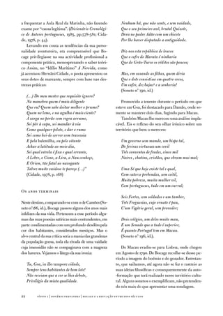 a frequentar a aula Real da Marinha, não fazendo                 Nenhum há, que não conte, e sem vaidade,
exame por “causa legítima”. (Dicionário Cronológi-               Que o seu primeiro avô, brutal Quixote,
co de Autores portugueses, 1985, pp.578-581; Cida-               Dera no padre Adão com um chicote
de, 1978, p. 44).                                                Por lhe haver disputado a antiguidade.
    Levando em conta as tendências da sua perso-
nalidade aventureira, era compreensível que Bo-                  Diz-nos esta república de loucos
cage privilegiasse na sua actividade profissional a              Que o cofre do Marata é ninharia
componente prática, menosprezando o saber teóri-                 Que do Grão-Turco os réditos são poucos;
co assim, no “idílio Marítimo” A Nereida, como
já acentuou Hernâni Cidade, o poeta apresentou os                Mas, em casando as filhas, quem diria
seus dotes de mareante, sempre com base nas des-                 Que o dote consistisse em quatro cocos,
trezas práticas:                                                 Um cafre, dez bajus9 e a senhoria!
                                                                 (Soneto nº 190, id.)
     (…) Do meu mester que requisito ignoro?
     Na manobra quem é mais diligente                            Promovido a tenente durante o período em que
     Que eu? Quem sabe deitar melhor o prumo?                 esteve em Goa, foi destacado para damão, onde so-
     Quem no leme, e na agulha é mais ciente?                 mente se manteve dois dias, fugindo para Macau.
     A carga no porão com regra arrumo,                          também Macau lhe mereceu uma análise impla-
     Sei pôr à capa, sei mandar à via                         cável. eis o reflexo do seu olhar irónico sobre um
     Como qualquer piloto, e dar o rumo                       território que bem o mereceu:
     Sei como hei-de correr com travessia
     E pela balestilha, ou pelo oitante                          Um governo sem mando, um bispo tal,
     Achar a latitude ao meio dia,                               De freiras virtuosas um covil
     Sei qual estrela é fixa e qual errante,                     Três conventos de frades, cinco mil
     A Lebre, o Cisne, a Lira, a Nau conheço,                    Naires , chatins, cristãos, que obram mui mal;
     E Orion, tão fatal ao navegante
     Talvez muito vaidoso te pareço (…)”                         Uma Sé que hoje existe tal e qual,
     (Cidade, 1978, p. 168)                                      Com catorze prebendas, sem ceitil,
                                                                 Muita pobreza, muita mulher vil,
                                                                 Cem portugueses, tudo em um curral;
os anos terminais
                                                                 Seis Fortes, cem soldados e um tambor,
neste destino, comparando-se com o de Camões (So-                Três Freguesias, cujo ornato é pau,
neto nº186, id.), Bocage passou alguns dos anos mais             C’um Vigário geral, sem provedor;
infelizes da sua vida. Pertencem a esse período algu-
mas das suas poesias satíricas mais contundentes, em             Dois colégios, um deles muito mau,
parte condimentadas com um profundo desdém pela                  E um Senado que a tudo é superior,
cor dos habitantes, considerados mestiços. Mas o                 É quanto Portugal tem em Macau.
alvo central da sua crítica seria a mania das grandezas          (Soneto nº 196, id.).
da população goesa, toda ela eivada de uma vaidade
cuja imensidão não se compaginava com a magreza                   de Macau evadiu-se para Lisboa, onde chegou
dos haveres. vejamos o látego da sua ironia:                  em agosto de 1790. de Bocage recolhe-se desse pe-
                                                              ríodo a imagem do boémio e do gozador. entretan-
     Tu, Goa, in illo tempore cidade,                         to, que saibamos, até agora não se fez o rastreio as
     Sempre tens habitantes de bom lote!                      suas ideias filosóficas e consequentemente da auto-
     Não receiam que a cor se lhes debote,                    -formação que terá realizado nesse território cultu-
     Privilégio da mista qualidade.                           ral. alguns sonetos o exemplificam, não pretenden-
                                                              do nós mais do que apresentar uma sondagem.

22         sísifo 1 | rogério fernandes | bocage e a educação entre dois séculos
 