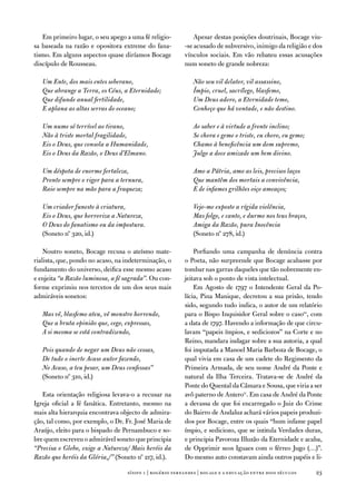em primeiro lugar, o seu apego a uma fé religio-          apesar destas posições doutrinais, Bocage viu-
sa baseada na razão e opositora extreme do fana-         -se acusado de subversivo, inimigo da religião e dos
tismo. em alguns aspectos quase diríamos Bocage          vínculos sociais. em vão rebateu essas acusações
discípulo de Rousseau.                                   num soneto de grande nobreza:

   Um Ente, dos mais entes soberano,                        Não sou vil delator, vil assassino,
   Que abrange a Terra, os Céus, a Eternidade;              Ímpio, cruel, sacrílego, blasfemo,
   Que difunde anual fertilidade,                           Um Deus adoro, a Eternidade temo,
   E aplana as altas serras do oceano;                      Conheço que há vontade, e não destino.

   Um nume só terrível ao tirano,                           Ao saber e à virtude a fronte inclino;
   Não à triste mortal fragilidade,                         Se chora e geme o triste, eu choro, eu gemo;
   Eis o Deus, que consola a Humanidade,                    Chamo à beneficência um dom supremo,
   Eis o Deus da Razão, o Deus d’Elmano.                    Julgo a doce amizade um bem divino.

   Um déspota de enorme fortaleza,                          Amo a Pátria, amo as leis, precisos laços
   Pronto sempre o rigor para a ternura,                    Que mantêm dos mortais a convivência,
   Raio sempre na mão para a fraqueza;                      E de infames grilhões oiço ameaços;

   Um criador funesto à criatura,                           Vejo-me exposto a rígida violência,
   Eis o Deus, que horroriza a Natureza,                    Mas folgo, e canto, e durmo nos teus braços,
   O Deus do fanatismo ou da impostura.                     Amiga da Razão, pura Inocência
   (Soneto nº 320, id.)                                     (Soneto nº 278, id.)

    noutro soneto, Bocage recusa o ateísmo mate-             Porfiando uma campanha de denúncia contra
rialista, que, pondo no acaso, na indeterminação, o      o Poeta, não surpreende que Bocage acabasse por
fundamento do universo, deifica esse mesmo acaso         tombar nas garras daqueles que tão nobremente en-
e enjeita “a Razão luminosa, a fé sagrada”. ou con-      jeitava sob o ponto de vista intelectual.
forme exprimiu nos tercetos de um dos seus mais              em agosto de 1797 o intendente Geral da Po-
admiráveis sonetos:                                      lícia, Pina Manique, decretou a sua prisão, tendo
                                                         sido, segundo tudo indica, o autor de um relatório
   Mas vê, blasfemo ateu, vê monstro horrendo,           para o Bispo inquisidor Geral sobre o caso10, com
   Que a bruta opinião que, cego, expressas,             a data de 1797. Havendo a informação de que circu-
   A si mesma se está contradizendo,                     lavam “papeis ímpios, e sediciozos” na Corte e no
                                                         Reino, mandara indagar sobre a sua autoria, a qual
   Pois quando de negar um Deus não cessas,              foi imputada a Manoel Maria Barboza de Bocage, o
   De tudo o inerte Acaso autor fazendo,                 qual vivia em casa de um cadete do Regimento da
   No Acaso, a teu pesar, um Deus confessas”             Primeira armada, de seu nome andré da Ponte e
   (Soneto nº 310, id.)                                  natural da ilha terceira. tratava-se de andré da
                                                         Ponte do Quental da Câmara e Sousa, que viria a ser
   esta orientação religiosa levava-o a recusar na       avô paterno de antero11. em casa de andré da Ponte
igreja oficial a fé fanática. entretanto, mesmo na       a devassa de que foi encarregado o Juiz do Crime
mais alta hierarquia encontrava objecto de admira-       do Bairro de andaluz achará vários papeis produzi-
ção, tal como, por exemplo, o dr. fr. José Maria de      dos por Bocage, entre os quais “hum infame papel
araújo, eleito para o bispado de Pernambuco e so-        ímpio, e sediciozo, que se intitula verdades duras,
bre quem escreveu o admirável soneto que principia       e principia Pavoroza illuzão da eternidade e acaba,
“Precisa o Globo, exige a Natureza/ Mais heróis da       de opprimir seos iguaes com o férreo Jugo (…)”.
Razão que heróis da Glória,/” (Soneto nº 217, id.).      do mesmo auto constavam ainda outros papéis e li-

                                  sísifo 1 | rogério fernandes | bocage e a educação entre dois séculos    23
 