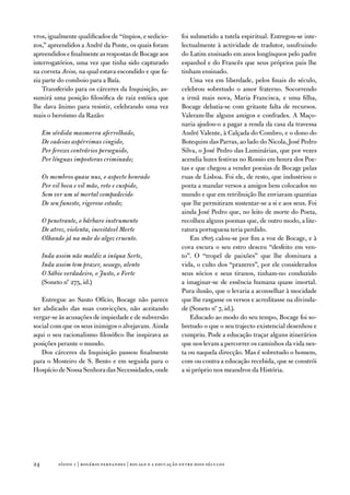 vros, igualmente qualificados de “ímpios, e sedicio-          foi submetido a tutela espiritual. entregou-se inte-
zos,” apreendidos a andré da Ponte, os quais foram            lectualmente à actividade de tradutor, usufruindo
apreendidos e finalmente as respostas de Bocage aos           do Latim ensinado em anos longínquos pelo padre
interrogatórios, uma vez que tinha sido capturado             espanhol e do francês que seus próprios pais lhe
na corveta Aviso, na qual estava escondido e que fa-          tinham ensinado.
zia parte do comboio para a Baía.                                 uma vez em liberdade, pelos finais do século,
    transferido para os cárceres da inquisição, as-           celebrou sobretudo o amor fraterno. Socorrendo
sumirá uma posição filosófica de raiz estóica que             a irmã mais nova, Maria francisca, e uma filha,
lhe dava ânimo para resistir, celebrando uma vez              Bocage debatia-se com gritante falta de recursos.
mais o heroísmo da Razão:                                     valeram-lhe alguns amigos e confrades. a Maço-
                                                              naria ajudou-o a pagar a renda da casa da travessa
     Em sórdida masmorra aferrolhado,                         andré valente, à Calçada do Combro, e o dono do
     De cadeias aspérrimas cingido,                           Botequim das Parras, ao lado do nicola, José Pedro
     Por ferozes contrários perseguido,                       Silva, o José Pedro das Luminárias, que por vezes
     Por línguas impostoras criminado;                        acendia luzes festivas no Rossio em honra dos Poe-
                                                              tas e que chegou a vender poesias de Bocage pelas
     Os membros quase nus, o aspecto honrado                  ruas de Lisboa. foi ele, de resto, que industriou o
     Por vil boca e vil mão, roto e cuspido,                  poeta a mandar versos a amigos bem colocados no
     Sem ver um só mortal compadecido                         mundo e que em retribuição lhe enviavam quantias
     De seu funesto, rigoroso estado;                         que lhe permitiram sustentar-se a si e aos seus. foi
                                                              ainda José Pedro que, no leito de morte do Poeta,
     O penetrante, o bárbaro instrumento                      recolheu alguns poemas que, de outro modo, a lite-
     De atroz, violenta, inevitável Morte                     ratura portuguesa teria perdido.
     Olhando já na mão do algoz cruento.                          em 1805 calou-se por fim a voz de Bocage, e à
                                                              cova escura o seu estro desceu “desfeito em ven-
     Inda assim não maldiz a iníqua Sorte,                    to”. o “tropel de paixões” que lhe dominara a
     Inda assim tem prazer, sossego, alento                   vida, o culto dos “prazeres”, por ele considerados
     O Sábio verdadeiro, o Justo, o Forte                     seus sócios e seus tiranos, tinham-no conduzido
     (Soneto nº 275, id.)                                     a imaginar-se de essência humana quase imortal.
                                                              Pura ilusão, que o levaria a aconselhar à mocidade
   entregue ao Santo ofício, Bocage não parece                que lhe rasgasse os versos e acreditasse na divinda-
ter abdicado das suas convicções, não aceitando               de (Soneto nº 7, id.).
vergar-se às acusações de impiedade e de subversão                educado ao modo do seu tempo, Bocage foi so-
social com que os seus inimigos o alvejavam. ainda            bretudo o que o seu trajecto existencial desenhou e
aqui o seu racionalismo filosófico lhe inspirava as           cumpriu. Pode a educação traçar alguns itinerários
posições perante o mundo.                                     que nos levam a percorrer os caminhos da vida nes-
   dos cárceres da inquisição passou finalmente               ta ou naquela direcção. Mas é sobretudo o homem,
para o Mosteiro de S. Bento e em seguida para o               com ou contra a educação recebida, que se constrói
Hospício de nossa Senhora das necessidades, onde              a si próprio nos meandros da História.




24         sísifo 1 | rogério fernandes | bocage e a educação entre dois séculos
 