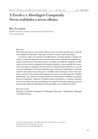 s í s i f o / r e v i s t a d e c i ê n c i a s d a e d u c a ç ã o · n .º 1 · s e t / d e z 0 6       i s s n 1 6 46 - 4 9 9 0


a escola e a abordagem Comparada.
novas realidades e novos olhares

Rui Canário
faculdade de Psicologia e de Ciências da educação da universidade de Lisboa
rui.f.canario@netcabo.pt




            Resumo:
            neste texto procede-se a uma síntese reflexiva sobre as grandes questões que se colocam
            à investigação em educação comparada, com base em quatro tópicos principais:
                o primeiro tópico diz respeito às transformações, ocorridas durante as últimas dé-
            cadas, no campo da educação, decorrentes de um processo acelerado de integração eco-
            nómica supranacional. É possível verificar, com base em evidências empíricas, modifi-
            cações nos processos de regulação dos sistemas educativos, como resultado de um pro-
            cesso mais largo de regulação transnacional. um segundo tópico relaciona-se com um
            crescente esbatimento de fronteiras (institucionais, temporais, etárias) entre a educação
            escolar e não escolar, entre a educação e o trabalho, entre a educação e o lazer. o terceiro
            tópico assinala as repercussões das mudanças em curso na recomposição das “famílias
            profissionais” que operam no campo educativo, com particular incidência na profissão
            docente. finalmente, retiram-se conclusões sobre a pertinência e eventuais caminhos
            de uma necessária renovação metodológica do campo da educação comparada, que tem
            permanecido refém da materialidade do estado-nação como unidade de análise.

            Palavras-chave:
            educação Comparada, Regulação da educação, educação e Globalização, educação
            e Profissão docente.




            Canário, Rui (2006). a escola e a abordagem Comparada. novas realidades e novos olhares.
            Sísifo. Revista de Ciências da Educação, 1, pp. 27-36.
            Consultado em [mês, ano] em http://sisifo.fpce.ul.pt


                                                                                                                            27
 