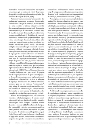 eleitorado e o mercado internacional de capitais,           económicas e políticas não é obra do acaso e está
procurando agir no sentido de extrair do processo           longe de ser algo de superficial, antes corresponden-
democrático políticas conformes às exigências dos           do a uma “rede estreita que abrange todos os níveis
mercados (Crough  Streeck, 1996).                          da educação, mesmo os mais elevados” (p. 182).
    as transformações que sumariamente refiro têm               a emergência de um processo de regulação trans-
implicações importantes no campo da educação.               nacional dos sistemas educativos não pode ser com-
está em causa a criação de uma nova ordem que alte-         preendida se a dissociarmos do recuo político do es-
ra e torna obsoletos os sistemas educativos concebi-        tado-nação, cuja existência é parcialmente conflitual
dos num quadro estritamente nacional. as suas mis-          e se institui como um obstáculo à afirmação plena de
sões de reprodução de uma cultura e de uma força            uma “educação sem fronteiras”, concretizada num
de trabalho nacionais deixam de fazer sentido numa          “comércio mundial de serviços educativos”, como
perspectiva globalizada. a finalidade de construir          sustenta Martin Lawn (2005): “a construção do es-
uma coesão nacional cede progressivamente lugar             paço educativo europeu (…) transformou-se numa
a uma subordinação funcional das políticas edu-             expressão simbólica de legitimação do poder do ca-
cativas aos imperativos de carácter económico ine-          pital, libertado dos limites do estado-nação” (p.46).
rentes a um mercado global e único. Com base em             no plano nacional, a mercantilização da educação
múltiplos estudos de educação comparada é possível          exprime-se, quer pela adopção, por parte dos siste-
afirmar a evidência empírica da existência de uma           mas públicos, de modalidades de gestão próximas
convergência nas modificações observáveis ao nível          dos critérios empresariais (importância crescente
da regulação dos sistemas educativos nos diferentes         do designado “new public management”), quer pela
países e que resulta da emergência de um processo           instituição de mecanismos de “quasi-mercado”, tra-
mais largo de “regulação transnacional” (Barroso,           duzidos na concorrência entre estabelecimentos de
2005a). Seguindo este autor, é possível colocar em          ensino, acompanhada por modalidades de segrega-
evidência o papel fulcral desempenhado, neste pro-          ção escolar, por via de escolhas parentais e de meca-
cesso de regulação transnacional, por organismos            nismos de selecção dos alunos, ou pela atribuição a
supranacionais (Banco Mundial, fundo Monetário              entidades privadas da prestação de serviços educati-
internacional, oCde, unesco, Comissão europeia,             vos até agora internos aos serviços públicos. a influ-
Conselho da europa, etc.) que, através de progra-           ência dos organismos supranacionais na definição e
mas de cooperação técnica, de apoio à investigação e        uniformização de políticas exerce-se, em larga medi-
ao desenvolvimento, sugerem ou impõem, de modo              da, através de mecanismos de financiamento, segun-
uniformizado, diagnósticos, técnicas e soluções.            do uma lógica de “programas” de “livre” e “voluntá-
a regulação transnacional das políticas educativas          ria” adesão (mobilidade de estudantes e professores,
opera-se, quer por um efeito de “contaminação”,             equivalências de diplomas) que concorrem decisiva-
entre países, de conceitos, políticas e medidas, quer       mente, segundo antónio nóvoa (2005b), para a con-
por um efeito de “externalização”, em que as medi-          solidação de um “mercado mundial da educação”.
das tomadas ao nível nacional são legitimadas pelos             a dificuldade em compreender os novos modos
exemplos do exterior (Barroso, 2005a, pp. 153/155).         de regulação que estão a ser postos em prática está
    Ronald Sultana (2005) sublinha, de forma con-           na origem do surgimento e sucesso de um novo vo-
vincente, a influência de grupos de pressão econó-          cábulo, ao mesmo tempo vago e polissémico, que
mica em iniciativas e decisões de política educativa        designa o processo de construção de novas regras
tomadas pela união europeia. Refere-se, nomea-              do jogo que, na ausência de um sistema mundial de
damente, o caso da eRt (Mesa Redonda europeia               decisão claro e legitimado belisca as regras clássi-
dos industriais), cujos documentos programáticos            cas do direito internacional. Refiro-me à palavra
sobre políticas educativas precederam de perto              “gouvernance”. a sua emergência está associada
documentos de idêntico conteúdo publicados pela             à erosão política do estado-nação, concomitante
união europeia (é o caso do famoso Livro Branco             com a ausência de mandatos legítimos de orga-
de 1995). Para Sultana, a similitude e a coincidência       nismos supranacionais, de grandes empresas e de
temporal das agendas educativas destas instâncias           organizações não governamentais que estabelecem

30       sísifo 1 | rui canário | a escola e a abordagem compar ada
 