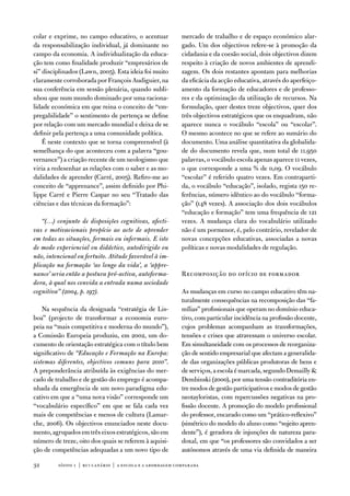 colar e exprime, no campo educativo, o acentuar             mercado de trabalho e de espaço económico alar-
da responsabilização individual, já dominante no            gado. um dos objectivos refere-se à promoção da
campo da economia. a individualização da educa-             cidadania e da coesão social, dois objectivos dizem
ção tem como finalidade produzir “empresários de            respeito à criação de novos ambientes de aprendi-
si” disciplinados (Lawn, 2005). esta ideia foi muito        zagem. os dois restantes apontam para melhorias
claramente corroborada por françois audiguier, na           da eficácia da acção educativa, através do aperfeiço-
sua conferência em sessão plenária, quando subli-           amento da formação de educadores e de professo-
nhou que num mundo dominado por uma raciona-                res e da optimização da utilização de recursos. na
lidade económica em que reina o conceito de “em-            formulação, quer destes treze objectivos, quer dos
pregabilidade” o sentimento de pertença se define           três objectivos estratégicos que os enquadram, não
por relação com um mercado mundial e deixa de se            aparece nunca o vocábulo “escola” ou “escolar”.
definir pela pertença a uma comunidade política.            o mesmo acontece no que se refere ao sumário do
    É neste contexto que se torna compreensível (à          documento. uma análise quantitativa da globalida-
semelhança do que aconteceu com a palavra “gou-             de do documento revela que, num total de 11.950
vernance”) a criação recente de um neologismo que           palavras, o vocábulo escola apenas aparece 11 vezes,
viria a redesenhar as relações com o saber e as mo-         o que corresponde a uma % de 0,09. o vocábulo
dalidades de aprender (Carré, 2005). Refiro-me ao           “escolar” é referido quatro vezes. em contraparti-
conceito de “apprenance”, assim definido por Phi-           da, o vocábulo “educação”, isolado, regista 150 re-
lippe Carré e Pierre Caspar no seu “tratado das             ferências, número idêntico ao do vocábulo “forma-
ciências e das técnicas da formação”:                       ção” (148 vezes). a associação dos dois vocábulos
                                                            “educação e formação” tem uma frequência de 121
   “(…) conjunto de disposições cognitivas, afecti-         vezes. a mudança clara do vocabulário utilizado
vas e motivacionais propício ao acto de aprender            não é um pormenor, é, pelo contrário, revelador de
em todas as situações, formais ou informais. E isto         novas concepções educativas, associadas a novas
de modo experiencial ou didáctico, autodirigido ou          políticas e novas modalidades de regulação.
não, intencional ou fortuito. Atitude favorável à im-
plicação na formação ‘ao longo da vida’, a ‘appre-
nance’ seria então a postura pró-activa, autoforma-         Recomposição do ofício de formador
dora, à qual nos convida a entrada numa sociedade
cognitiva” (2004, p. 197).                                  as mudanças em curso no campo educativo têm na-
                                                            turalmente consequências na recomposição das “fa-
    na sequência da designada “estratégia de Lis-           mílias” profissionais que operam no domínio educa-
boa” (projecto de transformar a economia euro-              tivo, com particular incidência na profissão docente,
peia na “mais competitiva e moderna do mundo”),             cujos problemas acompanham as transformações,
a Comissão europeia produziu, em 2002, um do-               tensões e crises que atravessam o universo escolar.
cumento de orientação estratégica com o título bem          em simultaneidade com os processos de reorganiza-
significativo de “Educação e Formação na Europa:            ção de sentido empresarial que afectam a generalida-
sistemas diferentes, objectivos comuns para 2010”.          de das organizações públicas produtoras de bens e
a preponderância atribuída às exigências do mer-            de serviços, a escola é marcada, segundo demailly 
cado de trabalho e de gestão do emprego é acompa-           dembinski (2000), por uma tensão contraditória en-
nhada da emergência de um novo paradigma edu-               tre modos de gestão participativos e modos de gestão
cativo em que a “uma nova visão” corresponde um             neotayloristas, com repercussões negativas na pro-
“vocabulário específico” em que se fala cada vez            fissão docente. a promoção do modelo profissional
mais de competências e menos de cultura (Lamar-             do professor, encarado como um “prático-reflexivo”
che, 2006). os objectivos enunciados neste docu-            (simétrico do modelo do aluno como “sujeito apren-
mento, agrupados em três eixos estratégicos, são em         dente”), é geradora de injunções de natureza para-
número de treze, oito dos quais se referem à aquisi-        doxal, em que “os professores são convidados a ser
ção de competências adequadas a um novo tipo de             autónomos através de uma via definida de maneira

32       sísifo 1 | rui canário | a escola e a abordagem compar ada
 