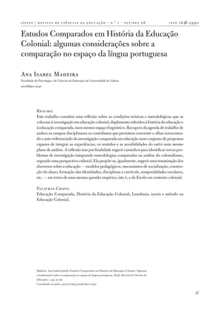 s í s i f o / r e v i s t a d e c i ê n c i a s d a e d u c a ç ã o · n .º 1 · s e t / d e z 0 6              i s s n 1 6 46 ‑ 4 9 9 0


Estudos Comparados em História da Educação
Colonial: algumas considerações sobre a
comparação no espaço da língua portuguesa

Ana Isabel Madeira
Faculdade de Psicologia e de Ciências da Educação da Universidade de Lisboa
aicm@fpce.ul.pt




            Resumo:
            Este trabalho constitui uma reflexão sobre as condições teóricas e metodológicas que se
            colocam à investigação em educação colonial, duplamente referidos à história da educação e
            à educação comparada, num mesmo espaço linguístico. Recupera da agenda de trabalho de
            ambos os campos disciplinares os contributos que permitem converter o olhar eurocentra‑
            do e auto‑referenciado da investigação comparada em educação num conjunto de propostas
            capazes de integrar as experiências, os sentidos e as sensibilidades do outro num mesmo
            plano de análise. A reflexão tem por finalidade sugerir caminhos para identificar novos pro‑
            blemas de investigação integrando metodologias comparadas na análise do colonialismo,
            segundo uma perspectiva cultural. Ela propõe‑se, igualmente, sugerir uma tematização dos
            discursos sobre a educação — modelos pedagógicos, mecanismos de socialização, constru‑
            ção do aluno, formação das identidades, disciplinas e currículo, temporalidades escolares,
            etc. — em torno de uma mesma questão empírica, isto é, a da Escola em contexto colonial.

            Palavras‑Chave:
            Educação Comparada, História da Educação Colonial, Lusofonia, teoria e método na
            Educação Colonial.




            Madeira, Ana Isabel (2006). Estudos Comparados em História da Educação Colonial. Algumas
            considerações sobre a comparação no espaço da língua portuguesa. Sísifo. Revista de Ciências da
            Educação, 1, pp. 37­‑56.
            Consultado em [mês, ano] em http://sisifo.fpce.ul.pt

                                                                                                                                   37
 