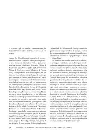 A reconciliação da história com a comparação:               Universidade de Lisboa na rede Prestige, constituiu
novos cenários para a história da educação co‑              igualmente uma oportunidade de alargar a análise
lonial                                                      dos processos de desenvolvimento do modelo esco‑
                                                            lar ao mundo lusófono no espaço Portugal — Brasil
Apesar das dificuldades de integração da perspec‑           — Moçambique2.
tiva histórica no campo da educação comparada1,                 No domínio dos estudos em educação colonial,
o facto é que esta última tem vindo a ganhar ter‑           os principais contributos têm dado origem à reali‑
reno na área da História da Educação (Nóvoa                zação de teses de mestrado com origem em diversos
Popkewitz, 1992; Nóvoa, 1995a, 1998, 2000 e 2001;           campos disciplinares (Paulo, 1992; Castelo, 1998;
Nóvoa  Schriewer, 2000; Schriewer  Nóvoa,                 Jerónimo, 2000) contribuindo para assinalar, pela
2001). Acompanhada, neste novo ímpeto, por um               sua pertinência científica, um campo de investiga‑
interesse renovado da antropologia e da sociologia          ção que está quase inteiramente por construir em
pela comparação (Santos, 2002; Bastos et al., 2002),        Portugal. Isto apesar das recentes obras colectivas
a investigação comparada em história da educação            que têm vindo a ser publicadas no âmbito dos es‑
tem vindo a interessar um cada vez maior número             tudos sobre a expansão portuguesa — com origem
de investigadores portugueses (Carvalho, 2000;              no campo da história económica e social, da socio‑
Carvalho  Cordeiro, 2002; Correia  Silva, 2002;           logia ou da antropologia —, em que se torna evi‑
Correia  Silva, 2003; Rufino et al., 2003; Correia         dente a tentativa cruzar cada vez mais intensamen‑
 Gallego, 2004; Nóvoa et al., 2002 e 2003; Madei‑          te os estudos sobre o colonialismo com a história
ra, 2003 e 2005). A produção escrita tem sobretudo          da educação colonial (Bethencourt  Chaudhu‑
resultado da participação da comunidade científica          ri, 1998; Bastos et al., 2002; Ramalho  Ribeiro,
portuguesa em encontros nacionais e internacio‑             2002). Quanto ao Brasil, as considerações expres‑
nais, dinâmica que se deve em grande parte à cola‑          sas pelos(as) investigadores(as) do campo educati‑
boração estabelecida entre a Secção de História da          vo têm assinalado uma fértil produção académica
Educação da Sociedade Portuguesa de Ciências da             no âmbito da história da educação brasileira, uti‑
Educação e as sociedades de História de Educação            lizando enquadramentos teóricos próximos das
brasileira e espanhola, assim como com algumas              abordagens da história cultural. Menos expressiva
das suas congéneres europeias (Nóvoa  Berrio,              tem sido, no entanto, a presença do colonial nos es‑
1993; Nóvoa, 1995a; Nóvoa et al., 1996; Fernandes           tudos de história da educação que está ainda longe
 Adão, 1998; Catani, 2000; Nóvoa  Schriewer,              de figurar como uma área de estudos privilegiada
2000; Veiga  Pintassilgo, 2000; Xavier, 2001). A           pelos(as) historiadores(as) brasileiros(as)3.
participação de uma equipa de investigadores da

38       sísifo 1 | ana isabel madeir a | estudos compar ados em história da educação colonial
 