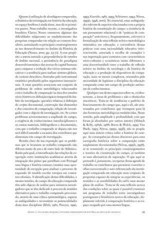 Quanto à utilização de abordagens comparadas,           1993; Garrido, 1987­, 1993; Schriewer, 1993; Nóvoa,
a dinâmica da investigação em história da educação          1995b, 1998, 2001). No essencial, estas ambiguida‑
no espaço lusófono é ainda ténue, mas dá os primei‑         des relevam de aspectos relacionados com a própria
ros passos. Num trabalho recente, a investigadora           história de constituição do campo: a existência de
brasileira Clarice Nunes enumerou algumas das               um pensamento relacional e de “práticas de com‑
dificuldades subjacentes ao estabelecimento das             paração” anteriores e, frequentemente, exteriores à
pesquisas comparadas em relação ao contexto bra‑            formalização de uma reflexão teórico‑metodológica
sileiro, assinalando os principais constrangimentos         sistemática em educação; a coexistência dessas
ao seu desenvolvimento no âmbito da História da             práticas com uma racionalidade educativa inter‑
Educação (Nunes, 2001, pp. 53‑7­1). A esse propó‑           vencionista, associada à recolha de exemplos e
sito a autora assinala a preponderância de estudos          sua importação para contextos com características
de âmbito nacional, a persistência do paradigma             sócio‑culturais e económicas muito diferentes; e
desenvolvimentista e das teorias do capital humano          uma descontinuidade entre o trabalho de reflexão
para comparar a evolução dos vários sistemas edu‑           teórico no âmbito da sociologia e da história da
cativos e a tendência para realizar sínteses globais,       educação e a produção de dispositivos de compa‑
de carácter descritivo, ilustradas pelo instrumental        ração, mais ou menos complexos, orientados pela
estatístico produzido pelos organismos internacio‑          necessidade de legitimar a disciplina da educação
nais. A estas questões acrescenta um conjunto de            comparada como um campo de produção autóno‑
problemas de ordem metodológica relacionados                mo de conhecimentos.
com o trabalho de comparação na área dos estudos                Qualquer um destes aspectos refere‑se, eviden‑
sócio‑históricos: definição espácio‑temporal do âm‑         temente, a áreas de problemas e não a obstáculos
bito da investigação, questões relativas à definição        sincréticos. Trata‑se de tendências e padrões de
do corpus documental, construção das dimensões              funcionamento do campo que, aqui e ali, são atra‑
e dos conceitos de comparação, relação do investi‑          vessados por contributos que irrompem para lá
gador com o objecto de investigação, etc. Se a estes        das fronteiras metodológicas estabelecidas. Neste
problemas acrescentarmos a amplitude do campo,              sentido, pela amplitude e profundidade com que
a exigência de conhecimentos interdisciplinares e           foram já abordados por outros autores (Altbach
os custos materiais, bibliográficos e documentais,           Kelly, 1982b, 1986; Burns  Welch, 1992; Van
com que o trabalho comparado se depara não nos              Daele, 1993; Nóvoa, 1995a, 1998), não se propõe
será difícil entender a escassez dos contributos que        aqui uma síntese crítica sobre a história do cam‑
alimentam este campo de investigação.                       po. As consequências desses discursos para uma
    Resulta claro da sua exposição que os proble‑           cartografia histórica sobre a comparação estão
mas que se levantam ao trabalho comparado não               amplamente documentadas (Nóvoa, 1995b, 1998),
diferem muito de um e de outro lado do Atlântico.           aí se resumindo os principais constrangimentos
Razão pela qual, a intensificação das relações de co‑       e tensões da constituição do campo, aí também
operação entre instituições académicas através da           as suas alternativas de superação. O que aqui se
integração dos países que partilham com Portugal            pretende é, justamente, recuperar dessa agenda de
uma língua e história comuns constitui uma opor‑            trabalho os contributos que permitem converter o
tunidade de excepção para analisar o processo de            olhar eurocentrado e auto‑referenciado da investi‑
expansão do modelo escolar europeu em contex‑               gação comparada em educação num conjunto de
tos coloniais. A identificação destas dificuldades, e       propostas capazes de integrar as experiências, os
mesmo tensões, do campo da educação comparada               sentidos e as sensibilidades do outro num mesmo
têm sido objecto de análise para inúmeros investi‑          plano de análise. Trata‑se de uma reflexão acerca
gadores que se têm dedicado à procura de sentidos           das condições sobre as quais é possível construir
alternativos para o trabalho comparado procuran‑            um programa de trabalho entre investigadores
do, através de uma crítica epistemológica, superar          portugueses e brasileiros acerca da educação, du‑
as ambiguidades e reconstituir as potencialidades           plamente referido à comparação histórica e ao es‑
desta área disciplinar (Khôi, 1981; Pereyra, 1990,          paço ocupado por uma mesma língua.

          sísifo 1 | ana isabel madeir a | estudos compar ados em história da educação colonial             39
 
