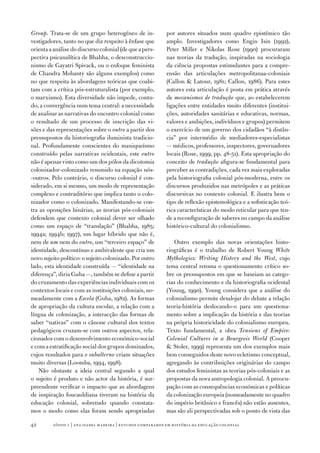 Group. Trata‑se de um grupo heterogéneo de in‑              por autores situados num quadro epistémico tão
vestigadores, tanto no que diz respeito à ênfase que        amplo. Investigadores como Engin Isin (1992),
orienta a análise do discurso colonial (de que a pers‑      Peter Miller e Nikolas Rose (1990) procuraram
pectiva psicanalítica de Bhabha, o desconstruccio‑          nas teorias da tradução, inspiradas na sociologia
nismo de Gayatri Spivack, ou o enfoque feminista            da ciência propostas estimulantes para a compre‑
de Chandra Mohanty são alguns exemplos) como                ensão das articulações metropolitanaa‑coloniais
no que respeita às abordagens teóricas que coabi‑           (Callon  Latour, 1981; Callon, 1986). Para estes
tam com a crítica pós‑estruturalista (por exemplo,          autores esta articulação é posta em prática através
o marxismo). Esta diversidade não impede, contu‑            de mecanismos de tradução que, ao estabelecerem
do, a convergência num tema central: a necessidade          ligações entre entidades muito diferentes (institui‑
de analisar as narrativas do encontro colonial como         ções, autoridades sanitárias e educativas, normas,
o resultado de um processo de inscrição das vi‑             valores e ambições, indivíduos e grupos) permitem
sões e das representações sobre o outro a partir dos        o exercício de um governo dos cidadãos “à distân‑
pressupostos da historiografia iluminista tradicio‑         cia” por intermédio de mediadores‑especialistas
nal. Profundamente conscientes do maniqueísmo               — médicos, professores, inspectores, governadores
construído pelas narrativas ocidentais, este outro          locais (Rose, 1999, pp. 48‑51). Esta apropriação do
não é apenas visto como um dos pólos da dicotomia           conceito de tradução afigura‑se fundamental para
colonizador‑colonizado resumido na equação nós‑             perceber as contradições, cada vez mais exploradas
‑outros. Pelo contrário, o discurso colonial é con‑         pela historiografia colonial pós‑moderna, entre os
siderado, em si mesmo, um modo de representação             discursos produzidos nas metrópoles e as práticas
complexo e contraditório que implica tanto o colo‑          discursivas no contexto colonial. E ilustra bem o
nizador como o colonizado. Manifestando‑se con‑             tipo de reflexão epistemológica e a sofisticação teó‑
tra as oposições binárias, as teorias pós‑coloniais         rica características do modo reticular para que ten‑
defendem que contexto colonial dever ser olhado             de a reconfiguração de saberes no campo da análise
como um espaço de “translação” (Bhabha, 1985;               histórico‑cultural do colonialismo.
1994a; 1994b; 1997­), um lugar híbrido que não é,
nem de um nem do outro, um “terceiro espaço” de                Outro exemplo das novas orientações histo‑
identidade, descontínuo e ambivalente que cria um           riográficas é o trabalho de Robert Young White
novo sujeito político: o sujeito colonizado. Por outro      Mythologies: Writing History and the West, cujo
lado, esta identidade construída — “identidade na           tema central retoma o questionamento crítico so‑
diferença”, diria Guha —, também se define a partir         bre os pressupostos em que se baseiam as catego‑
do cruzamento das experiências individuais com os           rias do conhecimento e da historiografia ocidental
contextos locais e com as instituições coloniais, no‑       (Young, 1990). Young considera que a análise do
meadamente com a Escola (Guha, 1982). As formas             colonialismo permite desalojar do debate a relação
de apropriação da cultura escolar, a relação com a          teoria‑história deslocando‑o para um questiona‑
língua de colonização, a interacção das formas de           mento sobre a implicação da história e das teorias
saber “nativas” com o cânone cultural dos textos            na própria historicidade do colonialismo europeu.
pedagógicos cruzam‑se com outros aspectos, rela‑            Texto fundamental, a obra Tensions of Empire:
cionados com o desenvolvimento económico‑social             Colonial Cultures in a Bourgeois World (Cooper
e com a estratificação social dos grupos dominados,          Stoler, 1999) representa um dos exemplos mais
cujos resultados para o subalterno criam situações          bem conseguidos deste novo ecletismo conceptual,
muito diversas (Loomba, 1994, 1998).                        agregando às contribuições originárias do campo
   Não obstante a ideia central segundo a qual              dos estudos feministas as teorias pós‑coloniais e as
o sujeito é produto e não actor da história, é sur‑         propostas da nova antropologia colonial. A preocu‑
preendente verificar o impacto que as abordagens            pação com as consequências económicas e políticas
de inspiração foucauldiana tiveram na história da           da colonização europeia (nomeadamente no quadro
educação colonial, sobretudo quando constata‑               do império britânico e francês) não estão ausentes,
mos o modo como elas foram sendo apropriadas                mas são ali perspectivadas sob o ponto de vista das

42       sísifo 1 | ana isabel madeir a | estudos compar ados em história da educação colonial
 