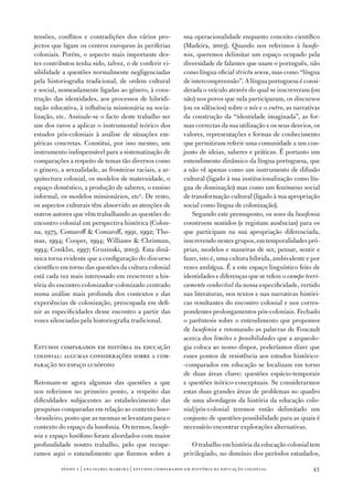 tensões, conflitos e contradições dos vários pro‑           sua operacionalidade enquanto conceito científico
jectos que ligam os centros europeus às periferias          (Madeira, 2003). Quando nos referimos à lusofo‑
coloniais. Porém, o aspecto mais importante des‑            nia, queremos delimitar um espaço ocupado pela
tes contributos tenha sido, talvez, o de conferir vi‑       diversidade de falantes que usam o português, não
sibilidade a questões normalmente negligenciadas            como língua oficial strictu sensu, mas como “língua
pela historiografia tradicional, de ordem cultural          de intercompreensão”. A língua portuguesa é consi‑
e social, nomeadamente ligadas ao género, à cons‑           derada o veículo através do qual se inscreveram (ou
trução das identidades, aos processos de hibridi‑           não) nos povos que nela participaram, os discursos
zação educativa, à influência missionária na socia‑         (ou os silêncios) sobre o nós e o outro, as narrativas
lização, etc. Assinale‑se o facto deste trabalho ser        da construção da “identidade imaginada”, as for‑
um dos raros a aplicar o instrumental teórico dos           mas correctas da sua utilização e os seus desvios, os
estudos pós‑coloniais à análise de situações em‑            valores, representações e formas de conhecimento
píricas concretas. Constitui, por isso mesmo, um            que permitiram referir uma comunidade a um con‑
instrumento indispensável para a sistematização de          junto de ideias, saberes e práticas. É portanto um
comparações a respeito de temas tão diversos como           entendimento dinâmico da língua portuguesa, que
o género, a sexualidade, as fronteiras raciais, a ar‑       a não vê apenas como um instrumento de difusão
quitectura colonial, os modelos de maternidade, o           cultural (ligado à sua institucionalização como lín‑
espaço doméstico, a produção de saberes, o ensino           gua de dominação) mas como um fenómeno social
informal, os modelos missionários, etc5. De resto,          de transformação cultural (ligado à sua apropriação
os aspectos culturais têm absorvido as atenções de          social como língua de colonização).
outros autores que vêm trabalhando as questões do              Segundo este pressuposto, os sons da lusofonia
encontro colonial em perspectiva histórica (Colon‑          constroem sentidos (e registam ausências) para os
na, 197­5, Comaroff  Comaroff, 1991, 1992; Tho‑            que participam na sua apropriação diferenciada,
mas, 1994; Cooper, 1994; Williams  Chrisman,               inscrevendo nestes grupos, em temporalidades pró‑
1994; Conklin, 1997­; Gruzinski, 2003). Esta dinâ‑          prias, modelos e maneiras de ser, pensar, sentir e
mica torna evidente que a configuração do discurso          fazer, isto é, uma cultura híbrida, ambivalente e por
científico em torno das questões da cultura colonial        vezes ambígua. É a este espaço linguístico feito de
está cada vez mais interessado em reescrever a his‑         identidades e diferenças que se refere o campo teori‑
tória do encontro colonizador‑colonizado centrado           camente conhecível da nossa especificidade, vertido
numa análise mais profunda dos contextos e das              nas literaturas, nos textos e nas narrativas históri‑
experiências de colonização, preocupada em defi‑            cas resultantes do encontro colonial e nos corres‑
nir as especificidades desse encontro a partir das          pondentes prolongamentos pós‑coloniais. Fechado
vozes silenciadas pela historiografia tradicional.          o parêntesis sobre o entendimento que propomos
                                                            de lusofonia e retomando as palavras de Foucault
                                                            acerca dos limites e possibilidades que a arqueolo‑
Estudos comparados em história da educação                  gia coloca ao nosso dispor, poderíamos dizer que
colonial: algumas considerações sobre a com‑                esses pontos de resistência aos estudos histórico‑
paração no espaço lusófono                                  ‑comparados em educação se localizam em torno
                                                            de duas áreas chave: questões espácio‑temporais
Retomam‑se agora algumas das questões a que                 e questões teórico‑conceptuais. Se considerarmos
nos referimos no primeiro ponto, a respeito das             estas duas grandes áreas de problemas no quadro
dificuldades subjacentes ao estabelecimento das             de uma abordagem da história da educação colo‑
pesquisas comparadas em relação ao contexto luso‑           nial/pós‑colonial teremos então delimitado um
‑brasileiro, posto que as mesmas se levantam para o         conjunto de questões‑possibilidade para as quais é
contexto do espaço da lusofonia. Os termos, lusofo‑         necessário encontrar explorações alternativas.
nia e espaço lusófono foram abordados com maior
profundidade noutro trabalho, pelo que recupe‑                 O trabalho em história da educação colonial tem
ramos aqui o entendimento que fizemos sobre a               privilegiado, no domínio dos períodos estudados,

          sísifo 1 | ana isabel madeir a | estudos compar ados em história da educação colonial                43
 