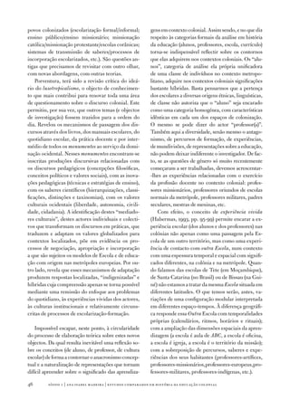 povos colonizados (escolarização formal/informal;           gens em contexto colonial. Assim sendo, e no que diz
ensino público/ensino missionário; missionação              respeito às categorias formais da análise em história
católica/missionação protestante/escolas corânicas;         da educação (alunos, professores, escola, currículo)
sistemas de transmissão de saberes/processos de             torna‑se indispensável reflectir sobre os contornos
incorporação escolarizados, etc.). São questões an‑         que elas adquirem nos contextos coloniais. Os “alu‑
tigas que precisamos de revisitar com outro olhar,          nos”, categoria de análise ela própria unificadora
com novas abordagens, com outras teorias.                   de uma classe de indivíduos no contexto metropo‑
    Porventura, terá sido a revisão crítica do ideá‑        litano, adquire nos contextos coloniais significações
rio do lusotropicalismo, o objecto de conhecimen‑           bastante híbridas. Basta pensarmos que a pertença
to que mais contribui para renovar toda uma área            dos escolares a diversas origens étnicas, linguísticas,
de questionamento sobre o discurso colonial. Este           de classe não autoriza que o “aluno” seja encarado
permitiu, por sua vez, que outros temas (e objectos         como uma categoria homogénea, com características
de investigação) fossem trazidos para a ordem do            idênticas em cada um dos espaços de colonização.
dia. Revelou os mecanismos de passagem dos dis‑             O mesmo se pode dizer do actor “professor(a)”.
cursos através dos livros, dos manuais escolares, do        Também aqui a diversidade, senão mesmo o antago‑
quotidiano escolar, da prática docente e por inter‑         nismo, de percursos de formação, de experiências,
médio de todos os monumentos ao serviço da domi‑            de mundivisões, de representações sobre a educação,
nação ocidental. Nesses monumentos encontram‑se             não podem deixar indiferente o investigador. De fac‑
inscritas produções discursivas relacionadas com            to, se as questões de género só muito recentemente
os discursos pedagógicos (concepções filosóficas,           começaram a ser trabalhadas, devemos acrescentar‑
conceitos políticos e valores sociais), com as inova‑       ‑lhes as experiências relacionadas com o exercício
ções pedagógicas (técnicas e estratégias de ensino),        da profissão docente no contexto colonial: profes‑
com os saberes científicos (hierarquizações, classi‑        sores missionários, professores oriundos de escolas
ficações, distinções e taxinomias), com os valores          normais da metrópole, professores militares, padres
culturais ocidentais (liberdade, autonomia, civili‑         seculares, mestras de meninas, etc.
dade, cidadania). A identificação destes “mediado‑              Com efeito, o conceito de experiência vivida
res culturais”, destes actores individuais e colecti‑       (Habermas, 1993, pp. 95‑99) permite encarar a ex‑
vos que transformam os discursos em práticas, que           periência escolar (dos alunos e dos professores) nas
traduzem e adaptam os valores globalizados para             colónias não apenas como uma passagem pela Es‑
contextos localizados, põe em evidência os pro‑             cola de um outro território, mas como uma experi‑
cessos de negociação, apropriação e incorporação            ência de contacto com outra Escola, num contexto
a que são sujeitos os modelos de Escola e de educa‑         com uma espessura temporal e espacial com signifi‑
ção com origem nas metrópoles europeias. Por ou‑            cados diferentes, na colónia e na metrópole. Quan‑
tro lado, revela que esses mecanismos de adaptação          do falamos das escolas de Tete (em Moçambique),
produzem respostas localizadas, “indigenizadas” e           de Santa Catarina (no Brasil) ou de Bissau (na Gui‑
híbridas cuja compreensão apenas se torna possível          né) não estamos a tratar da mesma Escola situada em
mediante uma remissão do enfoque aos problemas              diferentes latitudes. O que temos serão, antes, va‑
do quotidiano, às experiências vividas dos actores,         riações de uma configuração modular interpretada
às culturas institucionais e relativamente circuns‑         em diferentes espaço‑tempos. À diferença geográfi‑
critas de processos de escolarização‑formação.              ca responde essa Outra Escola com temporalidades
                                                            próprias (calendários, ritmos, horários e rituais);
    Impossível escapar, neste ponto, à circularidade        com a ampliação das dimensões espaciais da apren‑
do processo de elaboração teórica sobre estes novos         dizagem (a escola é aula de ABC, a escola é oficina,
objectos. Da qual resulta inevitável uma reflexão so‑       a escola é igreja, a escola é o território da missão);
bre os conceitos (de aluno, de professor, de cultura        com a sobreposição de percursos, saberes e expe‑
escolar) de forma a contornar o anacronismo concep‑         riências dos seus habitantes (professores‑artífices,
tual e a naturalização de representações que tornam         professores‑missionários, professores‑europeus, pro‑
difícil apreender sobre o significado das aprendiza‑        fessores‑militares, professores‑indígenas, etc.).

46       sísifo 1 | ana isabel madeir a | estudos compar ados em história da educação colonial
 
