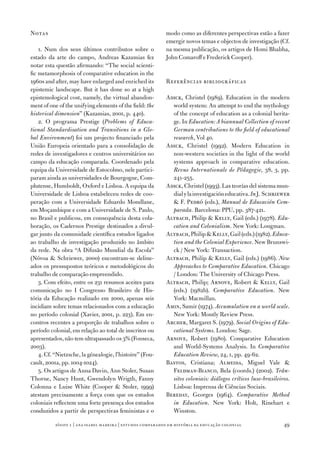 Notas                                                        modo como as diferentes perspectivas estão a fazer
                                                             emergir novos temas e objectos de investigação (Cf.
    1. Num dos seus últimos contributos sobre o              na mesma publicação, os artigos de Homi Bhabha,
estado da arte do campo, Andreas Kazamias fez                John Comaroff e Frederick Cooper).
notar esta questão afirmando: “The social scienti‑
fic metamorphosis of comparative education in the
1960s and after, may have enlarged and enriched its          Referências bibliográficas
epistemic landscape. But it has done so at a high
epistemological cost, namely, the virtual abandon‑           Adick, Christel (1989). Education in the modern
ment of one of the unifying elements of the field: the         world system: An attempt to end the mythology
historical dimension” (Kazamias, 2001, p. 440).                of the concept of education as a colonial herita‑
    2. O programa Prestige (Problems of Educa‑                 ge. In Education: A biannual Collection of recent
tional Standardisation and Transitions in a Glo‑               German contributions to the field of educational
bal Environment) foi um projecto financiado pela               research, Vol 40.
União Europeia orientado para a consolidação de              Adick, Christel (1992). Modern Education in
redes de investigadores e centros universitários no            non‑western societies in the light of the world
campo da educação comparada. Coordenado pela                   systems approach in comparative education.
equipa da Universidade de Estocolmo, nele partici‑             Revue Internationale de Pédagogie, 38, 3, pp.
param ainda as universidades de Bourgogne, Com‑                241‑255.
plutense, Humboldt, Oxford e Lisboa. A equipa da             Adick, Christel (1993). Las teorías del sistema mun‑
Universidade de Lisboa estabeleceu redes de coo‑               dial y la investigación educativa. In J. Schriewer
peração com a Universidade Eduardo Mondlane,                    F. Pedró (eds.), Manual de Educación Com‑
em Moçambique e com a Universidade de S. Paulo,                parada. Barcelona: PPU, pp. 387­‑421.
no Brasil e publicou, em consequência desta cola‑            Altbach, Philip  Kelly, Gail (eds.) (197­8). Edu‑
boração, os Cadernos Prestige destinados a divul‑              cation and Colonialism. New York: Longman.
gar junto da comunidade científica estudos ligados           Altbach, Philip  Kelly, Gail (eds.) (1982). Educa‑
ao trabalho de investigação produzido no âmbito                tion and the Colonial Experience. New Brunswi‑
da rede. Na obra “A Difusão Mundial da Escola”                 ck / New York: Transaction.
(Nóvoa  Schriewer, 2000) encontram‑se deline‑               Altbach, Philip  Kelly, Gail (eds.) (1986). New
ados os pressupostos teóricos e metodológicos do               Approaches to Comparative Education. Chicago
trabalho de comparação empreendido.                            / London: The University of Chicago Press.
    3. Com efeito, entre os 231 resumos aceites para         Altbach, Philip; Arnove, Robert  Kelly, Gail
comunicação no I Congresso Brasileiro de His‑                  (eds.) (1982b). Comparative Education. New
tória da Educação realizado em 2000, apenas seis               York: Macmillan.
incidiam sobre temas relacionados com a educação             Amin, Samir (197­4). Accumulation on a world scale.
no período colonial (Xavier, 2001, p. 223). Em en‑             New York: Montly Review Press.
contros recentes a proporção de trabalhos sobre o            Archer, Margaret S. (197­9). Social Origins of Edu‑
período colonial, em relação ao total de inscritos ou          cational Systems. London: Sage.
apresentados, não tem ultrapassado os 3% (Fonseca,           Arnove, Robert (1980). Comparative Education
2003).                                                         and World‑Systems Analysis. In Comparative
    4. Cf. “Nietzsche, la génealogie, l’histoire” (Fou‑        Education Review, 24, 1, pp. 49‑62.
cault, 2001a, pp. 1004‑1024).                                Bastos, Cristiana; Almeida, Miguel Vale 
    5. Os artigos de Anna Davin, Ann Stoler, Susan             Feldman‑Bianco, Bela (coords.) (2002). Trân‑
Thorne, Nancy Hunt, Gwendolyn Wrigth, Fanny                    sitos coloniais: diálogos críticos luso‑brasileiros.
Colonna e Luise White (Cooper  Stoler, 1999)                  Lisboa: Imprensa de Ciências Sociais.
atestam precisamente a força com que os estudos              Bereday, Georges (1964). Comparative Method
coloniais reflectem uma forte presença dos estudos             in Education. New York: Holt, Rinehart e
conduzidos a partir de perspectivas feministas e o             Winston.

           sísifo 1 | ana isabel madeir a | estudos compar ados em história da educação colonial                49
 