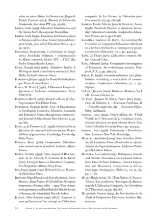 sobre un tema clásico. In [Schriewer, Jürgen               comparée. In Les Sciences de l’éducation pour
   Pedró, Francesc (eds.)], Manual de Educación                l’ère nouvelle, 2/3, pp. 183‑236.
   Comparada. Barcelona: PPU, pp. 145‑162.                  Kamens, David; Meyer, John  Benavot, Aaron
Green, Andy (1997­). Education, Globalization and              (1996). Worlwide Patterns in Academic Secon‑
   the Nation State. Basingstoke: Macmillan.                   dary Education Curricula. Comparative Educa‑
Green, Andy (1999). Education and Globalization                tion Review, 40, 2, pp. 116‑138.
   in Europe and East Asia: Convergent and diver‑           Kazamias, Andreas M. (2001). Re‑inventing the
   gent trends. Journal of Education Policy, 14, 1,            Historical in Comparative Education: reflections
   pp. 55‑7­1.                                                 on a protean episteme by a contemporary player.
Gruzinski, Serge (2003). A colonização do Imagi‑               Comparative Education, 37­, 4, pp. 439‑449.
   nário: Sociedades indígenas e ocidentalização            Khôi, Lê Thành (1981). L’éducation comparée. Pa‑
   no México espanhol, Séculos XVI — XVIII. São                ris: Armand Colin.
   Paulo: Companhia das Letras.                             King, Edmund (1989). Comparative Investigation
Guha, Ranajit (ed.) (1982). Subaltern Studies I:               of Education. An evolutionary process. Pros‑
   Writing on South Asian history and society. New             pects, XIX, 3, pp. 369‑37­9.
   Delhi: Oxford University Press.                          Kress, G. (1996). Internationalisation and globa‑
Habermas, Jürgen (1993). La Pensée Postmétaphysi‑              lisation: rethinking a curriculum of commu‑
   que. Paris: Armand Colin.                                   nication. Comparative Education, 32, 2, pp.
Halls, W. D. (ed.) (1990). L’Éducation Comparée:               185‑196.
   Questions et tendances comtemporaines. Paris:            Le Goff, Jacques (2000). História e Memória. Vol I
   UNESCO.                                                     e II. Lisboa: Edições 7­0.
Hamilton, David (1989). Towards a theory of schoo‑          Le Goff, Jacques  Nora, Pierre (dir.) (197­4).
   ling. London: The Falmer Press.                             Faire de l’histoire, I — Nouveaux Problèmes, II
Heyneman, Stephen (1987­). Uses of Examination                 — Nouvelles Approches, III — Nouveaux Objets.
   in Developing Countries: Selection, Research,               Paris: Gallimard.
   and Education Sector Management. Internatio‑             Loomba, Ania (1994). Overworlding the ‘Third
   nal Journal of Educational Development, 7­, pp.             World’. In P. Williams  L. Chrisman (eds.),
   251‑263.                                                    Colonial discourse ans post‑colonial theory. New
Hirst, p.  Thompson, G. (1996). Globalization in              York: Columbia Unversity Press, pp. 305‑323.
   Question: the international economy and the pos‑         Loomba, Ania (1998). Colonialism / Postcolonia‑
   sibilities of governance. Cambridge: Cambridge              lism. London e New York: Routledge.
   Polity Press.                                            Madeira, Ana Isabel (2003). Sons, Sentidos e Silên‑
Holmes, Brian (1981). Comparative Education:                   cios da Lusofonia: Uma reflexão sobre os espaços‑
   some considerations of method. London: Allen e              ‑tempos da língua portuguesa. Cadernos Presti‑
   Unwin.                                                      ge (18). Lisboa: Educa,
Húsen, Torsten (1992). Policy Impact of IEA rese‑           Madeira, Ana Isabel (2005). Portuguese, French
   arch. In R. Arnove; P. Altbach  G. Kelly                   and British Discourses on Colonial Educa‑
   (eds.), Emergent Issues in Education: Compara‑              tion: Church‑State Relations, School Expan‑
   tive Perspectives Albany: Suny Press.                       sion and Missionary Competition in Africa,
Isin, Engin (1992). Cities Without Citizens. Montre‑           1890‑1930. Paedagogica Historica, vol 41, 1/2,
   al: Black Rose Press.                                       pp. 31‑60.
Jerónimo, Miguel Bandeira de Carvalho (2000). Livros        Malet, Régis (2004). De L’État‑Nation a L’Espace‑
   Brancos, Almas Negras. O Colonialismo Português:            ‑Monde. Les conditions Historiques du Renou‑
   programas e discursos (1880 — 1930). Tese de mes‑           veau de L’Éducation Comparée. Les Carrefours
   trado apresentada na Faculdade de Ciências Sociais          de L’Éducation, 19, pp. 165‑188.
   e Humanas da Universidade Nova de Lisboa.                Mallinson, Vernon (197­5). An Introduction to the
Jullien, Marc‑Antoine (1995 [1817­]). Esquisse et              Study of Comparative Education. London: Hei‑
   vues préliminaires d’un ouvrage sur l’éducation             nemann.

52       sísifo 1 | ana isabel madeir a | estudos compar ados em história da educação colonial
 
