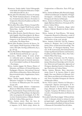 Masemann, Vandra (1982). Critical Ethnography                  Comparatisme en Éducation. Paris: PUF, pp.
  in the Study of Comparative Education. Compa‑                41‑68.
  rative Education Review, 26, 1.                           Nóvoa, António  Berrio, Júlio Ruiz (eds.) (1993).
Meyer, John W.  Ramírez, Francisco O. (2003).                 A História da Educação em Espanha e Portugal:
  The World Institutionalization of Education.                 Investigações e Actividades. Lisboa: Sociedade
  In J. Schriewer (ed.), Discourse Formation in                Portuguesa de Ciências da Educação.
  Comparative Education Frankfurt am Main: Pe‑              Nóvoa, António  Popkewitz, Thomas S. (eds.)
  ter Lang, pp. 111‑132.                                       (1992). Reformas Educativas e Formação de Pro‑
Meyer, John; Boli, John; Thomas, George  Ra‑                  fessores. Lisboa: Educa.
  mírez, Francisco (1997­). World Society and the           Nóvoa, António  Schriewer, Jürgen (eds.)
  Nation‑State. American Journal of Sociology,                 (2000). A Difusão Mundial da Escola. Lisboa:
  Vol 103, 1, pp. 144‑81.                                      Educa.
Meyer, John; Kamens, David  Benavot, Aaron                 Nóvoa, António  Yariv‑Mashal, Tali (2003).
  (eds.) (1992b). School Knowledge for the Masses:             Comparative Research in Education: a mode of
  World Models and National Primary Curricular                 governance or a historical journey? Comparati‑
  Categories in the Twentieth Century. Washing‑                ve Education, vol 39, 4, pp. 423‑438.
  ton/London: The Falmer Press.                             Nóvoa, António; Carvalho, Luís M.; Correia,
Meyer, John; Ramírez, Francisco  Soysal, Ya‑                  António C.; Madeira, Ana I.  Ó, Jorge do
  semin (1992a). World Expansion of Mass Edu‑                  (2002). Flows of Educational Knowledge: The
  cation, 187­0‑1980. Sociology of Education, 65, 2,           Space‑Time of Portuguese‑Speaking Coun‑
  pp. 128‑149.                                                 tries. In M. Caruso (ed.), Internationalisation,
Miller, Peter  Rose, Nikolas (1990). Governing eco‑           Comparing Educational Systems and Semantics.
  nomic life. Economy and Society, 19.º, 1, pp. 1‑31.          Frankfurt am Main /Berlin / Bern / New York /
Muacahila, Alfredo (2003). O ensino primá‑                     Oxford / Wien: Peter Lang.
  rio rudimentar para os indígenas em Angola                Nóvoa, António; Carvalho, Luís M.; Correia,
  (1927‑1956). Dissertação de mestrado apresenta‑              António C.; Madeira, Ana I.  Ó, Jorge do
  da na Universidade Lusófona de Humanidades                   (2003). Educational Knowledge and its Circula‑
  e Tecnologias.                                               tion: Historical and Comparative Approaches of
Nóvoa, António (1995a). On History, History of                 Portuguese‑Speaking Countries. Cadernos Pres‑
  Education, and History of Colonial Education.                tige, Final series 5/7­. Lisboa: Educa.
  Paedagogica Historica, International Journal              Nóvoa, António; Depaepe, Marc; Johanning‑
  of the History of Education, Nóvoa; Depaepe                 meier, Erwin V.  Arango, Diana S. (eds.)
  Johanningmeier (eds.). Supplementary Series.                 (1996). Para uma História da Educação Colo‑
  vol I, pp. 23‑61.                                            nial / Hacia una Historia de la Educación Colo‑
Nóvoa, António (1995b). Modèles d’analyse en                   nial. Porto: Sociedade Portuguesa de Ciências
  Éducation Comparée: Le Champ et la Carte.                    da Educação e Educa.
  Les Sciences de l’Éducation pour l’ère nouvelle,          Nunes, Clarice (2001). História da Educação e
  2/3, pp. 9‑61.                                               comparação: Algumas interrogações. In So‑
Nóvoa, António (1998). Histoire e Comparaison                  ciedade Brasileira de História da Educação
  (Essais sur l’Éducation). Lisbonne: Educa.                   (org.), Educação no Brasil: História e Histo‑
Nóvoa, António (2000). Tempos da Escola no espa‑               riografia. Campinas, SP: Editora Autores As‑
  ço Portugal‑Brasil‑Moçambique: dez digressões                sociados e Sociedade Brasileira de História da
  sobre um programa de investigação. In A. Nó‑                 Educação.
  voa  J. Schriewer (eds.), A Difusão Mundial              Paulo, João Carlos Duarte (1992). “A Honra da ban‑
  da Escola. Lisboa: Educa, pp.121‑141.                        deira”. A educação colonial no sistema de ensino
Nóvoa, António (2001). États des lieux de                      português (1926 — 1946). Dissertação de Mestra‑
  L’Éducation comparée, paradigmes, avancées                   do apresentada na Faculdade de Ciências Sociais
  et impasses. In R. Sirota (org.), Autour du                  e Humanas da Universidade Nova de Lisboa.

          sísifo 1 | ana isabel madeir a | estudos compar ados em história da educação colonial             53
 