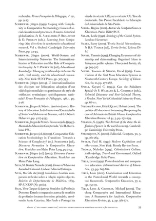 recherche. Revue Française de Pédagogie, nº 121,            virada do século XIX para o século XX. Tese de
   pp. 9‑27­.                                                  doutorado. São Paulo: Faculdade da Educação
Schriewer, Jürgen (1999). Coping with Comple‑                  da Universidade de São Paulo.
   xity in Comparative Methodology: Issues of so‑           Sirota, Régine (2001). Autour du Comparatisme en
   cial causation and processes of macro‑historical            Éducation. Paris: INRP/PUF.
   globalisation. In R. Alexander; P. Broadfoof             Sklair, Leslie (1991). Sociology of the Global System.
    D. Phillips (eds.), Learning from Compa‑                  London: Harverster.
   ring: New directions in comparative educational          Smart, Barry (2002). Teoria Social Pós‑moderna.
   research. Vol 1. Oxford: Cambrigde University               In B.S. Turner (ed.), Teoria Social. Lisboa: Di‑
   Press, pp. 42‑43.                                           fel.
Schriewer, Jürgen (2000). World‑System and                  Soysal, Yasemin (1997­). Changing Parameters of citi‑
   Interrelationship Networks: The Internationa‑               zenship and claim‑making: Organized Islam in
   lization of Education and the Role of Compara‑              European public spheres. Theory and Society, 26,
   tive Inquiry. In T. Popkewitz (ed.), Educational            pp. 509‑527­.
   Knowledge: Changing relationships between the            Soysal, Yasemin  Strang, David (1989). Cons‑
   state, civil society, and the educational commu‑            truction of the First Mass Education Systems in
   nity. New York: SUNY Press, pp. 305‑343.                    Nineteenth‑Century Europe. Sociology of Educa‑
Schriewer, Jürgen (2004). L’ internationalisation              tion, 62, 10, pp. 27­7­‑288.
   des discours sur l’éducation: adoption d’une             Spivak, Gayatri C. (1994). Can the Subaltern
   «idéologie mondiale» ou persistance du style de             Speak? In P. Williams  L. Chrisman (eds.),
   «réflexion systémique» spécifiquement natio‑                Colonial Discourse and Post‑Colonial Theory,
   nale? Revue Française de Pédagogie, 146, 1, pp.             A Reader . New York: Columbia University Press,
   7­‑26.                                                      pp. 66‑111.
Schriewer, Jürgen  Nóvoa, António (2001). His‑             Steiner‑Khamsi, Gita  Quist, Hubert (2000). The
   tory of Education. In Internacional Enciclopedia            politics of Educational borrowing: Reopening the
   of Social and Behavioral Sciences, vol 6. Oxford:           case of Achimota in British Ghana. Comparative
   Helsevier, pp. 4217­‑4233.                                  Education Review, vol 44, 3, pp. 27­2‑299.
Schriewer, Jürgen  Pedró, Francesc (eds.) (1993).          Strange, S. (1996). The Retreat of the state: the di‑
   Manual de Educación Comparada. Vol II. Barce‑               ffusion of power in the world economy. Cambrid‑
   lona: PPU.                                                  ge: Cambridge University Press.
Schriewer, Jürgen (ed.) (2003). Comparative Edu‑            Stromquist, N. (2000). Editorial. Compare, 30, 3,
   cation Methodology in Transition: Towards a                 pp. 261‑264.
   Science of Complexity? In J. Schriewer (ed.),            Sweezy, Paul M. (197­2) Modern Capitalism and
   Discourse Formation in Comparative Educa‑                   other essays. New York: Montly Review Press.
   tion. Frankfurt am Main: Peter Lang, pp.3‑52.            Thomas, Nicholas (1994). Colonialism’s Culture.
Schriewer, Jürgen (ed.) (2003). Discourse Forma‑               Anthropology, Travel and Government. Oxford
   tion in Comparative Education. Frankfurt am                 / Cambridge: Polity Press.
   Main: Peter Lang.                                        Tikly, Leon (1999). Postcolonialism and compara‑
Silva, M. Beatriz Nizza da (2002). Donas e Plebeias na         tive education. International Review of Educa‑
   Sociedade Colonial. Lisboa: Editorial Estampa.              tion, 45, pp. 603‑621.
Silva, Marilda da (2003) Lusofonia e história com‑          Tikly, Leon (2001). Globalisation and Education
   parada: reflexão sobre a relação sujeito‑objecto.           in the Postcolonial World: towards a concep‑
   Boletim do Departamento de Didática. 18/19.                 tual framework. Comparative Education, 37­, 2,
   SP: UNESP (No prelo).                                       pp. 151‑17­1.
Silva, Vera Gaspar da (2003). Sentidos da Profissão         Tikly, Leon  Crossley, Michael (2002). Tea‑
   Docente: Estudo comparado acerca de sentidos                ching Comparative and International Educa‑
   da profissão docente do ensino primário, envol‑             tion: A Framework for Analysis. Comparative
   vendo Santa Catarina, São Paulo e Portugal na               Education Review, 45, 4, pp. 561‑57­1.

          sísifo 1 | ana isabel madeir a | estudos compar ados em história da educação colonial                55
 