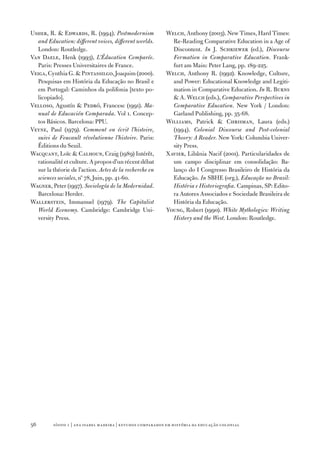 Usher, R.  Edwards, R. (1994). Postmodernism               Welch, Anthony (2003). New Times, Hard Times:
  and Education: different voices, different worlds.          Re‑Reading Comparative Education in a Age of
  London: Routledge.                                          Discontent. In J. Schriewer (ed.), Discourse
Van Daele, Henk (1993), L’Éducation Comparée.                 Formation in Comparative Education. Frank‑
  Paris: Presses Universitaires de France.                    furt am Main: Peter Lang, pp. 189‑225.
Veiga, Cynthia G.  Pintassilgo, Joaquim (2000).            Welch, Anthony R. (1992). Knowledge, Culture,
  Pesquisas em História da Educação no Brasil e               and Power: Educational Knowledge and Legiti‑
  em Portugal: Caminhos da polifonia [texto po‑               mation in Comparative Education. In R. Burns
  licopiado].                                                  A. Welch (eds.), Comparative Perspectives in
Velloso, Agustín  Pedró, Francesc (1991). Ma‑                Comparative Education. New York / London:
  nual de Educación Comparada. Vol 1. Concep‑                 Garland Publishing, pp. 35‑68.
  tos Básicos. Barcelona: PPU.                              Williams, Patrick  Chrisman, Laura (eds.)
Veyne, Paul (197­9). Comment on écrit l’histoire,             (1994). Colonial Discourse and Post‑colonial
  suivi de Foucault révolutionne l’histoire. Paris:           Theory: A Reader. New York: Columbia Univer‑
  Éditions du Seuil.                                          sity Press.
Wacquant, Loïc  Calhoun, Craig (1989) Intérêt,             Xavier, Libânia Nacif (2001). Particularidades de
  rationalité et culture. A propos d’un récent débat          um campo disciplinar em consolidação: Ba‑
  sur la théorie de l’action. Actes de la recherche en        lanço do I Congresso Brasileiro de História da
  sciences sociales, nº 7­8, Juin, pp. 41‑60.                 Educação. In SBHE (org.), Educação no Brasil:
Wagner, Peter (1997­). Sociología de la Modernidad.           História e Historiografia. Campinas, SP: Edito‑
  Barcelona: Herder.                                          ra Autores Associados e Sociedade Brasileira de
Wallerstein, Immanuel (197­9). The Capitalist                 História da Educação.
  World Economy. Cambridge: Cambridge Uni‑                  Young, Robert (1990). White Mythologies: Writing
  versity Press.                                              History and the West. London: Routledge.




56       sísifo 1 | ana isabel madeir a | estudos compar ados em história da educação colonial
 