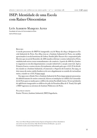 s í s i f o / r e v i s t a d e c i ê n c i a s d a e d u c a ç ã o · n .º 1 · s e t / d e z 0 6           i s s n 1 6 46 - 4 9 9 0


iSeP: identidade de uma escola
com Raízes oitocentistas

Luís alberto Marques alves
Faculdade de Letras da Universidade do Porto
laalves@letras.up.pt




            Resumo:
            a escola precursora do iSeP foi inaugurada a 27 de Março de 1854 e designava-se es-
            cola industrial do Porto. em 1864 criou-se o instituto industrial do Porto, em moldes
            aproximados à escola homónima de Lisboa. emídio Júlio navarro foi o responsável pelo
            decreto que em 30 de dezembro de 1886 mandou reformar o ensino industrial no Porto,
            estabelecendo novos cursos nomeadamente o de comércio. a partir de 1886-87 o institu-
            to organizou-se em dois departamentos: a secção industrial e a secção comercial. após a
            Primeira Guerra o ensino técnico foi totalmente reformado pelo que o i.i.C.P. foi dividi-
            do criando-se o instituto industrial, o Comercial e o Superior do Comércio. em 1924, os
            dois ramos de ensino médio fundem-se de novo alegadamente no sentido de racionalizar
            meios, criando-se o i.i.C.P (1924-1933).
               em 1933 com o Estado Novo o instituto industrial do Porto (1933-1974), já autonomiza-
            do definitivamente do ensino comercial, deixou as instalações no edifício da universida-
            de do Porto para se mudar para o edifício da extinta faculdade Letras. Só em 19 de Junho
            de 1968 foram inaugurados os edifícios do pólo de Paranhos (Rua de S. tomé). em 1988
            o iSeP ingressou na estrutura do instituto Politécnico do Porto.

            Palavras-chave:
            ensino técnico, instituto industrial, iSeP, engenharia.




            alves, Luís alberto Marques (2006). instituto Superior de engenharia do Porto. identidade de
            uma escola com raízes oitocentistas. Sísifo. Revista de Ciências da Educação, 1, pp. 57-70.
            Consultado em [mês, ano] em http://sisifo.fpce.ul.pt

                                                                                                                                57
 