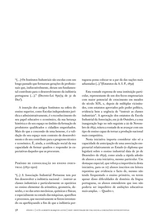 “(…) os institutos industriais são escolas com um           tuguesa possa colocar-se a par da das nações mais
longo passado que formaram gerações de profissio-           adiantadas (...).”(estatutos da a. i. P., 1852)
nais que, indiscutivelmente, deram um fundamen-
tal contributo para o desenvolvimento da indústria             esta vontade expressa de uma instituição parti-
portuguesa (…).” (decreto-Lei 830/74 de 31 de               cular, representante de um dos focos empresariais
dezª).                                                      com maior potencial de crescimento em meados
                                                            do século XiX, e, depois de múltiplas vicissitu-
   a inserção dos antigos institutos na esfera do           des, com estatutos aprovados pelo poder político,
ensino superior, como escolas independentes jurí-           evidencia bem a urgência de “instruir as classes
dica e administrativamente, é o reconhecimento do           industriais”. a aprovação dos estatutos da escola
seu papel educativo e económico, da sua herança             industrial da associação, em 31 de outubro, e a sua
histórica e do seu espaço no âmbito da formação de          inauguração logo no mês seguinte a 22 de novem-
produtores qualificados e cidadãos empenhados.              bro de 1852, reitera a vontade de se avançar com um
Mais do que a concessão de uma benesse, é a vali-           tipo de ensino capaz de tornar a produção nacional
dação do seu espaço num contexto de desenvolvi-             mais competitiva.
mento e do seu contributo para o progresso técnico             nesta iniciativa importa considerar não só a
e económico. É, ainda, a certificação social da sua         capacidade de antecipação de uma associação em-
capacidade de formar quadros e responder às ex-             presarial relativamente ao estado (o diploma que
pectativas daqueles que as procuram.                        legislará sobre o ensino industrial data de 30 de
                                                            dezembro de 1852), como ainda a rápida adesão
                                                            de alunos a esta iniciativa, mesmo particular. um
Período de consolidação do ensino indus-                    destaque especial, que reforça a importância desta
trial (1851-1910)                                           iniciativa, para os 117 alunos inscritos em leitura
                                                            repentina que evidencia o facto de, mesmo não
“(...) a associação industrial Portuense tem por            tendo frequentado o ensino primário, ou terem
fim desenvolver a indústria nacional — instruir as          apesar disso dificuldades de domínio da língua
classes industriais e particularmente os operários          portuguesa, os alunos entenderem que isso não
no ensino elementar da aritmética, geometria, de-           poderia ser impeditivo de ambições educativas
senho, e no das artes mecânicas, químicas e físicas;        mais amplas. — Quadro 1.
e especialmente no estudo das máquinas, aparelhos
e processos, que sucessivamente se forem inventan-
do ou aperfeiçoando a fim de que a indústria por-

58       sísifo 1 | luís alberto marques alves | isep: identidade de uma escola com r aízes oitocentistas
 