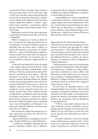 e Comercial do Porto entre 1887 e 1919, voltando a          ocupantes do “Paço dos estudos no Porto”(futuras
i.i.P. entre 1919 e 1924, a i.i.C.P. entre 1924 e 1933      instalações da academia Politécnica e, actualmen-
e a i.i.P. entre essa data e 1974) evidenciam que não       te, da faculdade de Ciências);
se tratou de um entusiasmo inicial pois é constatá-             – a impossibilidade de cumprir integralmente
vel uma adesão muito significativa até 1910. esses          as suas funções educativas, nomeadamente as que
números ajudam-nos também a verificar o signi-              exigiam espaços mais técnicos (laboratórios, ofici-
ficado social, económico e naturalmente cultural            nas…) provocando uma predominância do ensino
que esta instituição assumiu desde meados do sé-            teórico que, em dada altura, se confunde com o
culo até 1910.                                              ensino académico e daí a fusão que chega a ser so-
    Realce para os mais de 18 000 alunos que passa-         licitada para a criação de um instituto Politécnico
ram pela escola, instituto desde 1864, do Porto até         (finais de 1881 e inícios de 1882).
à 1ª República.
    Refira-se à margem que é visível, na década de
80, a concorrência da criação das primeiras esco-           Espaço educativo do instituto industrial do porto
las industriais e de desenho industrial a partir de         a década de 50 será marcada por pequenas reestru-
1884-1885. esse ano lectivo marca a inflexão na             turações curriculares, pela aprovação do “regula-
procura dos institutos, que passam a ter funções            mento provisório” e pelas dificuldades de instala-
diferentes — seja ao nível da formação complemen-           ções que obrigam a uma autorização governamental
tar para os alunos das escolas, seja como espaço de         para a direcção da escola negociar com a associa-
formação de professores, tão necessários para os            ção industrial Portuense a cedência de espaços,
novos conteúdos curriculares implementados nas              enquanto se realizavam as obras de adaptação na
escolas.                                                    academia Politécnica.
    a vida da escola industrial do Porto fica desde             a década seguinte começa com uma autorização
o início ligada à figura de José de Parada e Silva          para a frequência da escola dos “órfãos desvalidos”
Leitão, bacharel formado em Matemática e lente              que frequentavam o Colégio que a Câmara Muni-
de física e Mecânica industrial da academia Poli-           cipal tinha estabelecido no mesmo edifício onde
técnica e nomeado lente da 4ª cadeira — “noções             funcionavam as aulas. Refira-se que no mesmo es-
elementares de química e física”. em Maio de                paço coexistiam a academia Politécnica, a escola
1853 foi nomeado Sebastião Betâmio de almeida               industrial, o Colégio dos Órfãos, o Licéu do Porto,
(criador do Laboratório Químico da escola da as-            a academia Portuense de Belas artes, a igreja da
sociação industrial Portuense) para a cadeira de            Graça e lojas de comércio.
“Química aplicada às artes”. no final desse ano                 no ano lectivo de 1864-1865 assiste-se a uma
completam-se estas nomeações iniciais com a in-             alteração legislativa que marcará a vida da escola
dicação de João vieira Pinto, bacharel formado              assumindo a designação de instituto, tal como era
em Matemática e em Medicina pela universidade               atribuída ao de Lisboa desde a sua fundação. Justi-
de Coimbra, para lente da 1ª cadeira; de antónio            ficações são inúmeras, devidamente explicadas no
José de Sousa e azevedo, para lente da 2ª cadeira;          Relatório que acompanha o decreto. Ressaltemos
de Gustavo adolfo Gonçalves e Sousa, habilitado             as mais significativas:
com o curso de engenharia civil de pontes e cal-                – “o Porto é uma cidade industrial cheia de
çadas pela academia Politécnica do Porto, para              vida e dedicação e, força é confessá-lo, a sua po-
lente das 3ª e 5ª cadeiras.                                 pulação operária frequenta com muito maior assi-
    este arranque fica desde logo marcado por al-           duidade, do que a de Lisboa os cursos de ensino
guns aspectos que marcarão a sua vida até à im-             que até aqui têm sido professados nas escolas in-
plantação da República:                                     dustriais”;
    – alguma interferência ou interligação excessiva            – “as classes industriais carecem de instrução
entre a academia Politécnica e a escola/instituto;          moral e intellectual, que esteja de acordo e em har-
    – a ausência de instalações adequadas que vão           monia com a importante missão que elas são cha-
provocar frequentes conflitos entre os diferentes           madas a representar na sociedade moderna; e a

0       sísifo 1 | luís alberto marques alves | isep: identidade de uma escola com r aízes oitocentistas
 