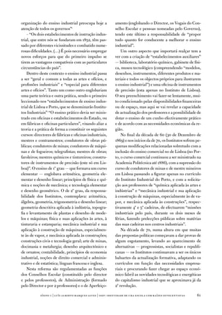 organização do ensino industrial preocupa hoje a             amento (englobando o director, os vogais do Con-
atenção de todos os governos”;                               selho escolar e pessoas nomeadas pelo Governo),
    – “os dois estabelecimentos de instrução indus-          tendo este último a responsabilidade de “propor
trial, que entre nós se fundaram em 1852, têm pas-           tudo quanto for conducente a melhorar o ensino
sado por diferentes vicissitudes e combatido nume-           industrial”.
rosas dificuldades. (…) É pois necessário empregar               um outro aspecto que importará realçar tem a
novos esforços para que do primeiro impulso se               ver com a criação de “estabelecimentos auxiliares”
tirem as vantagens compatíveis com as particulares           — biblioteca, laboratório químico, gabinete de físi-
circunstâncias do país”.                                     ca, museu tecnológico (compreendendo “modelos,
    dentro deste contexto o ensino industrial passa          desenhos, instrumentos, diferentes produtos e ma-
a ser “geral e comum a todas as artes e ofícios, e           teriais e todos os objectos próprios para ilustrarem
profissões industriais” e “especial para diferentes          o ensino industrial”) e uma oficina de instrumentos
artes e ofícios”. tanto um como outro englobariam            de precisão (esta apenas no instituto de Lisboa).
uma parte teórica e outra prática, sendo o primeiro          o seu preenchimento vai fazer-se lentamente, mui-
leccionado nos “estabelecimentos de ensino indus-            to condicionado pelas disponibilidades financeiras
trial de Lisboa e Porto, que se denominarão institu-         ou de espaço, mas aqui se vai revelar a capacidade
tos industriais”. “o ensino prático devia ser minis-         de actualização dos professores e a possibilidade de
trado em oficinas e estabelecimentos do estado, ou           dotar o ensino de um cunho efectivamente prático
em fábricas e oficinas particulares”, visando aliar a        e de acordo com as necessidades económicas da re-
teoria e a prática de forma a constituir os seguintes        gião.
cursos: directores de fábricas e oficinas industriais,           no final da década de 60 (30 de dezembro de
mestres e contramestres; condutores de obras pú-             1869) e nos inícios da de 70, os institutos sofrem pe-
blicas; condutores de minas; condutores de máqui-            quenas modificações relacionadas sobretudo com a
nas e de fogueiros; telegrafistas; mestres de obras;         inclusão do ensino comercial no de Lisboa (no Por-
faroleiros; mestres químicos e tintureiros; constru-         to, o curso comercial continuou a ser ministrado na
tores de instrumentos de precisão (este só em Lis-           academia Politécnica até 1886), com a supressão do
boa)”. o ensino de 1º grau — que formava um curso            curso de condutores de minas e de mestre mineiros
elementar — englobava aritmética, geometria ele-             em Lisboa passando a figurar apenas no currículo
mentar e desenho linear; princípios de física e quí-         do instituto industrial do Porto, e com a solicita-
mica e noções de mecânica; e tecnologia elementar            ção aos professores de “química aplicada às artes e
e desenho geométrico. o de 2º grau, da responsa-             indústrias” e “mecânica industrial e sua aplicação
bilidade dos institutos, contemplava: aritmética,            à construção de máquinas, especialmente às de va-
álgebra, geometria, trigonometria e desenho linear;          por, e mecânica aplicada às construções”, respec-
geometria descritiva aplicada à indústria, topogra-          tivamente 4ª e 5ª cadeiras, de efectuarem “missões
fia e levantamento de plantas e desenho de mode-             industriais pelo país, durante os dois meses de
los e máquinas; física e suas aplicações às artes, à         férias, fazendo prelecções públicas sobre matérias
tinturaria e estamparia; mecânica industrial e sua           das suas cadeiras nos centros industriais”.
aplicação à construção de máquinas, especialmen-                 na década de 70, numa altura em que muitas
te às de vapor, e mecânica aplicada às construções;          das propostas políticas começavam a dar provas de
construções civis e tecnologia geral; arte de minas,         algum esgotamento, levando ao aparecimento de
docimasia e metalurgia; desenho arquitectónico e             alternativas — progressistas, socialistas e republi-
de ornatos; contabilidade, princípios de economia            canas — os institutos continuavam a ser os únicos
industrial, noções de direito comercial e adminis-           baluartes da actualização formativa, adaptando os
trativo e de estatística; línguas francesa e inglesa.        currículos em função das necessidades empresa-
    nesta reforma são regulamentadas as funções              riais e procurando fazer chegar ao espaço econó-
dos Conselhos escolar (constituído pelo director             mico fabril as novidades tecnológicas e energéticas
e pelos professores), de administração (formado              do capitalismo industrial que se aproximava já da
pelo director e por 2 professores) e o de aperfeiço-         2ª revolução.

            sísifo 1 | luís alberto marques alves | isep: identidade de uma escola com r aízes oitocentistas    1
 
